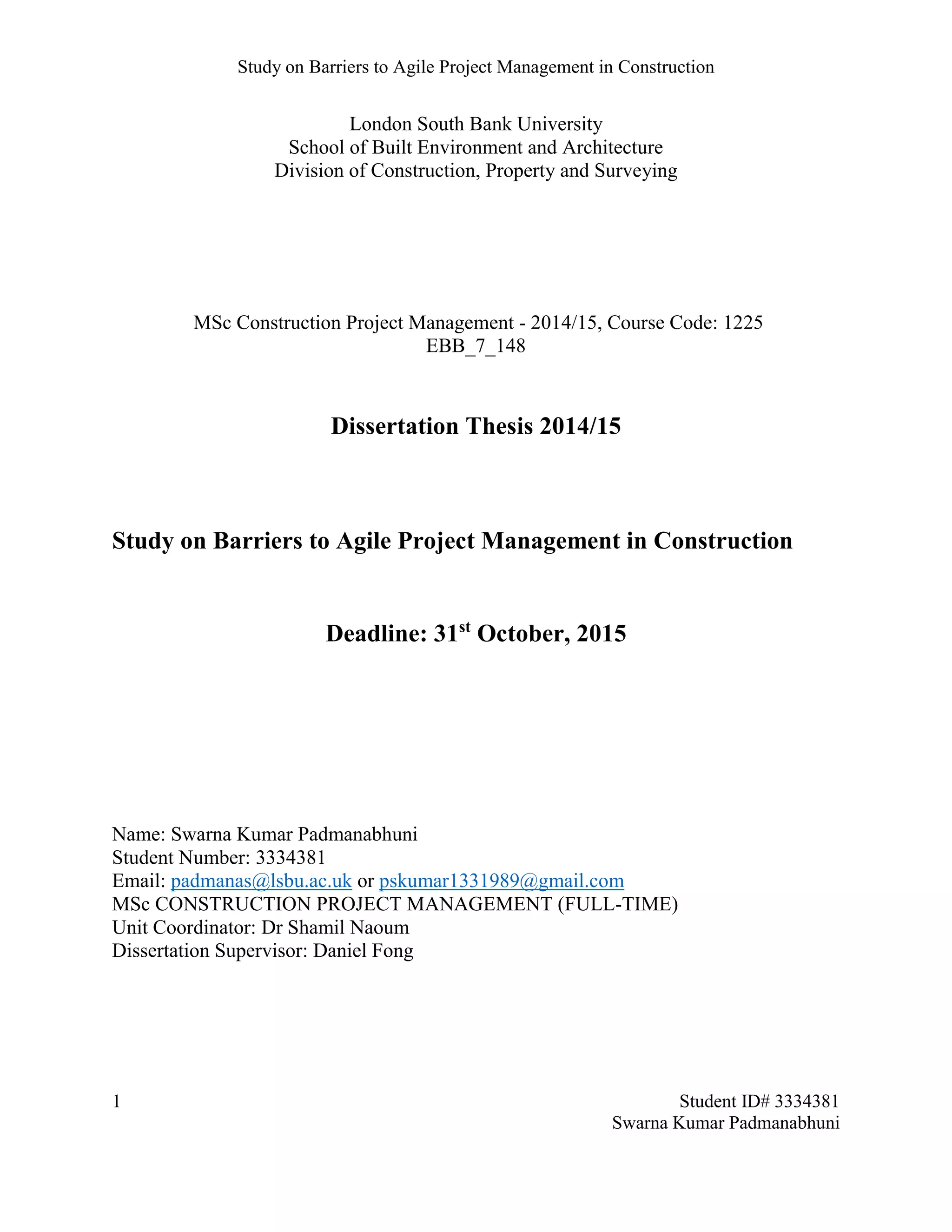 Study on Barriers to Agile Project Management in Construction
1 Student ID# 3334381
Swarna Kumar Padmanabhuni
London South Bank University
School of Built Environment and Architecture
Division of Construction, Property and Surveying
MSc Construction Project Management - 2014/15, Course Code: 1225
EBB_7_148
Dissertation Thesis 2014/15
Study on Barriers to Agile Project Management in Construction
Deadline: 31st
October, 2015
Name: Swarna Kumar Padmanabhuni
Student Number: 3334381
Email: padmanas@lsbu.ac.uk or pskumar1331989@gmail.com
MSc CONSTRUCTION PROJECT MANAGEMENT (FULL-TIME)
Unit Coordinator: Dr Shamil Naoum
Dissertation Supervisor: Daniel Fong
 