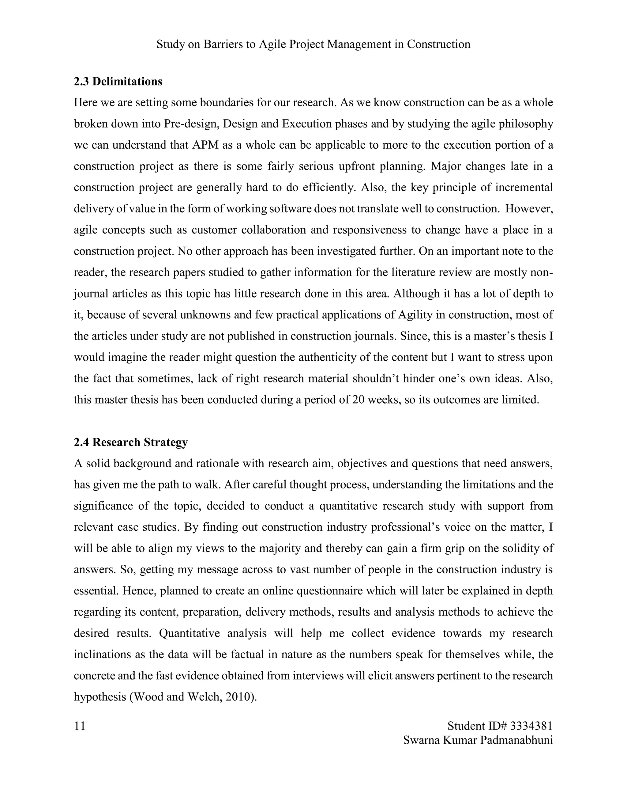 Study on Barriers to Agile Project Management in Construction
11 Student ID# 3334381
Swarna Kumar Padmanabhuni
2.3 Delimitations
Here we are setting some boundaries for our research. As we know construction can be as a whole
broken down into Pre-design, Design and Execution phases and by studying the agile philosophy
we can understand that APM as a whole can be applicable to more to the execution portion of a
construction project as there is some fairly serious upfront planning. Major changes late in a
construction project are generally hard to do efficiently. Also, the key principle of incremental
delivery of value in the form of working software does not translate well to construction. However,
agile concepts such as customer collaboration and responsiveness to change have a place in a
construction project. No other approach has been investigated further. On an important note to the
reader, the research papers studied to gather information for the literature review are mostly non-
journal articles as this topic has little research done in this area. Although it has a lot of depth to
it, because of several unknowns and few practical applications of Agility in construction, most of
the articles under study are not published in construction journals. Since, this is a master’s thesis I
would imagine the reader might question the authenticity of the content but I want to stress upon
the fact that sometimes, lack of right research material shouldn’t hinder one’s own ideas. Also,
this master thesis has been conducted during a period of 20 weeks, so its outcomes are limited.
2.4 Research Strategy
A solid background and rationale with research aim, objectives and questions that need answers,
has given me the path to walk. After careful thought process, understanding the limitations and the
significance of the topic, decided to conduct a quantitative research study with support from
relevant case studies. By finding out construction industry professional’s voice on the matter, I
will be able to align my views to the majority and thereby can gain a firm grip on the solidity of
answers. So, getting my message across to vast number of people in the construction industry is
essential. Hence, planned to create an online questionnaire which will later be explained in depth
regarding its content, preparation, delivery methods, results and analysis methods to achieve the
desired results. Quantitative analysis will help me collect evidence towards my research
inclinations as the data will be factual in nature as the numbers speak for themselves while, the
concrete and the fast evidence obtained from interviews will elicit answers pertinent to the research
hypothesis (Wood and Welch, 2010).
 