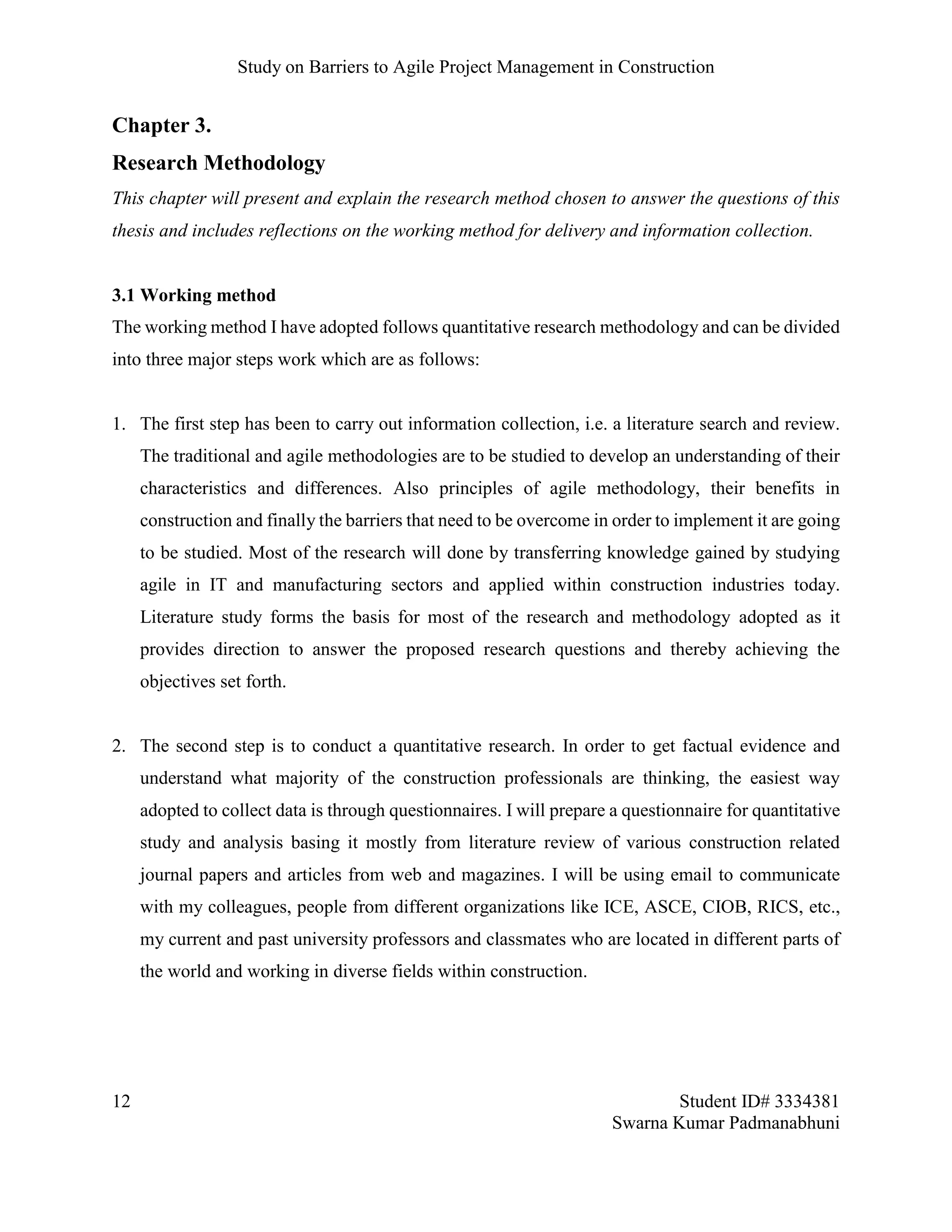 Study on Barriers to Agile Project Management in Construction
12 Student ID# 3334381
Swarna Kumar Padmanabhuni
Chapter 3.
Research Methodology
This chapter will present and explain the research method chosen to answer the questions of this
thesis and includes reflections on the working method for delivery and information collection.
3.1 Working method
The working method I have adopted follows quantitative research methodology and can be divided
into three major steps work which are as follows:
1. The first step has been to carry out information collection, i.e. a literature search and review.
The traditional and agile methodologies are to be studied to develop an understanding of their
characteristics and differences. Also principles of agile methodology, their benefits in
construction and finally the barriers that need to be overcome in order to implement it are going
to be studied. Most of the research will done by transferring knowledge gained by studying
agile in IT and manufacturing sectors and applied within construction industries today.
Literature study forms the basis for most of the research and methodology adopted as it
provides direction to answer the proposed research questions and thereby achieving the
objectives set forth.
2. The second step is to conduct a quantitative research. In order to get factual evidence and
understand what majority of the construction professionals are thinking, the easiest way
adopted to collect data is through questionnaires. I will prepare a questionnaire for quantitative
study and analysis basing it mostly from literature review of various construction related
journal papers and articles from web and magazines. I will be using email to communicate
with my colleagues, people from different organizations like ICE, ASCE, CIOB, RICS, etc.,
my current and past university professors and classmates who are located in different parts of
the world and working in diverse fields within construction.
 