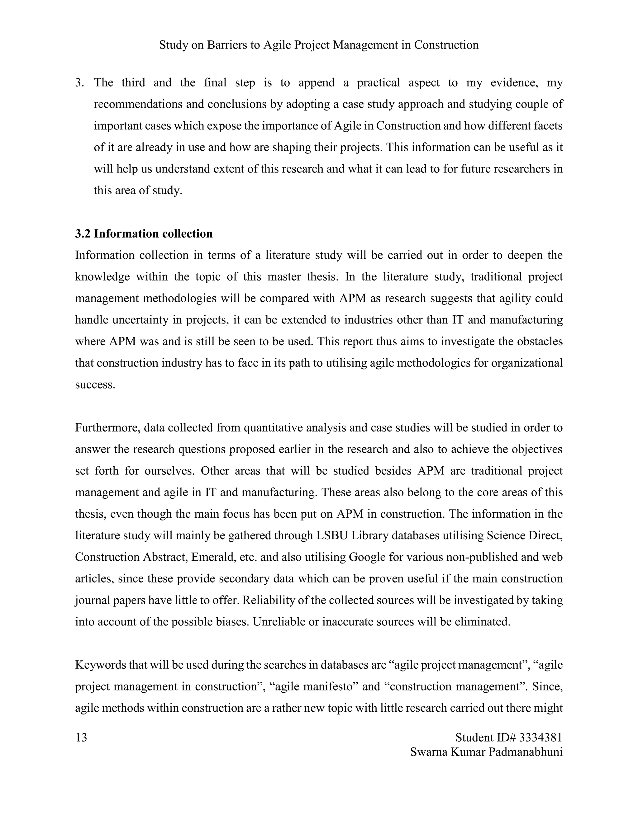 Study on Barriers to Agile Project Management in Construction
13 Student ID# 3334381
Swarna Kumar Padmanabhuni
3. The third and the final step is to append a practical aspect to my evidence, my
recommendations and conclusions by adopting a case study approach and studying couple of
important cases which expose the importance of Agile in Construction and how different facets
of it are already in use and how are shaping their projects. This information can be useful as it
will help us understand extent of this research and what it can lead to for future researchers in
this area of study.
3.2 Information collection
Information collection in terms of a literature study will be carried out in order to deepen the
knowledge within the topic of this master thesis. In the literature study, traditional project
management methodologies will be compared with APM as research suggests that agility could
handle uncertainty in projects, it can be extended to industries other than IT and manufacturing
where APM was and is still be seen to be used. This report thus aims to investigate the obstacles
that construction industry has to face in its path to utilising agile methodologies for organizational
success.
Furthermore, data collected from quantitative analysis and case studies will be studied in order to
answer the research questions proposed earlier in the research and also to achieve the objectives
set forth for ourselves. Other areas that will be studied besides APM are traditional project
management and agile in IT and manufacturing. These areas also belong to the core areas of this
thesis, even though the main focus has been put on APM in construction. The information in the
literature study will mainly be gathered through LSBU Library databases utilising Science Direct,
Construction Abstract, Emerald, etc. and also utilising Google for various non-published and web
articles, since these provide secondary data which can be proven useful if the main construction
journal papers have little to offer. Reliability of the collected sources will be investigated by taking
into account of the possible biases. Unreliable or inaccurate sources will be eliminated.
Keywords that will be used during the searches in databases are “agile project management”, “agile
project management in construction”, “agile manifesto” and “construction management”. Since,
agile methods within construction are a rather new topic with little research carried out there might
 