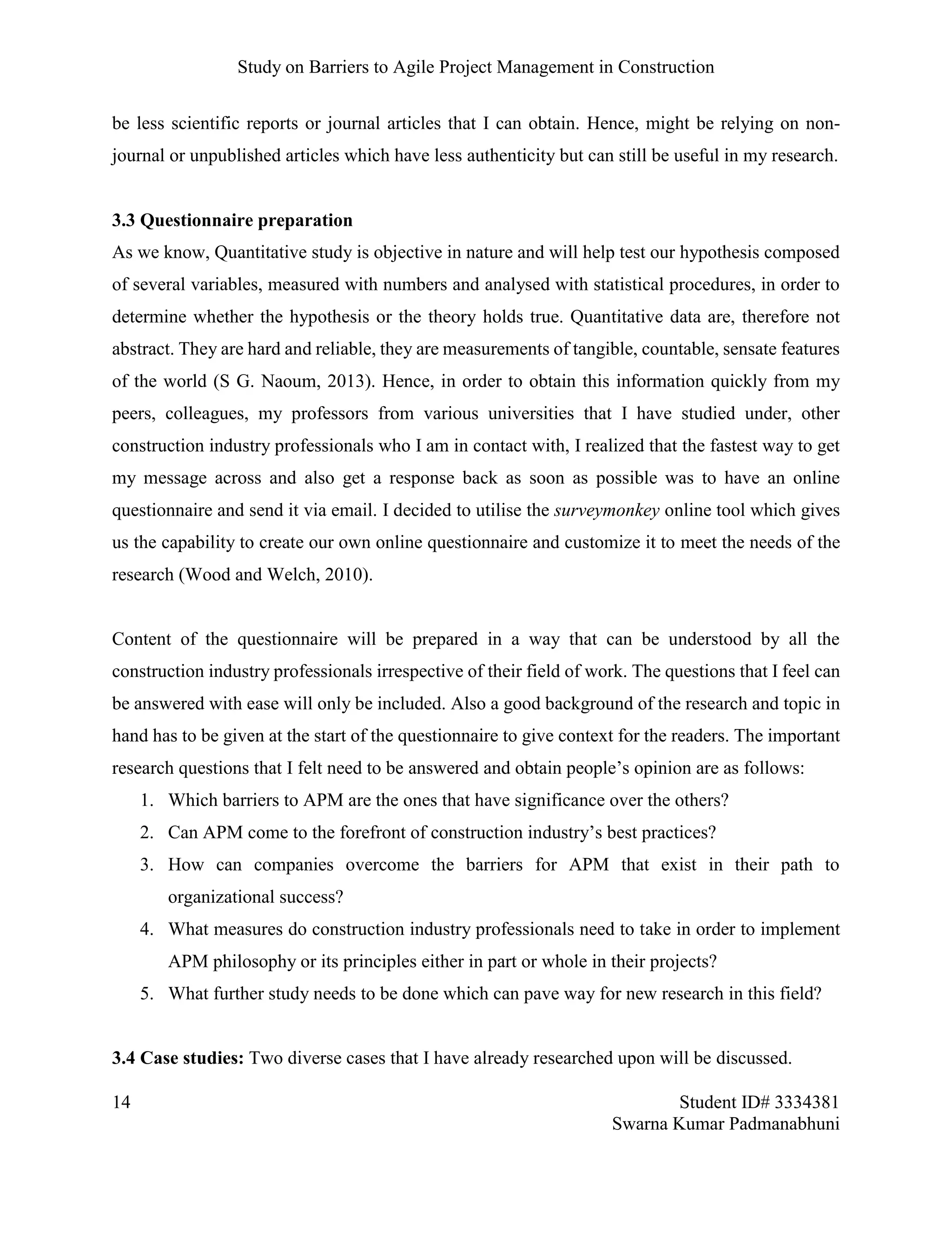 Study on Barriers to Agile Project Management in Construction
14 Student ID# 3334381
Swarna Kumar Padmanabhuni
be less scientific reports or journal articles that I can obtain. Hence, might be relying on non-
journal or unpublished articles which have less authenticity but can still be useful in my research.
3.3 Questionnaire preparation
As we know, Quantitative study is objective in nature and will help test our hypothesis composed
of several variables, measured with numbers and analysed with statistical procedures, in order to
determine whether the hypothesis or the theory holds true. Quantitative data are, therefore not
abstract. They are hard and reliable, they are measurements of tangible, countable, sensate features
of the world (S G. Naoum, 2013). Hence, in order to obtain this information quickly from my
peers, colleagues, my professors from various universities that I have studied under, other
construction industry professionals who I am in contact with, I realized that the fastest way to get
my message across and also get a response back as soon as possible was to have an online
questionnaire and send it via email. I decided to utilise the surveymonkey online tool which gives
us the capability to create our own online questionnaire and customize it to meet the needs of the
research (Wood and Welch, 2010).
Content of the questionnaire will be prepared in a way that can be understood by all the
construction industry professionals irrespective of their field of work. The questions that I feel can
be answered with ease will only be included. Also a good background of the research and topic in
hand has to be given at the start of the questionnaire to give context for the readers. The important
research questions that I felt need to be answered and obtain people’s opinion are as follows:
1. Which barriers to APM are the ones that have significance over the others?
2. Can APM come to the forefront of construction industry’s best practices?
3. How can companies overcome the barriers for APM that exist in their path to
organizational success?
4. What measures do construction industry professionals need to take in order to implement
APM philosophy or its principles either in part or whole in their projects?
5. What further study needs to be done which can pave way for new research in this field?
3.4 Case studies: Two diverse cases that I have already researched upon will be discussed.
 