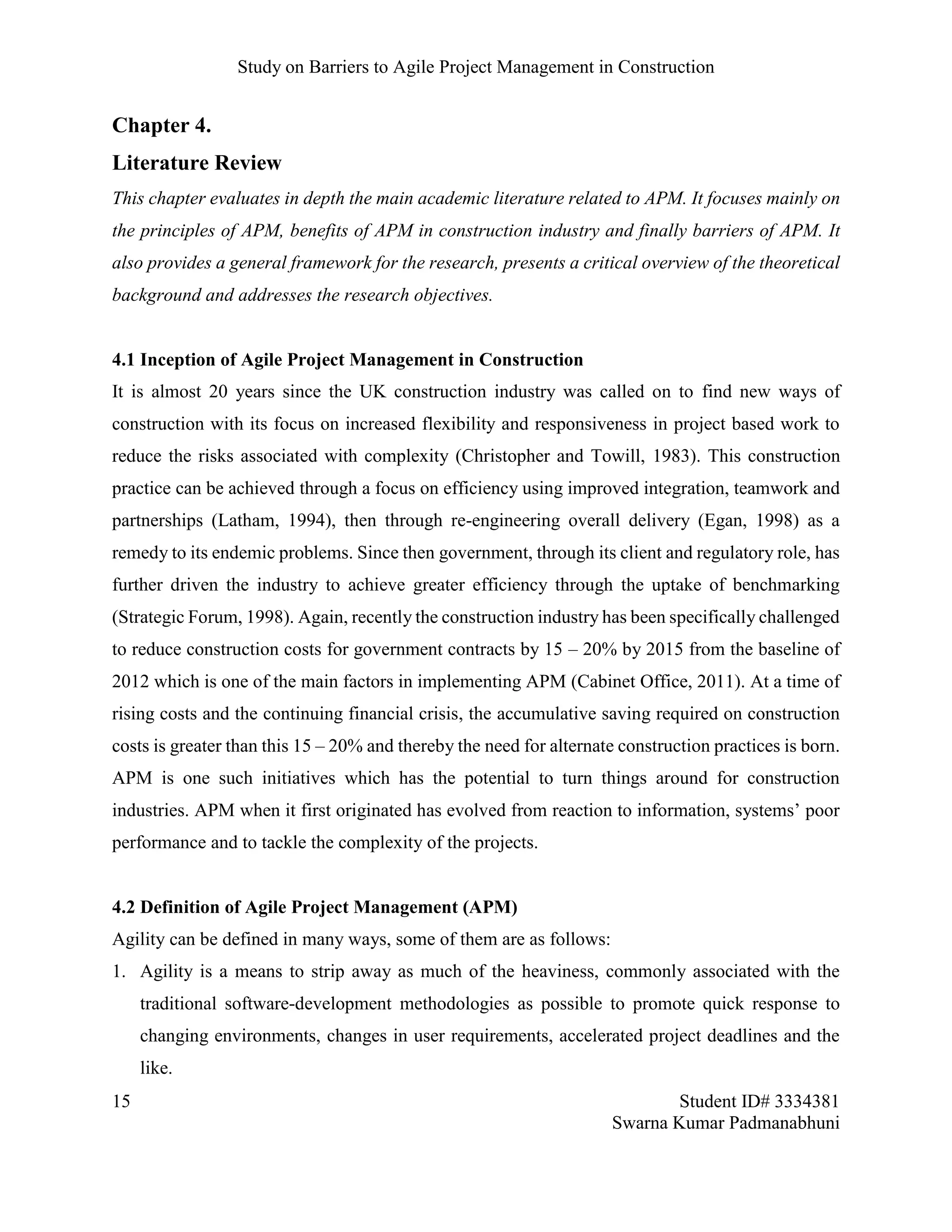 Study on Barriers to Agile Project Management in Construction
15 Student ID# 3334381
Swarna Kumar Padmanabhuni
Chapter 4.
Literature Review
This chapter evaluates in depth the main academic literature related to APM. It focuses mainly on
the principles of APM, benefits of APM in construction industry and finally barriers of APM. It
also provides a general framework for the research, presents a critical overview of the theoretical
background and addresses the research objectives.
4.1 Inception of Agile Project Management in Construction
It is almost 20 years since the UK construction industry was called on to find new ways of
construction with its focus on increased flexibility and responsiveness in project based work to
reduce the risks associated with complexity (Christopher and Towill, 1983). This construction
practice can be achieved through a focus on efficiency using improved integration, teamwork and
partnerships (Latham, 1994), then through re-engineering overall delivery (Egan, 1998) as a
remedy to its endemic problems. Since then government, through its client and regulatory role, has
further driven the industry to achieve greater efficiency through the uptake of benchmarking
(Strategic Forum, 1998). Again, recently the construction industry has been specifically challenged
to reduce construction costs for government contracts by 15 – 20% by 2015 from the baseline of
2012 which is one of the main factors in implementing APM (Cabinet Office, 2011). At a time of
rising costs and the continuing financial crisis, the accumulative saving required on construction
costs is greater than this 15 – 20% and thereby the need for alternate construction practices is born.
APM is one such initiatives which has the potential to turn things around for construction
industries. APM when it first originated has evolved from reaction to information, systems’ poor
performance and to tackle the complexity of the projects.
4.2 Definition of Agile Project Management (APM)
Agility can be defined in many ways, some of them are as follows:
1. Agility is a means to strip away as much of the heaviness, commonly associated with the
traditional software-development methodologies as possible to promote quick response to
changing environments, changes in user requirements, accelerated project deadlines and the
like.
 