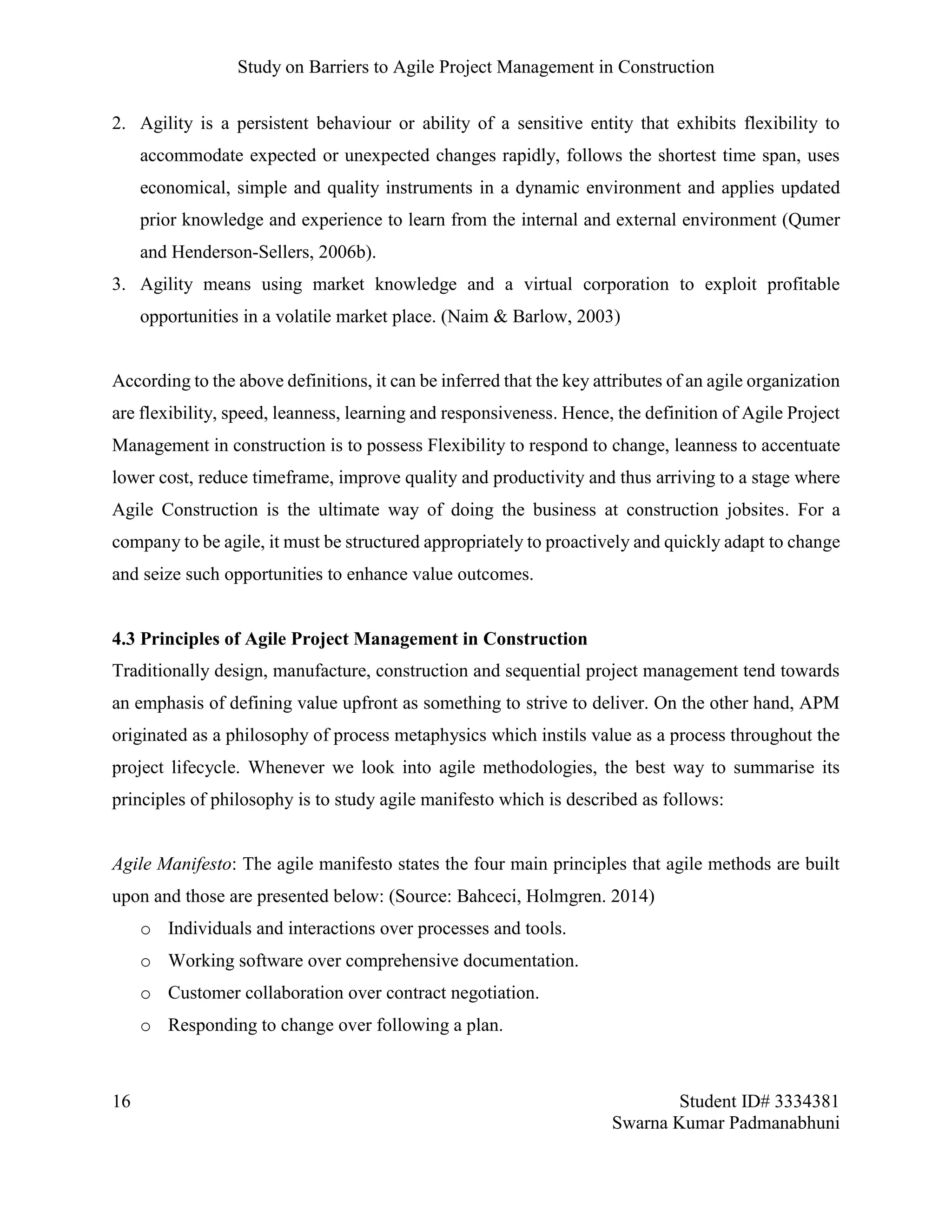 Study on Barriers to Agile Project Management in Construction
16 Student ID# 3334381
Swarna Kumar Padmanabhuni
2. Agility is a persistent behaviour or ability of a sensitive entity that exhibits flexibility to
accommodate expected or unexpected changes rapidly, follows the shortest time span, uses
economical, simple and quality instruments in a dynamic environment and applies updated
prior knowledge and experience to learn from the internal and external environment (Qumer
and Henderson-Sellers, 2006b).
3. Agility means using market knowledge and a virtual corporation to exploit profitable
opportunities in a volatile market place. (Naim & Barlow, 2003)
According to the above definitions, it can be inferred that the key attributes of an agile organization
are flexibility, speed, leanness, learning and responsiveness. Hence, the definition of Agile Project
Management in construction is to possess Flexibility to respond to change, leanness to accentuate
lower cost, reduce timeframe, improve quality and productivity and thus arriving to a stage where
Agile Construction is the ultimate way of doing the business at construction jobsites. For a
company to be agile, it must be structured appropriately to proactively and quickly adapt to change
and seize such opportunities to enhance value outcomes.
4.3 Principles of Agile Project Management in Construction
Traditionally design, manufacture, construction and sequential project management tend towards
an emphasis of defining value upfront as something to strive to deliver. On the other hand, APM
originated as a philosophy of process metaphysics which instils value as a process throughout the
project lifecycle. Whenever we look into agile methodologies, the best way to summarise its
principles of philosophy is to study agile manifesto which is described as follows:
Agile Manifesto: The agile manifesto states the four main principles that agile methods are built
upon and those are presented below: (Source: Bahceci, Holmgren. 2014)
o Individuals and interactions over processes and tools.
o Working software over comprehensive documentation.
o Customer collaboration over contract negotiation.
o Responding to change over following a plan.
 