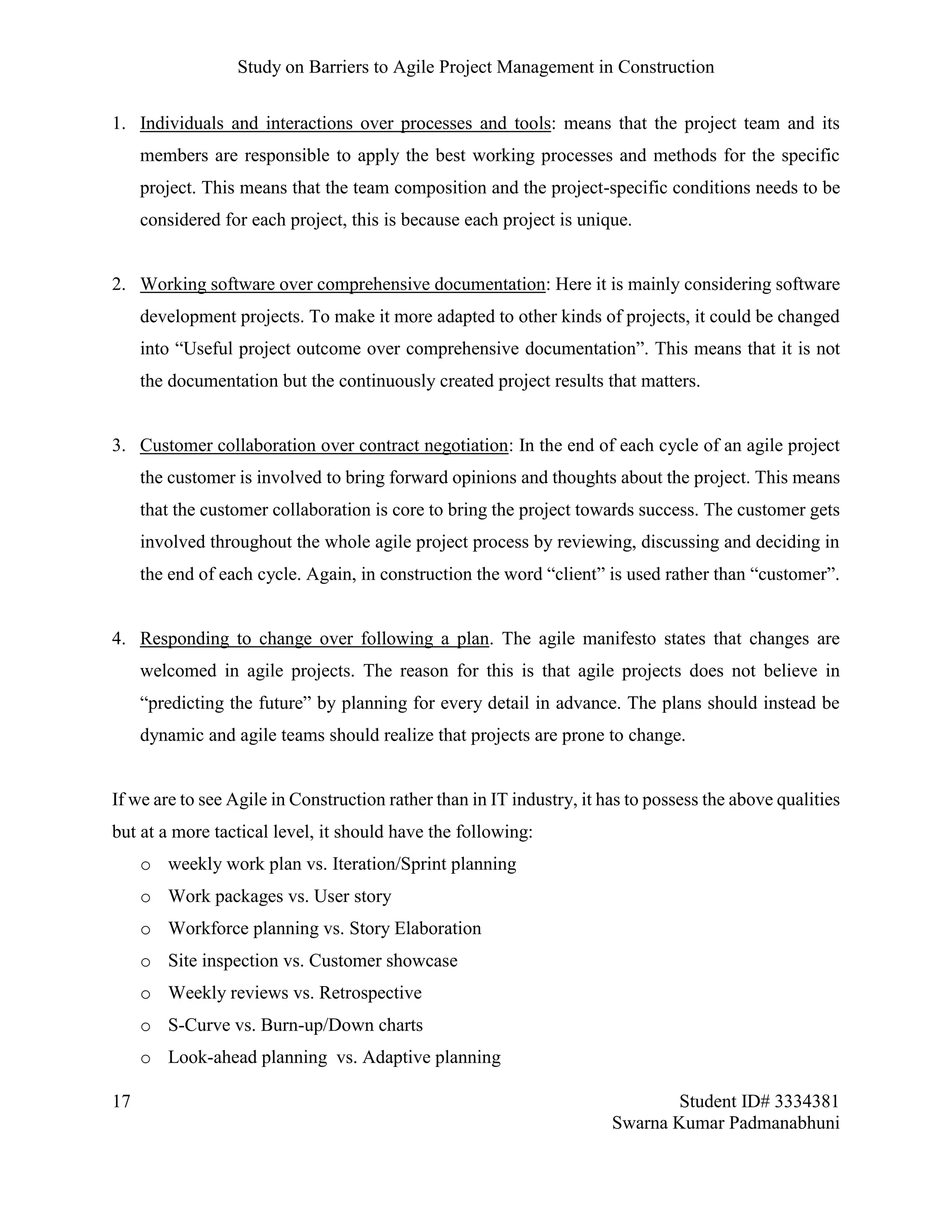 Study on Barriers to Agile Project Management in Construction
17 Student ID# 3334381
Swarna Kumar Padmanabhuni
1. Individuals and interactions over processes and tools: means that the project team and its
members are responsible to apply the best working processes and methods for the specific
project. This means that the team composition and the project-specific conditions needs to be
considered for each project, this is because each project is unique.
2. Working software over comprehensive documentation: Here it is mainly considering software
development projects. To make it more adapted to other kinds of projects, it could be changed
into “Useful project outcome over comprehensive documentation”. This means that it is not
the documentation but the continuously created project results that matters.
3. Customer collaboration over contract negotiation: In the end of each cycle of an agile project
the customer is involved to bring forward opinions and thoughts about the project. This means
that the customer collaboration is core to bring the project towards success. The customer gets
involved throughout the whole agile project process by reviewing, discussing and deciding in
the end of each cycle. Again, in construction the word “client” is used rather than “customer”.
4. Responding to change over following a plan. The agile manifesto states that changes are
welcomed in agile projects. The reason for this is that agile projects does not believe in
“predicting the future” by planning for every detail in advance. The plans should instead be
dynamic and agile teams should realize that projects are prone to change.
If we are to see Agile in Construction rather than in IT industry, it has to possess the above qualities
but at a more tactical level, it should have the following:
o weekly work plan vs. Iteration/Sprint planning
o Work packages vs. User story
o Workforce planning vs. Story Elaboration
o Site inspection vs. Customer showcase
o Weekly reviews vs. Retrospective
o S-Curve vs. Burn-up/Down charts
o Look-ahead planning vs. Adaptive planning
 