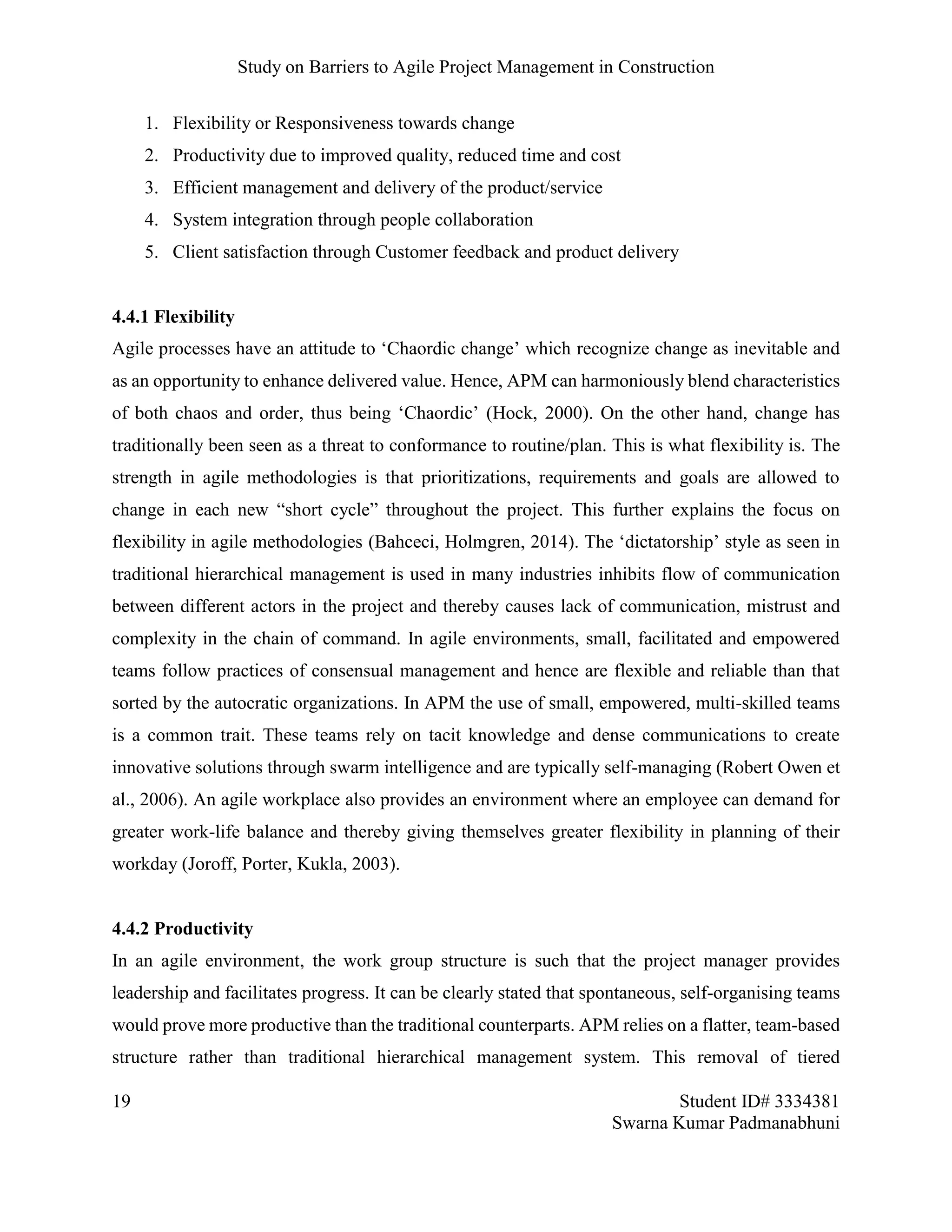 Study on Barriers to Agile Project Management in Construction
19 Student ID# 3334381
Swarna Kumar Padmanabhuni
1. Flexibility or Responsiveness towards change
2. Productivity due to improved quality, reduced time and cost
3. Efficient management and delivery of the product/service
4. System integration through people collaboration
5. Client satisfaction through Customer feedback and product delivery
4.4.1 Flexibility
Agile processes have an attitude to ‘Chaordic change’ which recognize change as inevitable and
as an opportunity to enhance delivered value. Hence, APM can harmoniously blend characteristics
of both chaos and order, thus being ‘Chaordic’ (Hock, 2000). On the other hand, change has
traditionally been seen as a threat to conformance to routine/plan. This is what flexibility is. The
strength in agile methodologies is that prioritizations, requirements and goals are allowed to
change in each new “short cycle” throughout the project. This further explains the focus on
flexibility in agile methodologies (Bahceci, Holmgren, 2014). The ‘dictatorship’ style as seen in
traditional hierarchical management is used in many industries inhibits flow of communication
between different actors in the project and thereby causes lack of communication, mistrust and
complexity in the chain of command. In agile environments, small, facilitated and empowered
teams follow practices of consensual management and hence are flexible and reliable than that
sorted by the autocratic organizations. In APM the use of small, empowered, multi-skilled teams
is a common trait. These teams rely on tacit knowledge and dense communications to create
innovative solutions through swarm intelligence and are typically self-managing (Robert Owen et
al., 2006). An agile workplace also provides an environment where an employee can demand for
greater work-life balance and thereby giving themselves greater flexibility in planning of their
workday (Joroff, Porter, Kukla, 2003).
4.4.2 Productivity
In an agile environment, the work group structure is such that the project manager provides
leadership and facilitates progress. It can be clearly stated that spontaneous, self-organising teams
would prove more productive than the traditional counterparts. APM relies on a flatter, team-based
structure rather than traditional hierarchical management system. This removal of tiered
 