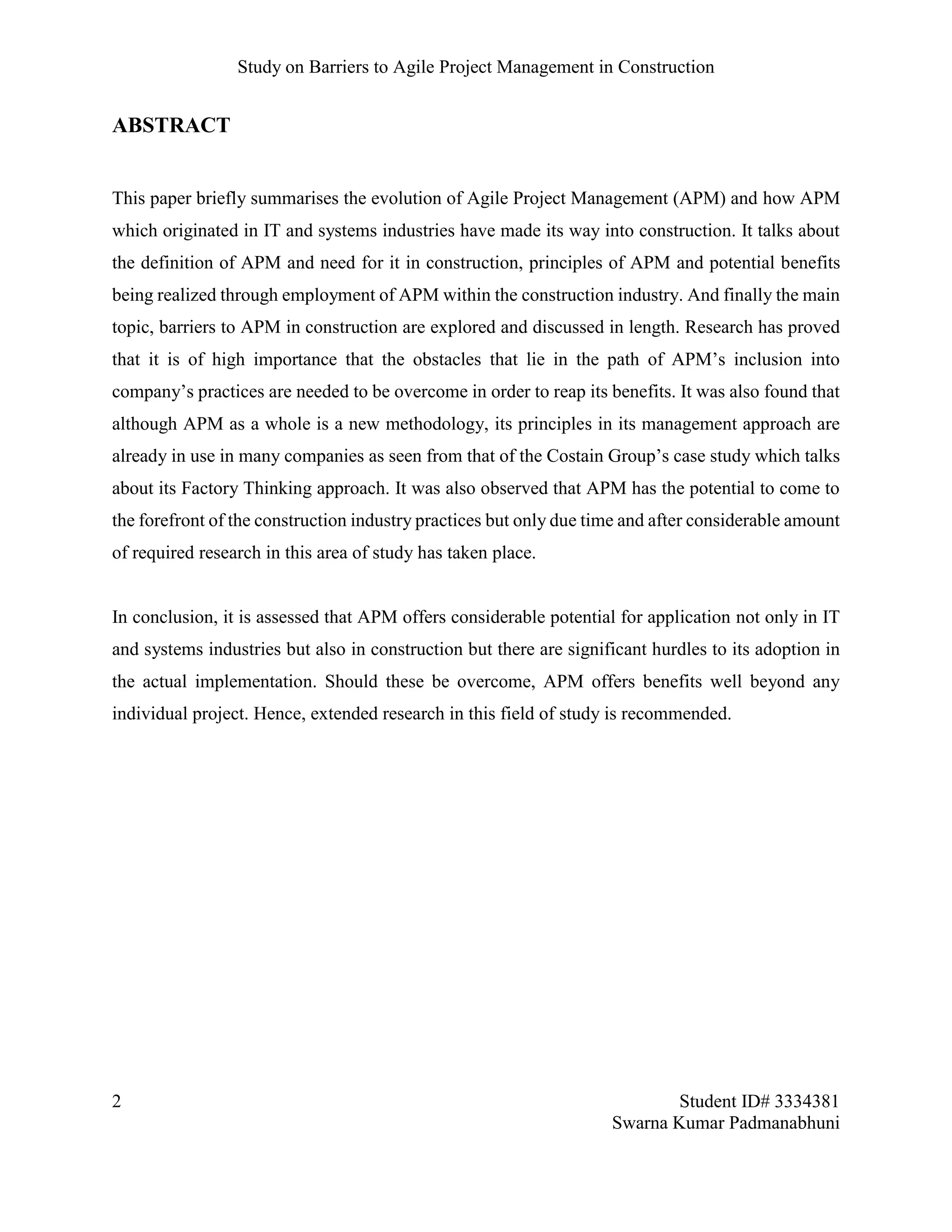 Study on Barriers to Agile Project Management in Construction
2 Student ID# 3334381
Swarna Kumar Padmanabhuni
ABSTRACT
This paper briefly summarises the evolution of Agile Project Management (APM) and how APM
which originated in IT and systems industries have made its way into construction. It talks about
the definition of APM and need for it in construction, principles of APM and potential benefits
being realized through employment of APM within the construction industry. And finally the main
topic, barriers to APM in construction are explored and discussed in length. Research has proved
that it is of high importance that the obstacles that lie in the path of APM’s inclusion into
company’s practices are needed to be overcome in order to reap its benefits. It was also found that
although APM as a whole is a new methodology, its principles in its management approach are
already in use in many companies as seen from that of the Costain Group’s case study which talks
about its Factory Thinking approach. It was also observed that APM has the potential to come to
the forefront of the construction industry practices but only due time and after considerable amount
of required research in this area of study has taken place.
In conclusion, it is assessed that APM offers considerable potential for application not only in IT
and systems industries but also in construction but there are significant hurdles to its adoption in
the actual implementation. Should these be overcome, APM offers benefits well beyond any
individual project. Hence, extended research in this field of study is recommended.
 