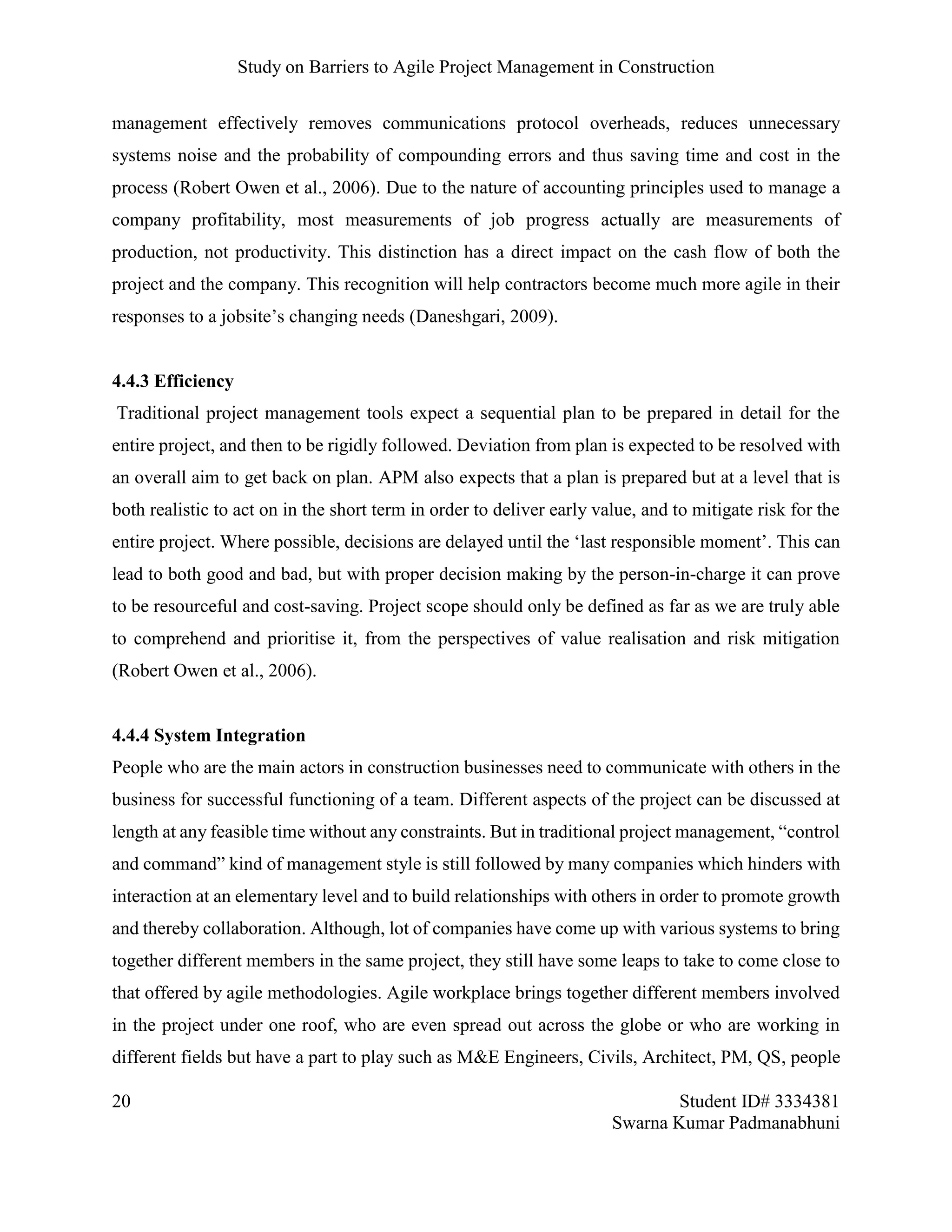 Study on Barriers to Agile Project Management in Construction
20 Student ID# 3334381
Swarna Kumar Padmanabhuni
management effectively removes communications protocol overheads, reduces unnecessary
systems noise and the probability of compounding errors and thus saving time and cost in the
process (Robert Owen et al., 2006). Due to the nature of accounting principles used to manage a
company profitability, most measurements of job progress actually are measurements of
production, not productivity. This distinction has a direct impact on the cash flow of both the
project and the company. This recognition will help contractors become much more agile in their
responses to a jobsite’s changing needs (Daneshgari, 2009).
4.4.3 Efficiency
Traditional project management tools expect a sequential plan to be prepared in detail for the
entire project, and then to be rigidly followed. Deviation from plan is expected to be resolved with
an overall aim to get back on plan. APM also expects that a plan is prepared but at a level that is
both realistic to act on in the short term in order to deliver early value, and to mitigate risk for the
entire project. Where possible, decisions are delayed until the ‘last responsible moment’. This can
lead to both good and bad, but with proper decision making by the person-in-charge it can prove
to be resourceful and cost-saving. Project scope should only be defined as far as we are truly able
to comprehend and prioritise it, from the perspectives of value realisation and risk mitigation
(Robert Owen et al., 2006).
4.4.4 System Integration
People who are the main actors in construction businesses need to communicate with others in the
business for successful functioning of a team. Different aspects of the project can be discussed at
length at any feasible time without any constraints. But in traditional project management, “control
and command” kind of management style is still followed by many companies which hinders with
interaction at an elementary level and to build relationships with others in order to promote growth
and thereby collaboration. Although, lot of companies have come up with various systems to bring
together different members in the same project, they still have some leaps to take to come close to
that offered by agile methodologies. Agile workplace brings together different members involved
in the project under one roof, who are even spread out across the globe or who are working in
different fields but have a part to play such as M&E Engineers, Civils, Architect, PM, QS, people
 