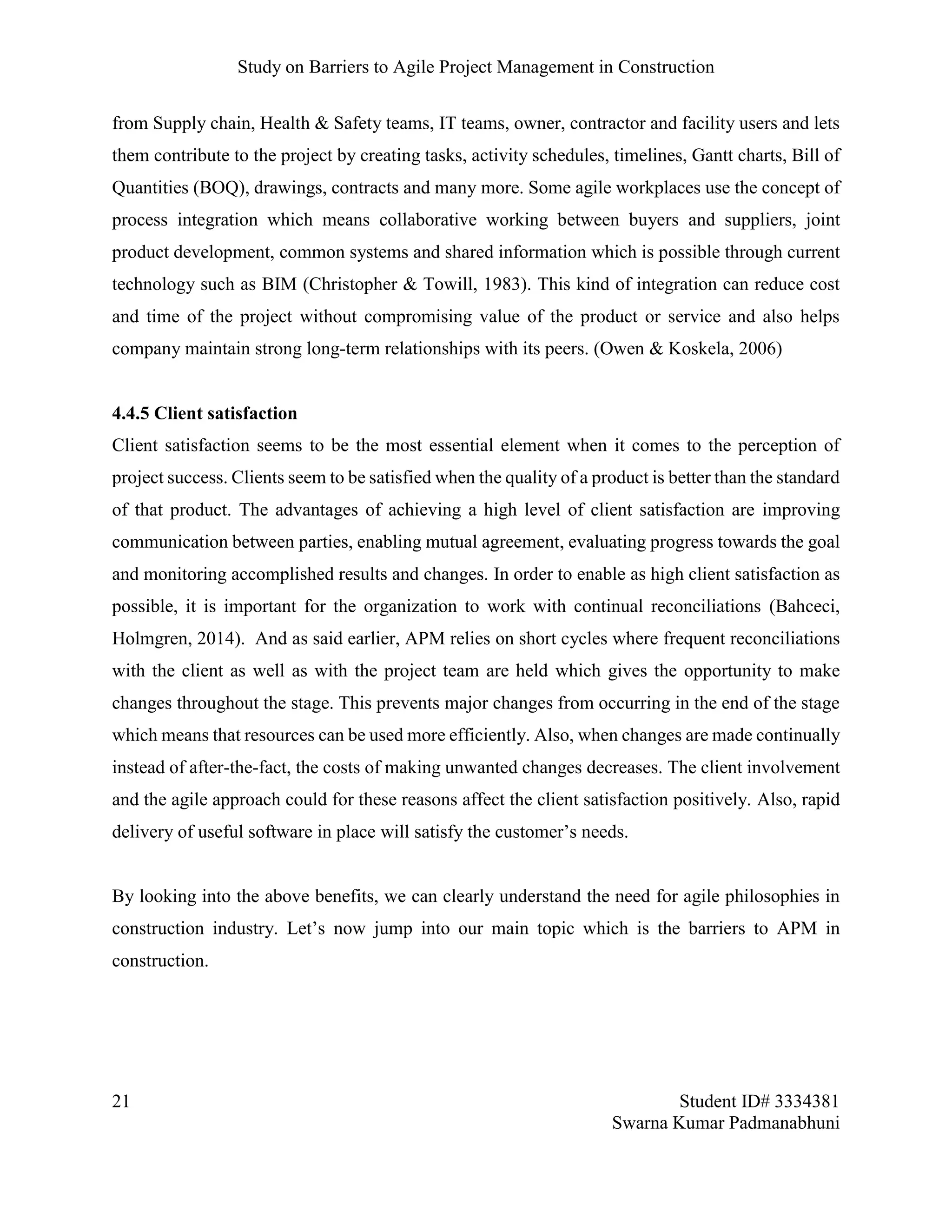 Study on Barriers to Agile Project Management in Construction
21 Student ID# 3334381
Swarna Kumar Padmanabhuni
from Supply chain, Health & Safety teams, IT teams, owner, contractor and facility users and lets
them contribute to the project by creating tasks, activity schedules, timelines, Gantt charts, Bill of
Quantities (BOQ), drawings, contracts and many more. Some agile workplaces use the concept of
process integration which means collaborative working between buyers and suppliers, joint
product development, common systems and shared information which is possible through current
technology such as BIM (Christopher & Towill, 1983). This kind of integration can reduce cost
and time of the project without compromising value of the product or service and also helps
company maintain strong long-term relationships with its peers. (Owen & Koskela, 2006)
4.4.5 Client satisfaction
Client satisfaction seems to be the most essential element when it comes to the perception of
project success. Clients seem to be satisfied when the quality of a product is better than the standard
of that product. The advantages of achieving a high level of client satisfaction are improving
communication between parties, enabling mutual agreement, evaluating progress towards the goal
and monitoring accomplished results and changes. In order to enable as high client satisfaction as
possible, it is important for the organization to work with continual reconciliations (Bahceci,
Holmgren, 2014). And as said earlier, APM relies on short cycles where frequent reconciliations
with the client as well as with the project team are held which gives the opportunity to make
changes throughout the stage. This prevents major changes from occurring in the end of the stage
which means that resources can be used more efficiently. Also, when changes are made continually
instead of after-the-fact, the costs of making unwanted changes decreases. The client involvement
and the agile approach could for these reasons affect the client satisfaction positively. Also, rapid
delivery of useful software in place will satisfy the customer’s needs.
By looking into the above benefits, we can clearly understand the need for agile philosophies in
construction industry. Let’s now jump into our main topic which is the barriers to APM in
construction.
 