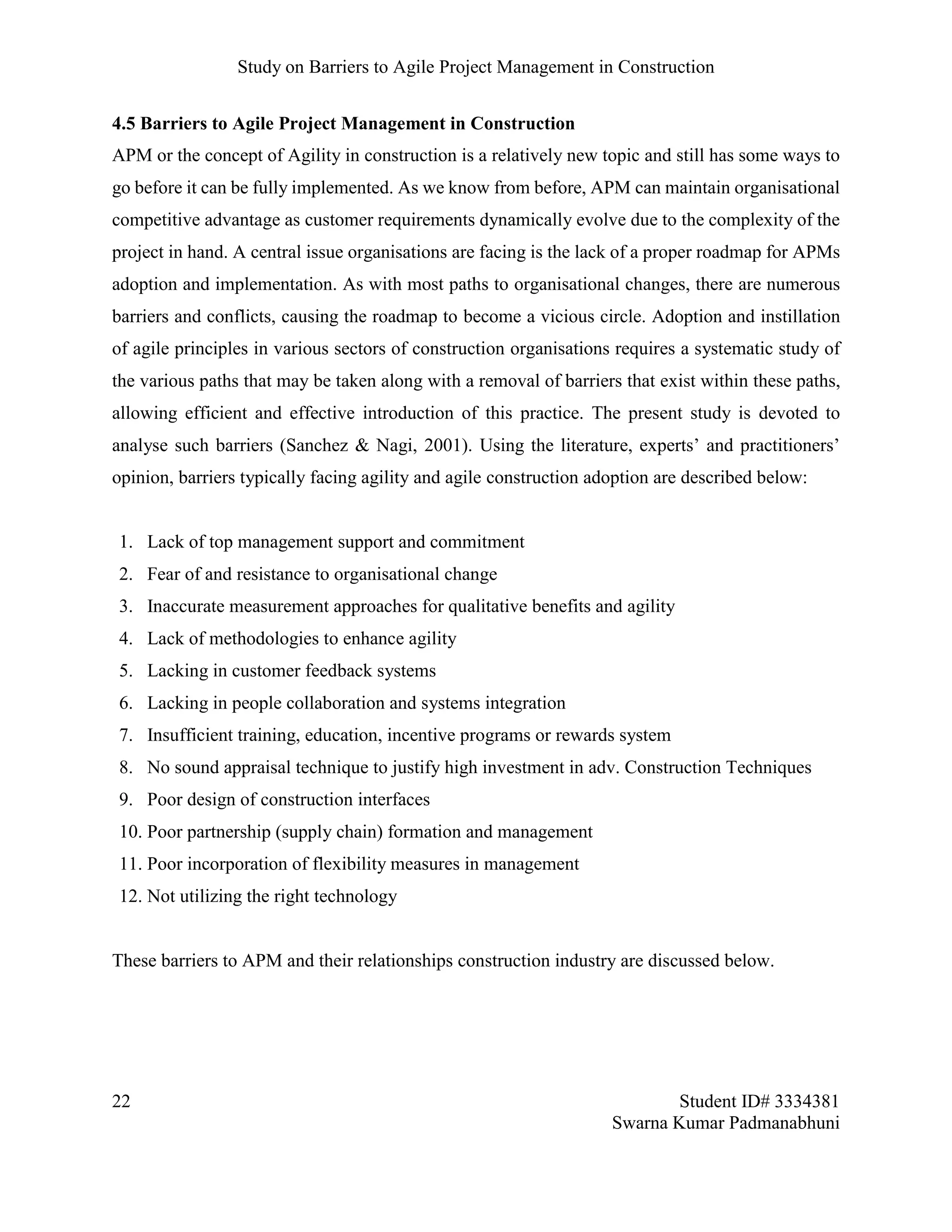 Study on Barriers to Agile Project Management in Construction
22 Student ID# 3334381
Swarna Kumar Padmanabhuni
4.5 Barriers to Agile Project Management in Construction
APM or the concept of Agility in construction is a relatively new topic and still has some ways to
go before it can be fully implemented. As we know from before, APM can maintain organisational
competitive advantage as customer requirements dynamically evolve due to the complexity of the
project in hand. A central issue organisations are facing is the lack of a proper roadmap for APMs
adoption and implementation. As with most paths to organisational changes, there are numerous
barriers and conflicts, causing the roadmap to become a vicious circle. Adoption and instillation
of agile principles in various sectors of construction organisations requires a systematic study of
the various paths that may be taken along with a removal of barriers that exist within these paths,
allowing efficient and effective introduction of this practice. The present study is devoted to
analyse such barriers (Sanchez & Nagi, 2001). Using the literature, experts’ and practitioners’
opinion, barriers typically facing agility and agile construction adoption are described below:
1. Lack of top management support and commitment
2. Fear of and resistance to organisational change
3. Inaccurate measurement approaches for qualitative benefits and agility
4. Lack of methodologies to enhance agility
5. Lacking in customer feedback systems
6. Lacking in people collaboration and systems integration
7. Insufficient training, education, incentive programs or rewards system
8. No sound appraisal technique to justify high investment in adv. Construction Techniques
9. Poor design of construction interfaces
10. Poor partnership (supply chain) formation and management
11. Poor incorporation of flexibility measures in management
12. Not utilizing the right technology
These barriers to APM and their relationships construction industry are discussed below.
 