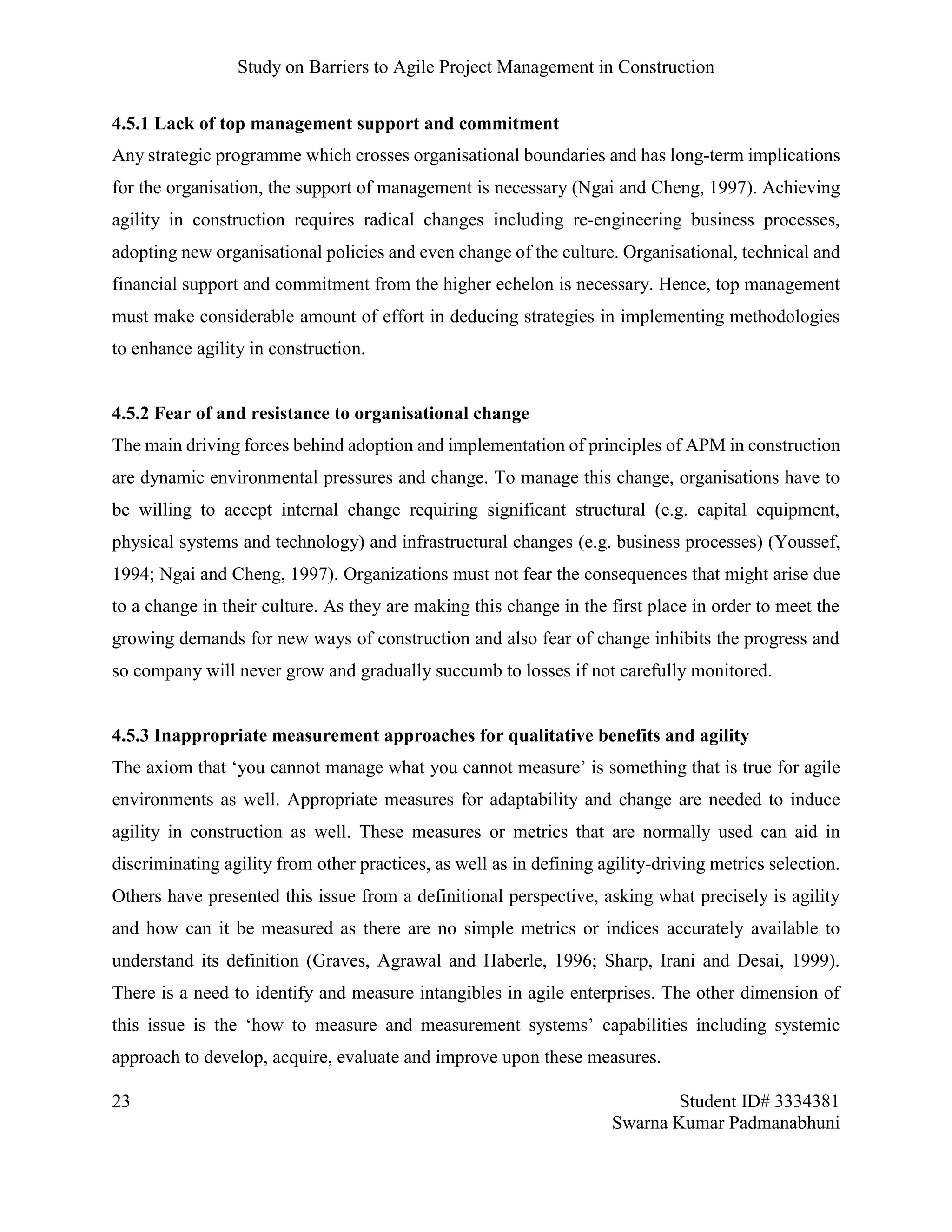 Study on Barriers to Agile Project Management in Construction
23 Student ID# 3334381
Swarna Kumar Padmanabhuni
4.5.1 Lack of top management support and commitment
Any strategic programme which crosses organisational boundaries and has long-term implications
for the organisation, the support of management is necessary (Ngai and Cheng, 1997). Achieving
agility in construction requires radical changes including re-engineering business processes,
adopting new organisational policies and even change of the culture. Organisational, technical and
financial support and commitment from the higher echelon is necessary. Hence, top management
must make considerable amount of effort in deducing strategies in implementing methodologies
to enhance agility in construction.
4.5.2 Fear of and resistance to organisational change
The main driving forces behind adoption and implementation of principles of APM in construction
are dynamic environmental pressures and change. To manage this change, organisations have to
be willing to accept internal change requiring significant structural (e.g. capital equipment,
physical systems and technology) and infrastructural changes (e.g. business processes) (Youssef,
1994; Ngai and Cheng, 1997). Organizations must not fear the consequences that might arise due
to a change in their culture. As they are making this change in the first place in order to meet the
growing demands for new ways of construction and also fear of change inhibits the progress and
so company will never grow and gradually succumb to losses if not carefully monitored.
4.5.3 Inappropriate measurement approaches for qualitative benefits and agility
The axiom that ‘you cannot manage what you cannot measure’ is something that is true for agile
environments as well. Appropriate measures for adaptability and change are needed to induce
agility in construction as well. These measures or metrics that are normally used can aid in
discriminating agility from other practices, as well as in defining agility-driving metrics selection.
Others have presented this issue from a definitional perspective, asking what precisely is agility
and how can it be measured as there are no simple metrics or indices accurately available to
understand its definition (Graves, Agrawal and Haberle, 1996; Sharp, Irani and Desai, 1999).
There is a need to identify and measure intangibles in agile enterprises. The other dimension of
this issue is the ‘how to measure and measurement systems’ capabilities including systemic
approach to develop, acquire, evaluate and improve upon these measures.
 