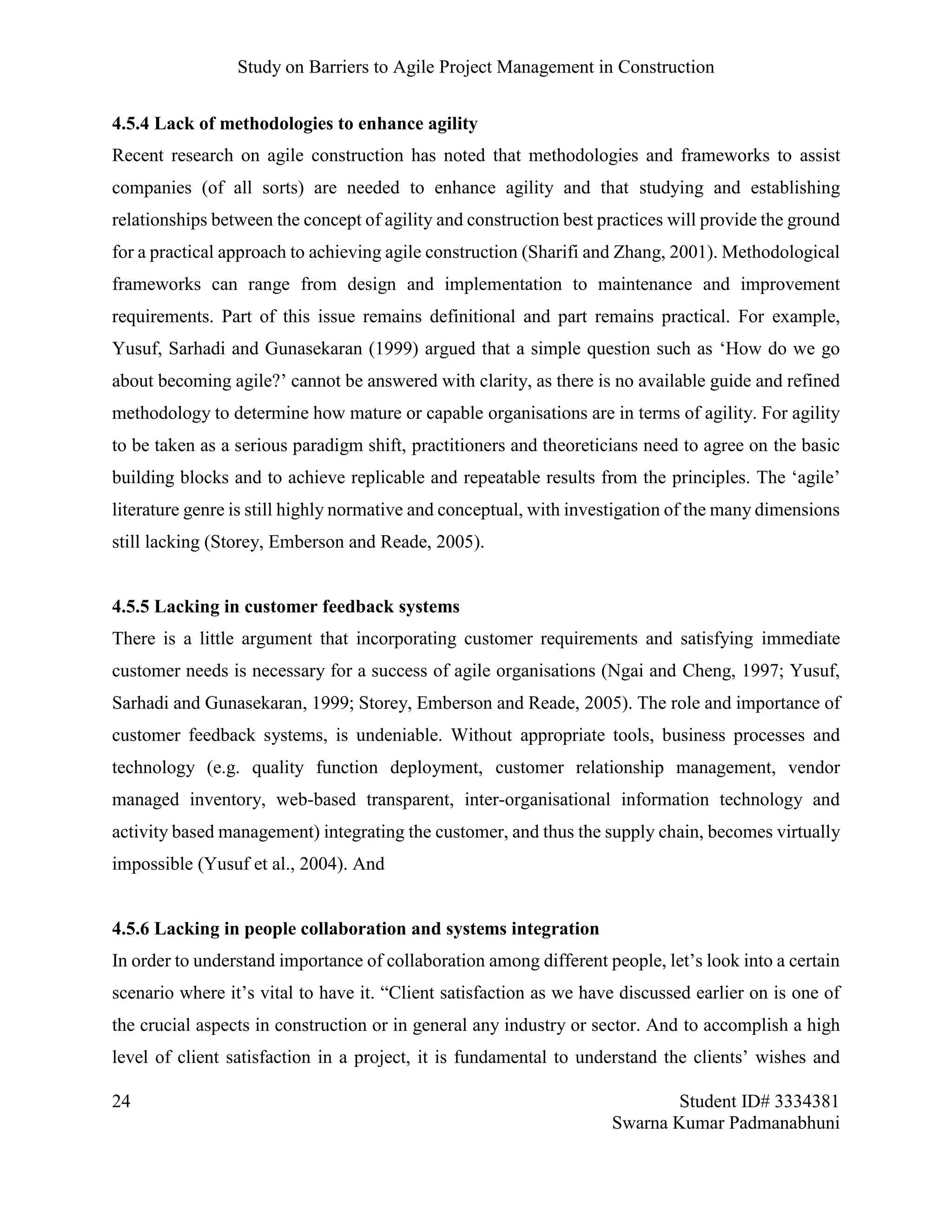 Study on Barriers to Agile Project Management in Construction
24 Student ID# 3334381
Swarna Kumar Padmanabhuni
4.5.4 Lack of methodologies to enhance agility
Recent research on agile construction has noted that methodologies and frameworks to assist
companies (of all sorts) are needed to enhance agility and that studying and establishing
relationships between the concept of agility and construction best practices will provide the ground
for a practical approach to achieving agile construction (Sharifi and Zhang, 2001). Methodological
frameworks can range from design and implementation to maintenance and improvement
requirements. Part of this issue remains definitional and part remains practical. For example,
Yusuf, Sarhadi and Gunasekaran (1999) argued that a simple question such as ‘How do we go
about becoming agile?’ cannot be answered with clarity, as there is no available guide and refined
methodology to determine how mature or capable organisations are in terms of agility. For agility
to be taken as a serious paradigm shift, practitioners and theoreticians need to agree on the basic
building blocks and to achieve replicable and repeatable results from the principles. The ‘agile’
literature genre is still highly normative and conceptual, with investigation of the many dimensions
still lacking (Storey, Emberson and Reade, 2005).
4.5.5 Lacking in customer feedback systems
There is a little argument that incorporating customer requirements and satisfying immediate
customer needs is necessary for a success of agile organisations (Ngai and Cheng, 1997; Yusuf,
Sarhadi and Gunasekaran, 1999; Storey, Emberson and Reade, 2005). The role and importance of
customer feedback systems, is undeniable. Without appropriate tools, business processes and
technology (e.g. quality function deployment, customer relationship management, vendor
managed inventory, web-based transparent, inter-organisational information technology and
activity based management) integrating the customer, and thus the supply chain, becomes virtually
impossible (Yusuf et al., 2004). And
4.5.6 Lacking in people collaboration and systems integration
In order to understand importance of collaboration among different people, let’s look into a certain
scenario where it’s vital to have it. “Client satisfaction as we have discussed earlier on is one of
the crucial aspects in construction or in general any industry or sector. And to accomplish a high
level of client satisfaction in a project, it is fundamental to understand the clients’ wishes and
 