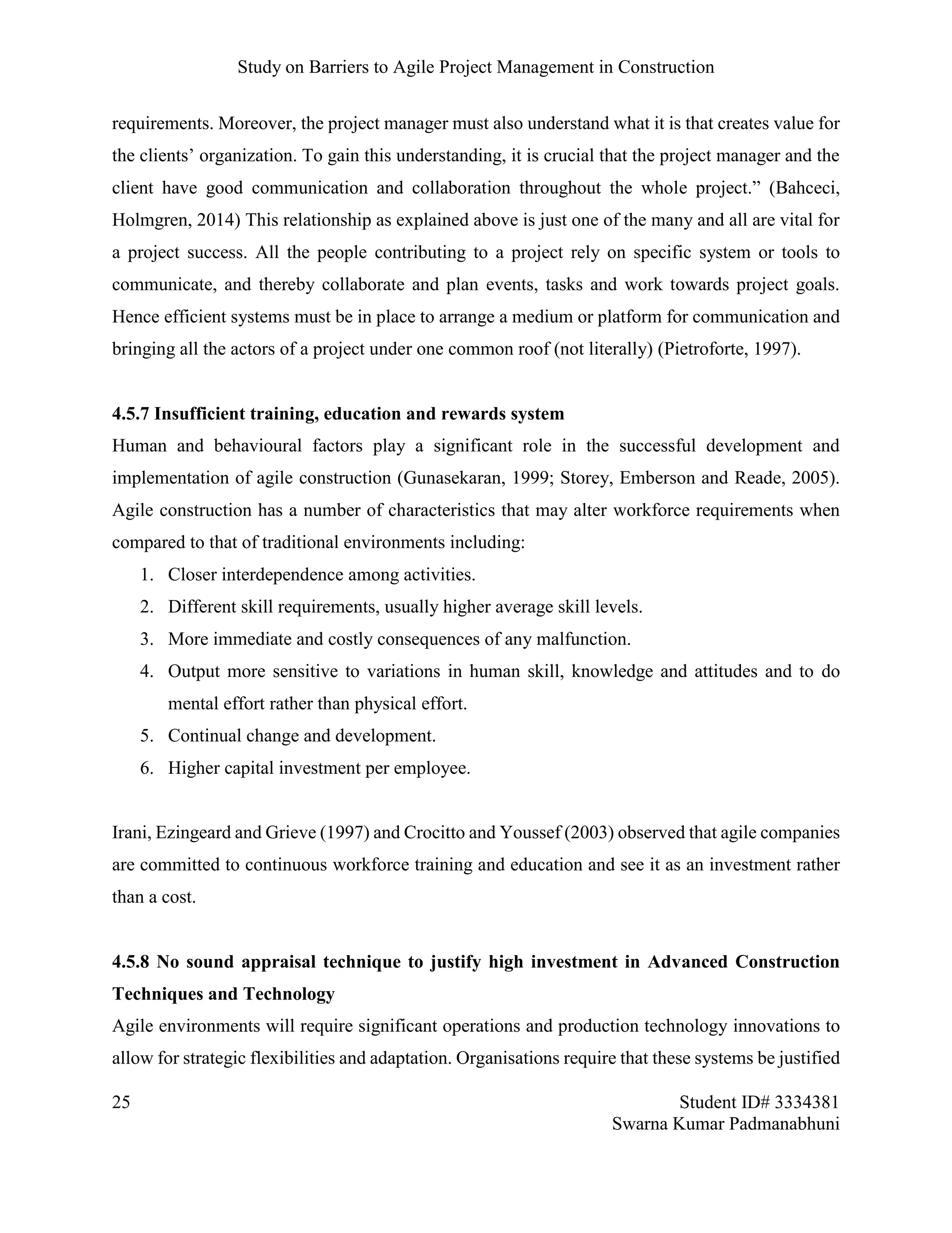 Study on Barriers to Agile Project Management in Construction
25 Student ID# 3334381
Swarna Kumar Padmanabhuni
requirements. Moreover, the project manager must also understand what it is that creates value for
the clients’ organization. To gain this understanding, it is crucial that the project manager and the
client have good communication and collaboration throughout the whole project.” (Bahceci,
Holmgren, 2014) This relationship as explained above is just one of the many and all are vital for
a project success. All the people contributing to a project rely on specific system or tools to
communicate, and thereby collaborate and plan events, tasks and work towards project goals.
Hence efficient systems must be in place to arrange a medium or platform for communication and
bringing all the actors of a project under one common roof (not literally) (Pietroforte, 1997).
4.5.7 Insufficient training, education and rewards system
Human and behavioural factors play a significant role in the successful development and
implementation of agile construction (Gunasekaran, 1999; Storey, Emberson and Reade, 2005).
Agile construction has a number of characteristics that may alter workforce requirements when
compared to that of traditional environments including:
1. Closer interdependence among activities.
2. Different skill requirements, usually higher average skill levels.
3. More immediate and costly consequences of any malfunction.
4. Output more sensitive to variations in human skill, knowledge and attitudes and to do
mental effort rather than physical effort.
5. Continual change and development.
6. Higher capital investment per employee.
Irani, Ezingeard and Grieve (1997) and Crocitto and Youssef (2003) observed that agile companies
are committed to continuous workforce training and education and see it as an investment rather
than a cost.
4.5.8 No sound appraisal technique to justify high investment in Advanced Construction
Techniques and Technology
Agile environments will require significant operations and production technology innovations to
allow for strategic flexibilities and adaptation. Organisations require that these systems be justified
 