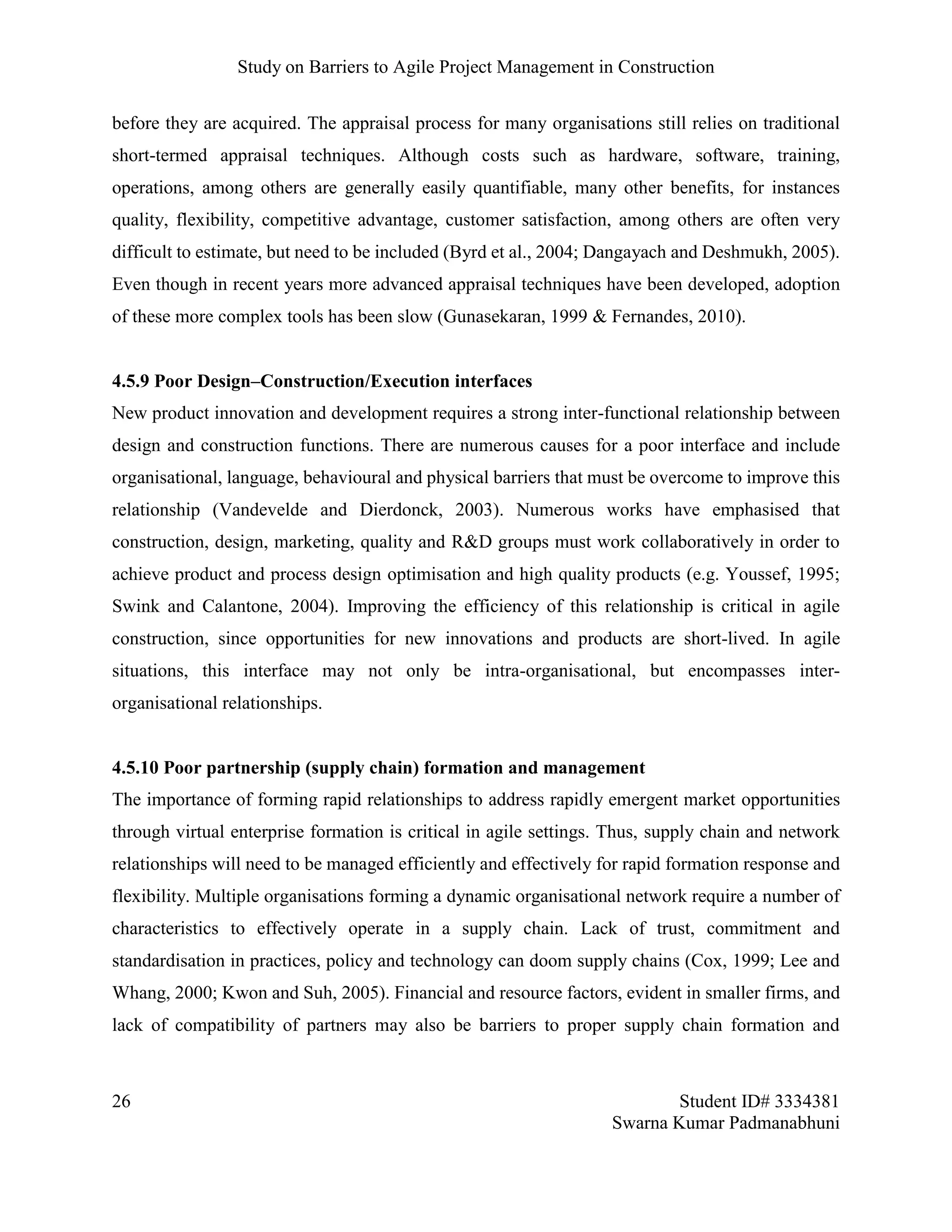 Study on Barriers to Agile Project Management in Construction
26 Student ID# 3334381
Swarna Kumar Padmanabhuni
before they are acquired. The appraisal process for many organisations still relies on traditional
short-termed appraisal techniques. Although costs such as hardware, software, training,
operations, among others are generally easily quantifiable, many other benefits, for instances
quality, flexibility, competitive advantage, customer satisfaction, among others are often very
difficult to estimate, but need to be included (Byrd et al., 2004; Dangayach and Deshmukh, 2005).
Even though in recent years more advanced appraisal techniques have been developed, adoption
of these more complex tools has been slow (Gunasekaran, 1999 & Fernandes, 2010).
4.5.9 Poor Design–Construction/Execution interfaces
New product innovation and development requires a strong inter-functional relationship between
design and construction functions. There are numerous causes for a poor interface and include
organisational, language, behavioural and physical barriers that must be overcome to improve this
relationship (Vandevelde and Dierdonck, 2003). Numerous works have emphasised that
construction, design, marketing, quality and R&D groups must work collaboratively in order to
achieve product and process design optimisation and high quality products (e.g. Youssef, 1995;
Swink and Calantone, 2004). Improving the efficiency of this relationship is critical in agile
construction, since opportunities for new innovations and products are short-lived. In agile
situations, this interface may not only be intra-organisational, but encompasses inter-
organisational relationships.
4.5.10 Poor partnership (supply chain) formation and management
The importance of forming rapid relationships to address rapidly emergent market opportunities
through virtual enterprise formation is critical in agile settings. Thus, supply chain and network
relationships will need to be managed efficiently and effectively for rapid formation response and
flexibility. Multiple organisations forming a dynamic organisational network require a number of
characteristics to effectively operate in a supply chain. Lack of trust, commitment and
standardisation in practices, policy and technology can doom supply chains (Cox, 1999; Lee and
Whang, 2000; Kwon and Suh, 2005). Financial and resource factors, evident in smaller firms, and
lack of compatibility of partners may also be barriers to proper supply chain formation and
 