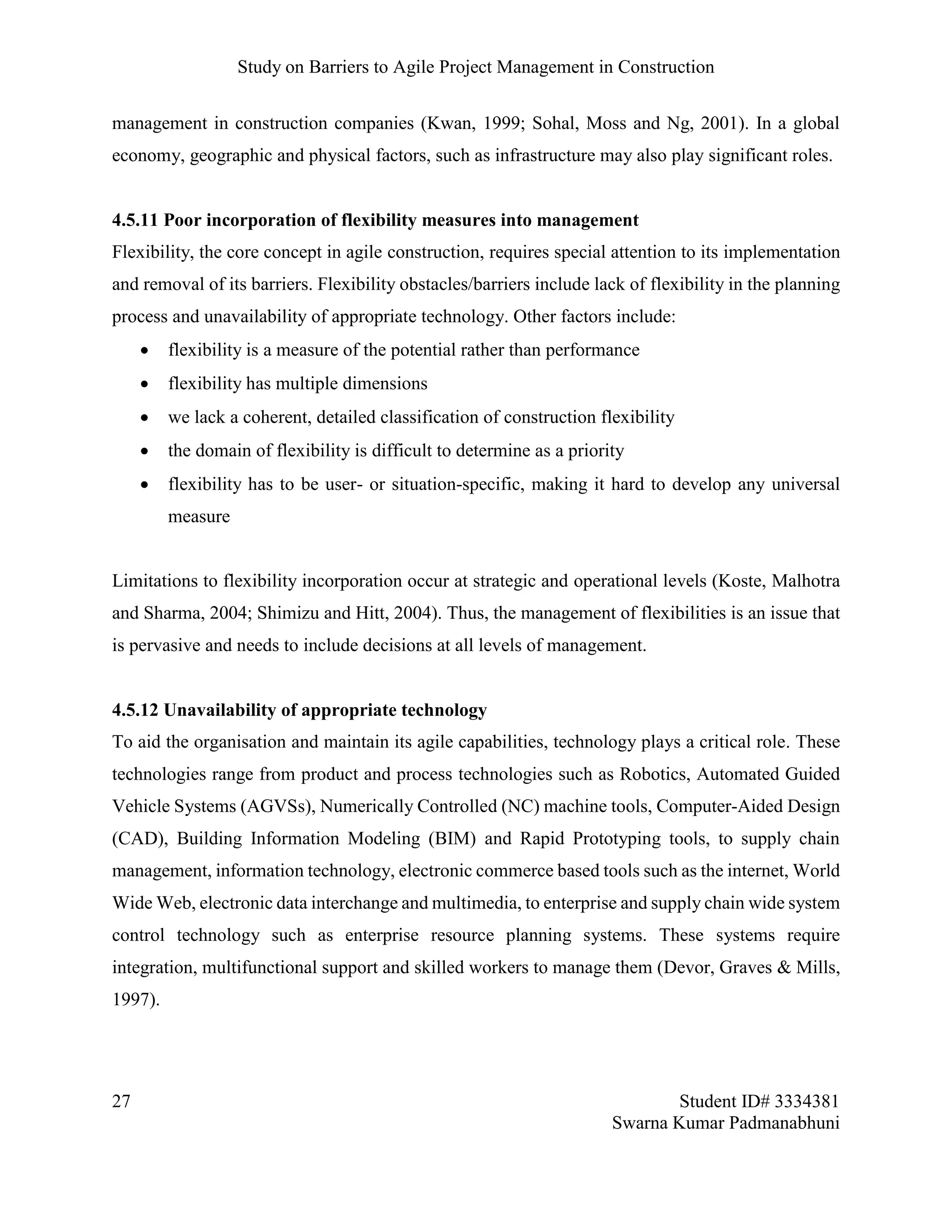 Study on Barriers to Agile Project Management in Construction
27 Student ID# 3334381
Swarna Kumar Padmanabhuni
management in construction companies (Kwan, 1999; Sohal, Moss and Ng, 2001). In a global
economy, geographic and physical factors, such as infrastructure may also play significant roles.
4.5.11 Poor incorporation of flexibility measures into management
Flexibility, the core concept in agile construction, requires special attention to its implementation
and removal of its barriers. Flexibility obstacles/barriers include lack of flexibility in the planning
process and unavailability of appropriate technology. Other factors include:
 flexibility is a measure of the potential rather than performance
 flexibility has multiple dimensions
 we lack a coherent, detailed classification of construction flexibility
 the domain of flexibility is difficult to determine as a priority
 flexibility has to be user- or situation-specific, making it hard to develop any universal
measure
Limitations to flexibility incorporation occur at strategic and operational levels (Koste, Malhotra
and Sharma, 2004; Shimizu and Hitt, 2004). Thus, the management of flexibilities is an issue that
is pervasive and needs to include decisions at all levels of management.
4.5.12 Unavailability of appropriate technology
To aid the organisation and maintain its agile capabilities, technology plays a critical role. These
technologies range from product and process technologies such as Robotics, Automated Guided
Vehicle Systems (AGVSs), Numerically Controlled (NC) machine tools, Computer-Aided Design
(CAD), Building Information Modeling (BIM) and Rapid Prototyping tools, to supply chain
management, information technology, electronic commerce based tools such as the internet, World
Wide Web, electronic data interchange and multimedia, to enterprise and supply chain wide system
control technology such as enterprise resource planning systems. These systems require
integration, multifunctional support and skilled workers to manage them (Devor, Graves & Mills,
1997).
 