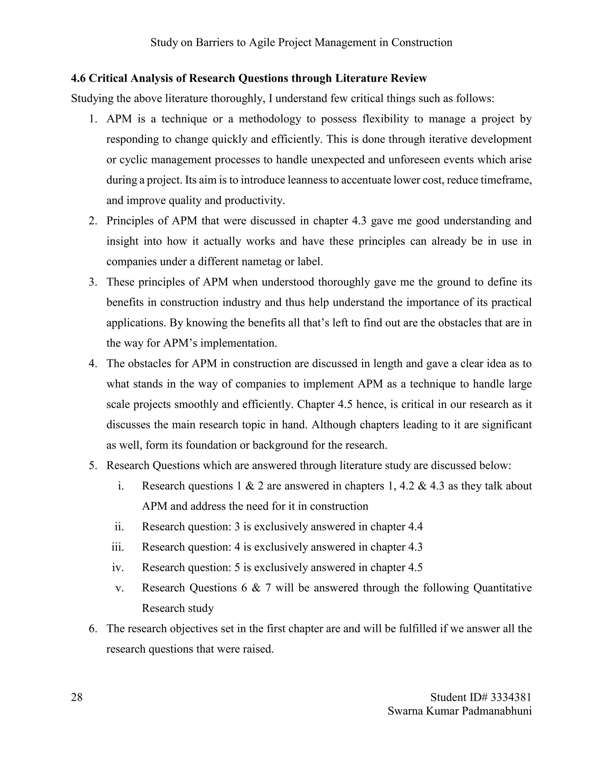 Study on Barriers to Agile Project Management in Construction
28 Student ID# 3334381
Swarna Kumar Padmanabhuni
4.6 Critical Analysis of Research Questions through Literature Review
Studying the above literature thoroughly, I understand few critical things such as follows:
1. APM is a technique or a methodology to possess flexibility to manage a project by
responding to change quickly and efficiently. This is done through iterative development
or cyclic management processes to handle unexpected and unforeseen events which arise
during a project. Its aim is to introduce leanness to accentuate lower cost, reduce timeframe,
and improve quality and productivity.
2. Principles of APM that were discussed in chapter 4.3 gave me good understanding and
insight into how it actually works and have these principles can already be in use in
companies under a different nametag or label.
3. These principles of APM when understood thoroughly gave me the ground to define its
benefits in construction industry and thus help understand the importance of its practical
applications. By knowing the benefits all that’s left to find out are the obstacles that are in
the way for APM’s implementation.
4. The obstacles for APM in construction are discussed in length and gave a clear idea as to
what stands in the way of companies to implement APM as a technique to handle large
scale projects smoothly and efficiently. Chapter 4.5 hence, is critical in our research as it
discusses the main research topic in hand. Although chapters leading to it are significant
as well, form its foundation or background for the research.
5. Research Questions which are answered through literature study are discussed below:
i. Research questions 1 & 2 are answered in chapters 1, 4.2 & 4.3 as they talk about
APM and address the need for it in construction
ii. Research question: 3 is exclusively answered in chapter 4.4
iii. Research question: 4 is exclusively answered in chapter 4.3
iv. Research question: 5 is exclusively answered in chapter 4.5
v. Research Questions 6 & 7 will be answered through the following Quantitative
Research study
6. The research objectives set in the first chapter are and will be fulfilled if we answer all the
research questions that were raised.
 