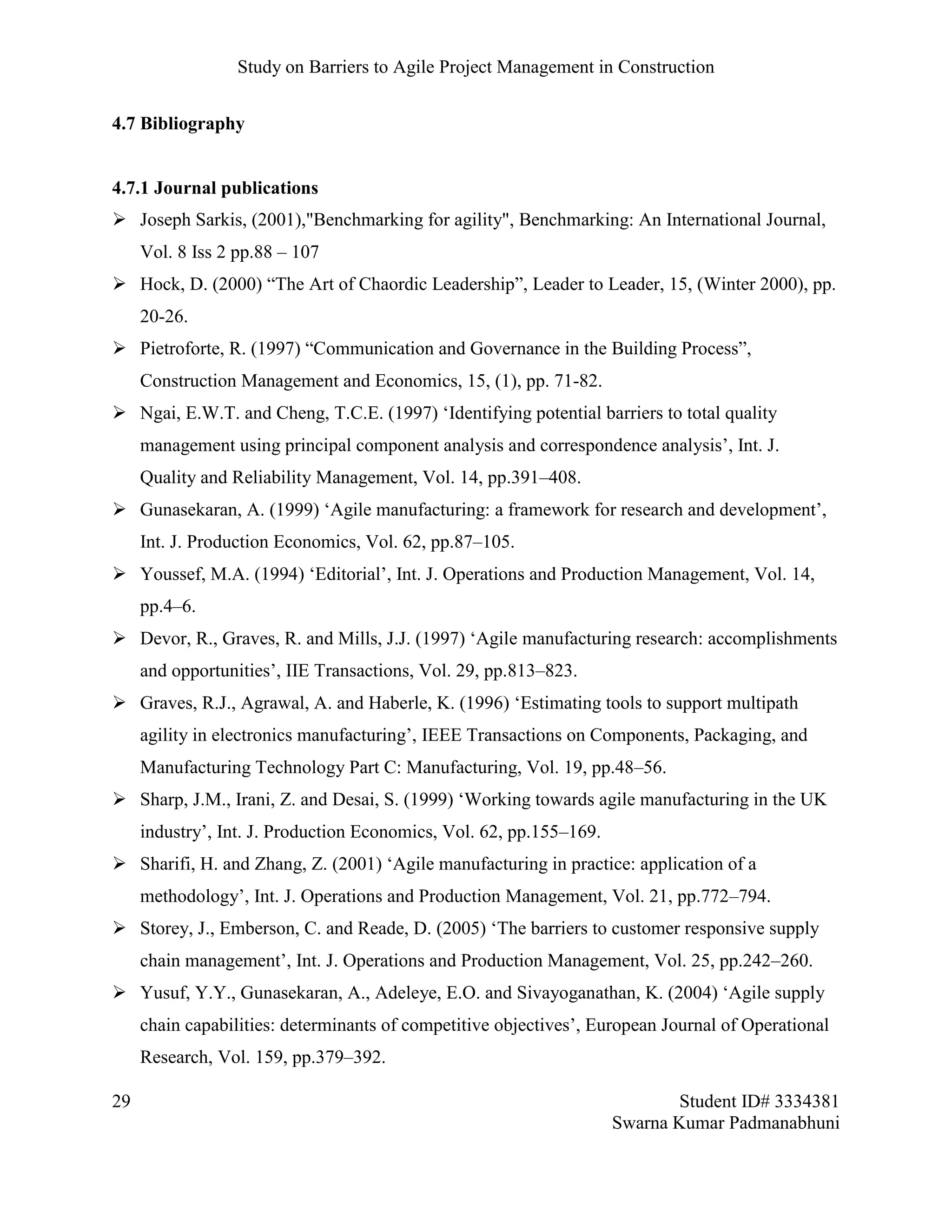 Study on Barriers to Agile Project Management in Construction
29 Student ID# 3334381
Swarna Kumar Padmanabhuni
4.7 Bibliography
4.7.1 Journal publications
 Joseph Sarkis, (2001),"Benchmarking for agility", Benchmarking: An International Journal,
Vol. 8 Iss 2 pp.88 – 107
 Hock, D. (2000) “The Art of Chaordic Leadership”, Leader to Leader, 15, (Winter 2000), pp.
20-26.
 Pietroforte, R. (1997) “Communication and Governance in the Building Process”,
Construction Management and Economics, 15, (1), pp. 71-82.
 Ngai, E.W.T. and Cheng, T.C.E. (1997) ‘Identifying potential barriers to total quality
management using principal component analysis and correspondence analysis’, Int. J.
Quality and Reliability Management, Vol. 14, pp.391–408.
 Gunasekaran, A. (1999) ‘Agile manufacturing: a framework for research and development’,
Int. J. Production Economics, Vol. 62, pp.87–105.
 Youssef, M.A. (1994) ‘Editorial’, Int. J. Operations and Production Management, Vol. 14,
pp.4–6.
 Devor, R., Graves, R. and Mills, J.J. (1997) ‘Agile manufacturing research: accomplishments
and opportunities’, IIE Transactions, Vol. 29, pp.813–823.
 Graves, R.J., Agrawal, A. and Haberle, K. (1996) ‘Estimating tools to support multipath
agility in electronics manufacturing’, IEEE Transactions on Components, Packaging, and
Manufacturing Technology Part C: Manufacturing, Vol. 19, pp.48–56.
 Sharp, J.M., Irani, Z. and Desai, S. (1999) ‘Working towards agile manufacturing in the UK
industry’, Int. J. Production Economics, Vol. 62, pp.155–169.
 Sharifi, H. and Zhang, Z. (2001) ‘Agile manufacturing in practice: application of a
methodology’, Int. J. Operations and Production Management, Vol. 21, pp.772–794.
 Storey, J., Emberson, C. and Reade, D. (2005) ‘The barriers to customer responsive supply
chain management’, Int. J. Operations and Production Management, Vol. 25, pp.242–260.
 Yusuf, Y.Y., Gunasekaran, A., Adeleye, E.O. and Sivayoganathan, K. (2004) ‘Agile supply
chain capabilities: determinants of competitive objectives’, European Journal of Operational
Research, Vol. 159, pp.379–392.
 