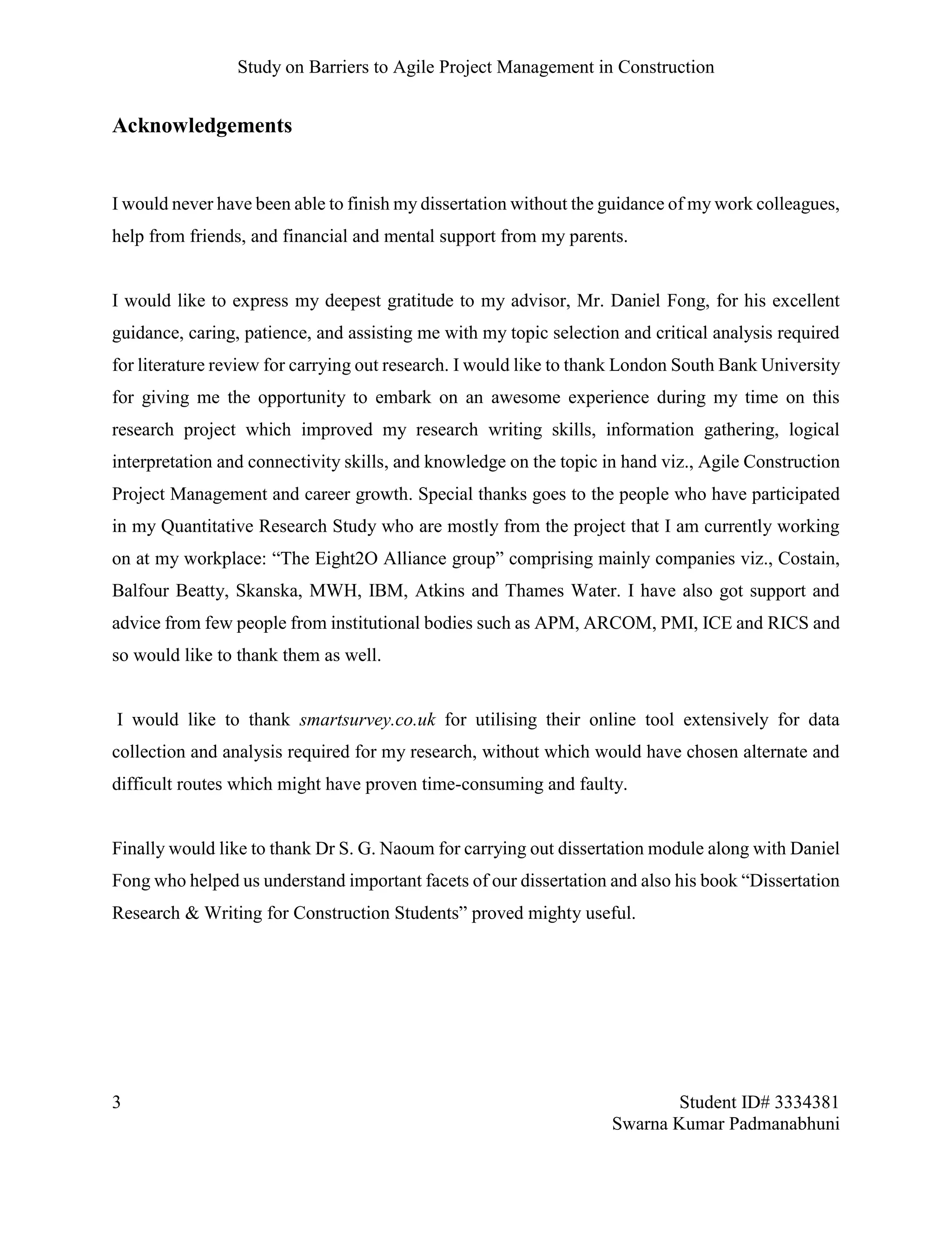Study on Barriers to Agile Project Management in Construction
3 Student ID# 3334381
Swarna Kumar Padmanabhuni
Acknowledgements
I would never have been able to finish my dissertation without the guidance of my work colleagues,
help from friends, and financial and mental support from my parents.
I would like to express my deepest gratitude to my advisor, Mr. Daniel Fong, for his excellent
guidance, caring, patience, and assisting me with my topic selection and critical analysis required
for literature review for carrying out research. I would like to thank London South Bank University
for giving me the opportunity to embark on an awesome experience during my time on this
research project which improved my research writing skills, information gathering, logical
interpretation and connectivity skills, and knowledge on the topic in hand viz., Agile Construction
Project Management and career growth. Special thanks goes to the people who have participated
in my Quantitative Research Study who are mostly from the project that I am currently working
on at my workplace: “The Eight2O Alliance group” comprising mainly companies viz., Costain,
Balfour Beatty, Skanska, MWH, IBM, Atkins and Thames Water. I have also got support and
advice from few people from institutional bodies such as APM, ARCOM, PMI, ICE and RICS and
so would like to thank them as well.
I would like to thank smartsurvey.co.uk for utilising their online tool extensively for data
collection and analysis required for my research, without which would have chosen alternate and
difficult routes which might have proven time-consuming and faulty.
Finally would like to thank Dr S. G. Naoum for carrying out dissertation module along with Daniel
Fong who helped us understand important facets of our dissertation and also his book “Dissertation
Research & Writing for Construction Students” proved mighty useful.
 