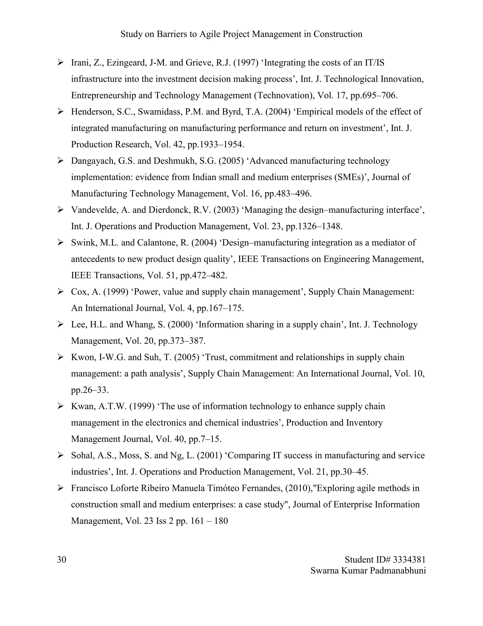 Study on Barriers to Agile Project Management in Construction
30 Student ID# 3334381
Swarna Kumar Padmanabhuni
 Irani, Z., Ezingeard, J-M. and Grieve, R.J. (1997) ‘Integrating the costs of an IT/IS
infrastructure into the investment decision making process’, Int. J. Technological Innovation,
Entrepreneurship and Technology Management (Technovation), Vol. 17, pp.695–706.
 Henderson, S.C., Swamidass, P.M. and Byrd, T.A. (2004) ‘Empirical models of the effect of
integrated manufacturing on manufacturing performance and return on investment’, Int. J.
Production Research, Vol. 42, pp.1933–1954.
 Dangayach, G.S. and Deshmukh, S.G. (2005) ‘Advanced manufacturing technology
implementation: evidence from Indian small and medium enterprises (SMEs)’, Journal of
Manufacturing Technology Management, Vol. 16, pp.483–496.
 Vandevelde, A. and Dierdonck, R.V. (2003) ‘Managing the design–manufacturing interface’,
Int. J. Operations and Production Management, Vol. 23, pp.1326–1348.
 Swink, M.L. and Calantone, R. (2004) ‘Design–manufacturing integration as a mediator of
antecedents to new product design quality’, IEEE Transactions on Engineering Management,
IEEE Transactions, Vol. 51, pp.472–482.
 Cox, A. (1999) ‘Power, value and supply chain management’, Supply Chain Management:
An International Journal, Vol. 4, pp.167–175.
 Lee, H.L. and Whang, S. (2000) ‘Information sharing in a supply chain’, Int. J. Technology
Management, Vol. 20, pp.373–387.
 Kwon, I-W.G. and Suh, T. (2005) ‘Trust, commitment and relationships in supply chain
management: a path analysis’, Supply Chain Management: An International Journal, Vol. 10,
pp.26–33.
 Kwan, A.T.W. (1999) ‘The use of information technology to enhance supply chain
management in the electronics and chemical industries’, Production and Inventory
Management Journal, Vol. 40, pp.7–15.
 Sohal, A.S., Moss, S. and Ng, L. (2001) ‘Comparing IT success in manufacturing and service
industries’, Int. J. Operations and Production Management, Vol. 21, pp.30–45.
 Francisco Loforte Ribeiro Manuela Timóteo Fernandes, (2010),"Exploring agile methods in
construction small and medium enterprises: a case study", Journal of Enterprise Information
Management, Vol. 23 Iss 2 pp. 161 – 180
 