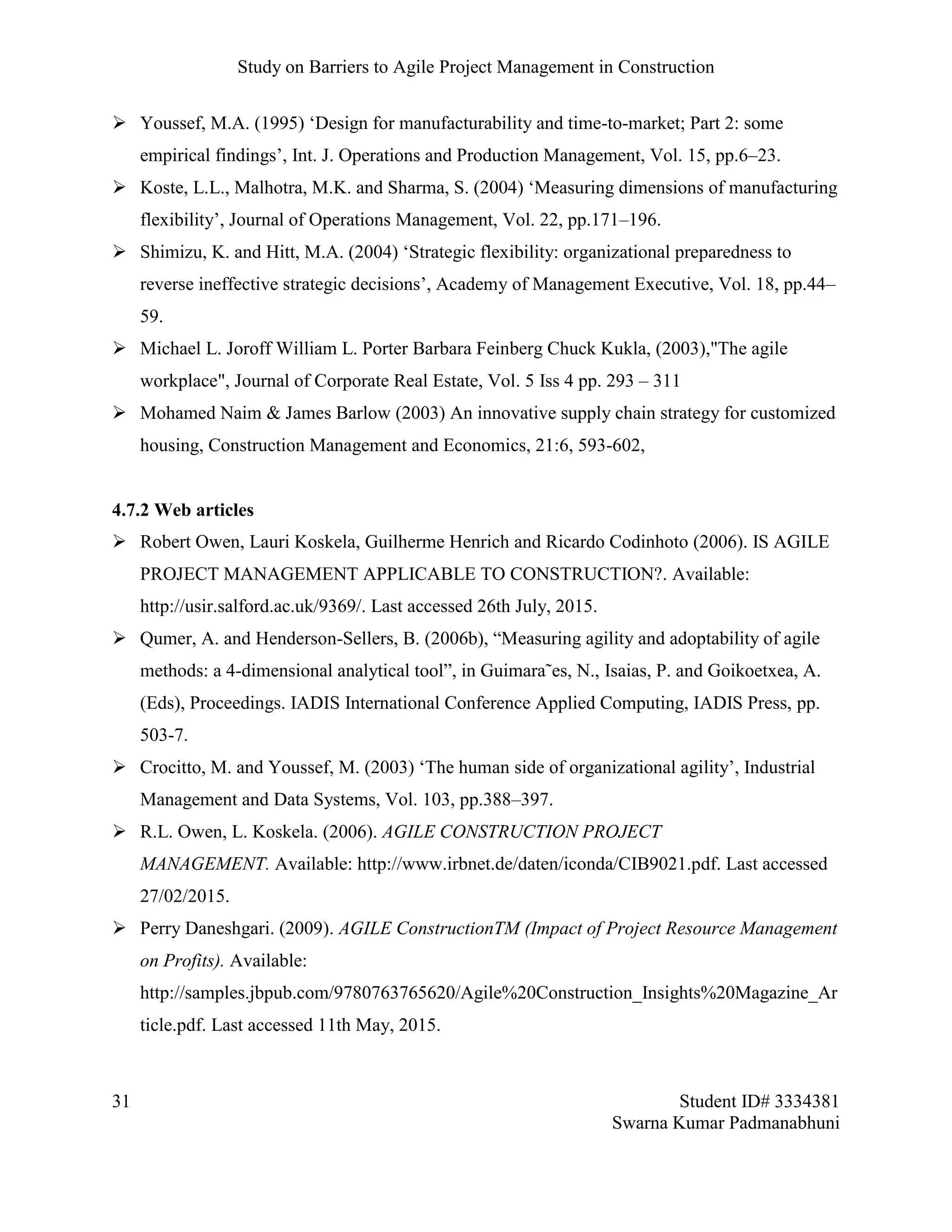 Study on Barriers to Agile Project Management in Construction
31 Student ID# 3334381
Swarna Kumar Padmanabhuni
 Youssef, M.A. (1995) ‘Design for manufacturability and time-to-market; Part 2: some
empirical findings’, Int. J. Operations and Production Management, Vol. 15, pp.6–23.
 Koste, L.L., Malhotra, M.K. and Sharma, S. (2004) ‘Measuring dimensions of manufacturing
flexibility’, Journal of Operations Management, Vol. 22, pp.171–196.
 Shimizu, K. and Hitt, M.A. (2004) ‘Strategic flexibility: organizational preparedness to
reverse ineffective strategic decisions’, Academy of Management Executive, Vol. 18, pp.44–
59.
 Michael L. Joroff William L. Porter Barbara Feinberg Chuck Kukla, (2003),"The agile
workplace", Journal of Corporate Real Estate, Vol. 5 Iss 4 pp. 293 – 311
 Mohamed Naim & James Barlow (2003) An innovative supply chain strategy for customized
housing, Construction Management and Economics, 21:6, 593-602,
4.7.2 Web articles
 Robert Owen, Lauri Koskela, Guilherme Henrich and Ricardo Codinhoto (2006). IS AGILE
PROJECT MANAGEMENT APPLICABLE TO CONSTRUCTION?. Available:
http://usir.salford.ac.uk/9369/. Last accessed 26th July, 2015.
 Qumer, A. and Henderson-Sellers, B. (2006b), “Measuring agility and adoptability of agile
methods: a 4-dimensional analytical tool”, in Guimara˜es, N., Isaias, P. and Goikoetxea, A.
(Eds), Proceedings. IADIS International Conference Applied Computing, IADIS Press, pp.
503-7.
 Crocitto, M. and Youssef, M. (2003) ‘The human side of organizational agility’, Industrial
Management and Data Systems, Vol. 103, pp.388–397.
 R.L. Owen, L. Koskela. (2006). AGILE CONSTRUCTION PROJECT
MANAGEMENT. Available: http://www.irbnet.de/daten/iconda/CIB9021.pdf. Last accessed
27/02/2015.
 Perry Daneshgari. (2009). AGILE ConstructionTM (Impact of Project Resource Management
on Profits). Available:
http://samples.jbpub.com/9780763765620/Agile%20Construction_Insights%20Magazine_Ar
ticle.pdf. Last accessed 11th May, 2015.
 