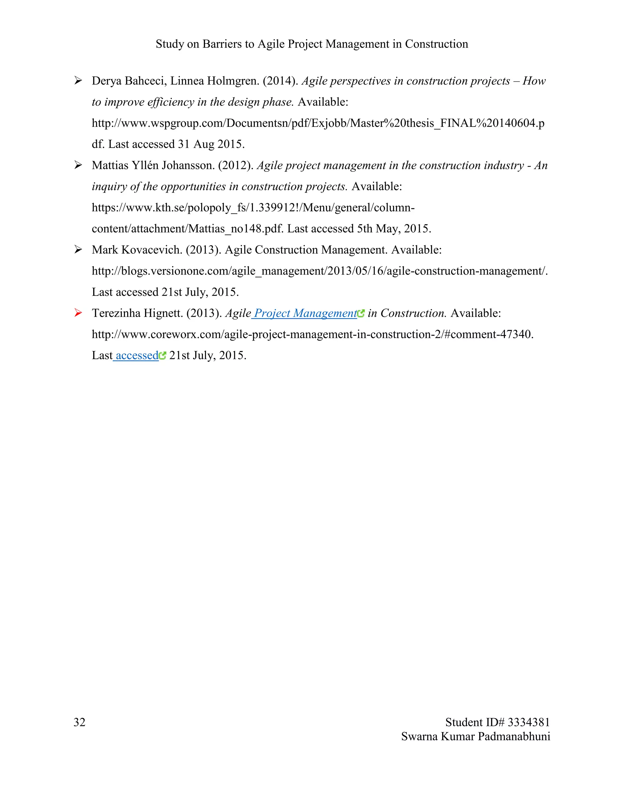 Study on Barriers to Agile Project Management in Construction
32 Student ID# 3334381
Swarna Kumar Padmanabhuni
 Derya Bahceci, Linnea Holmgren. (2014). Agile perspectives in construction projects – How
to improve efficiency in the design phase. Available:
http://www.wspgroup.com/Documentsn/pdf/Exjobb/Master%20thesis_FINAL%20140604.p
df. Last accessed 31 Aug 2015.
 Mattias Yllén Johansson. (2012). Agile project management in the construction industry - An
inquiry of the opportunities in construction projects. Available:
https://www.kth.se/polopoly_fs/1.339912!/Menu/general/column-
content/attachment/Mattias_no148.pdf. Last accessed 5th May, 2015.
 Mark Kovacevich. (2013). Agile Construction Management. Available:
http://blogs.versionone.com/agile_management/2013/05/16/agile-construction-management/.
Last accessed 21st July, 2015.
 Terezinha Hignett. (2013). Agile Project Management in Construction. Available:
http://www.coreworx.com/agile-project-management-in-construction-2/#comment-47340.
Last accessed 21st July, 2015.
 