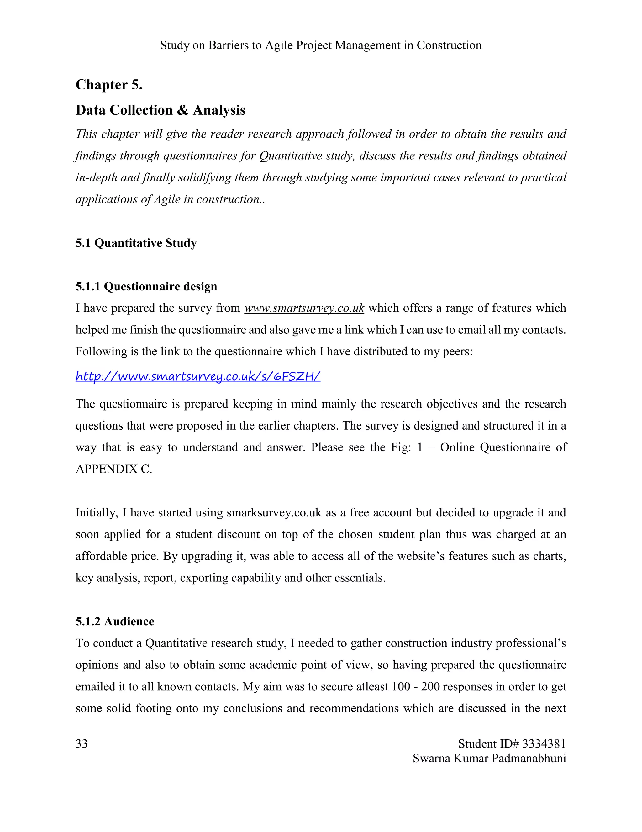 Study on Barriers to Agile Project Management in Construction
33 Student ID# 3334381
Swarna Kumar Padmanabhuni
Chapter 5.
Data Collection & Analysis
This chapter will give the reader research approach followed in order to obtain the results and
findings through questionnaires for Quantitative study, discuss the results and findings obtained
in-depth and finally solidifying them through studying some important cases relevant to practical
applications of Agile in construction..
5.1 Quantitative Study
5.1.1 Questionnaire design
I have prepared the survey from www.smartsurvey.co.uk which offers a range of features which
helped me finish the questionnaire and also gave me a link which I can use to email all my contacts.
Following is the link to the questionnaire which I have distributed to my peers:
http://www.smartsurvey.co.uk/s/6FSZH/
The questionnaire is prepared keeping in mind mainly the research objectives and the research
questions that were proposed in the earlier chapters. The survey is designed and structured it in a
way that is easy to understand and answer. Please see the Fig: 1 – Online Questionnaire of
APPENDIX C.
Initially, I have started using smarksurvey.co.uk as a free account but decided to upgrade it and
soon applied for a student discount on top of the chosen student plan thus was charged at an
affordable price. By upgrading it, was able to access all of the website’s features such as charts,
key analysis, report, exporting capability and other essentials.
5.1.2 Audience
To conduct a Quantitative research study, I needed to gather construction industry professional’s
opinions and also to obtain some academic point of view, so having prepared the questionnaire
emailed it to all known contacts. My aim was to secure atleast 100 - 200 responses in order to get
some solid footing onto my conclusions and recommendations which are discussed in the next
 