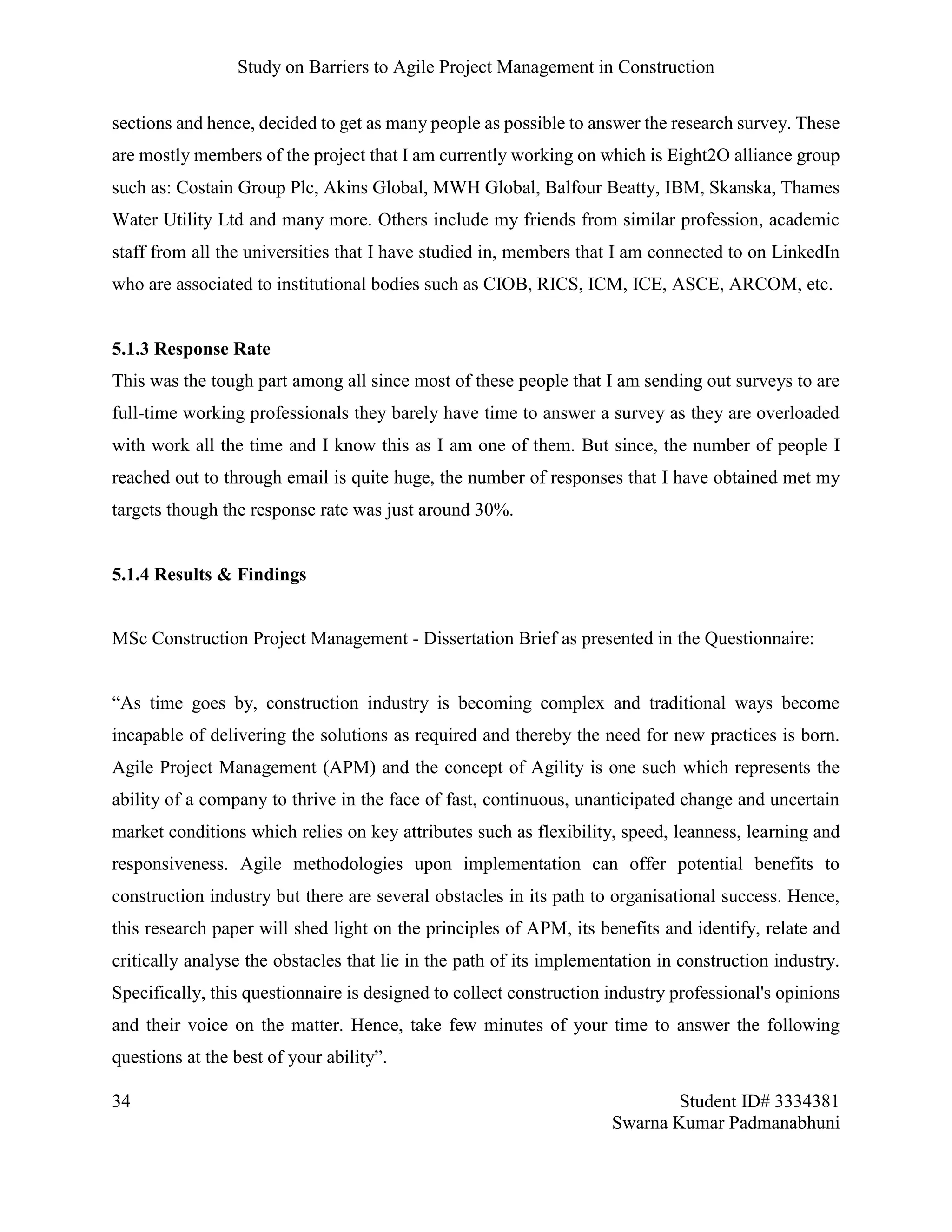 Study on Barriers to Agile Project Management in Construction
34 Student ID# 3334381
Swarna Kumar Padmanabhuni
sections and hence, decided to get as many people as possible to answer the research survey. These
are mostly members of the project that I am currently working on which is Eight2O alliance group
such as: Costain Group Plc, Akins Global, MWH Global, Balfour Beatty, IBM, Skanska, Thames
Water Utility Ltd and many more. Others include my friends from similar profession, academic
staff from all the universities that I have studied in, members that I am connected to on LinkedIn
who are associated to institutional bodies such as CIOB, RICS, ICM, ICE, ASCE, ARCOM, etc.
5.1.3 Response Rate
This was the tough part among all since most of these people that I am sending out surveys to are
full-time working professionals they barely have time to answer a survey as they are overloaded
with work all the time and I know this as I am one of them. But since, the number of people I
reached out to through email is quite huge, the number of responses that I have obtained met my
targets though the response rate was just around 30%.
5.1.4 Results & Findings
MSc Construction Project Management - Dissertation Brief as presented in the Questionnaire:
“As time goes by, construction industry is becoming complex and traditional ways become
incapable of delivering the solutions as required and thereby the need for new practices is born.
Agile Project Management (APM) and the concept of Agility is one such which represents the
ability of a company to thrive in the face of fast, continuous, unanticipated change and uncertain
market conditions which relies on key attributes such as flexibility, speed, leanness, learning and
responsiveness. Agile methodologies upon implementation can offer potential benefits to
construction industry but there are several obstacles in its path to organisational success. Hence,
this research paper will shed light on the principles of APM, its benefits and identify, relate and
critically analyse the obstacles that lie in the path of its implementation in construction industry.
Specifically, this questionnaire is designed to collect construction industry professional's opinions
and their voice on the matter. Hence, take few minutes of your time to answer the following
questions at the best of your ability”.
 