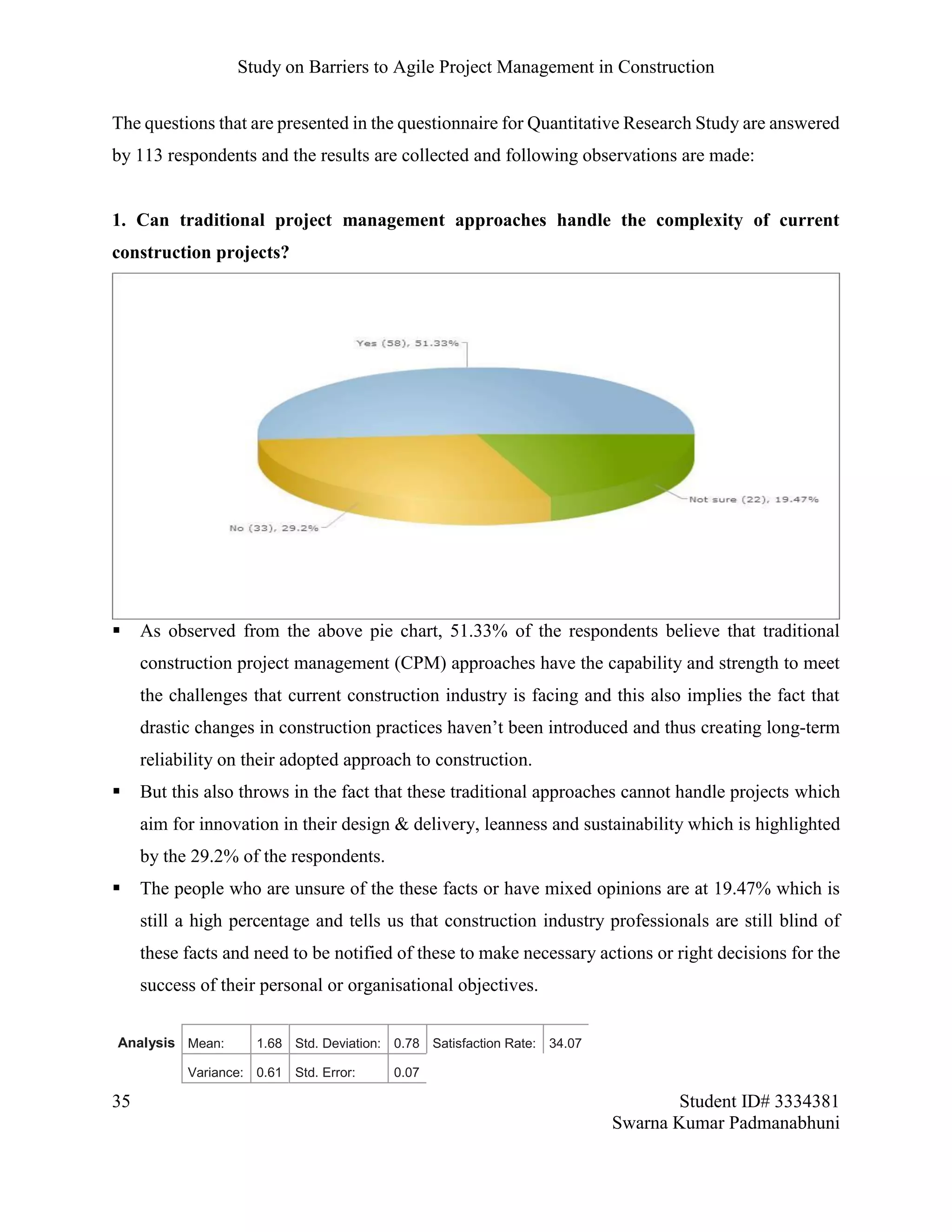 Study on Barriers to Agile Project Management in Construction
35 Student ID# 3334381
Swarna Kumar Padmanabhuni
The questions that are presented in the questionnaire for Quantitative Research Study are answered
by 113 respondents and the results are collected and following observations are made:
1. Can traditional project management approaches handle the complexity of current
construction projects?
 As observed from the above pie chart, 51.33% of the respondents believe that traditional
construction project management (CPM) approaches have the capability and strength to meet
the challenges that current construction industry is facing and this also implies the fact that
drastic changes in construction practices haven’t been introduced and thus creating long-term
reliability on their adopted approach to construction.
 But this also throws in the fact that these traditional approaches cannot handle projects which
aim for innovation in their design & delivery, leanness and sustainability which is highlighted
by the 29.2% of the respondents.
 The people who are unsure of the these facts or have mixed opinions are at 19.47% which is
still a high percentage and tells us that construction industry professionals are still blind of
these facts and need to be notified of these to make necessary actions or right decisions for the
success of their personal or organisational objectives.
Analysis Mean: 1.68 Std. Deviation: 0.78 Satisfaction Rate: 34.07
Variance: 0.61 Std. Error: 0.07
 