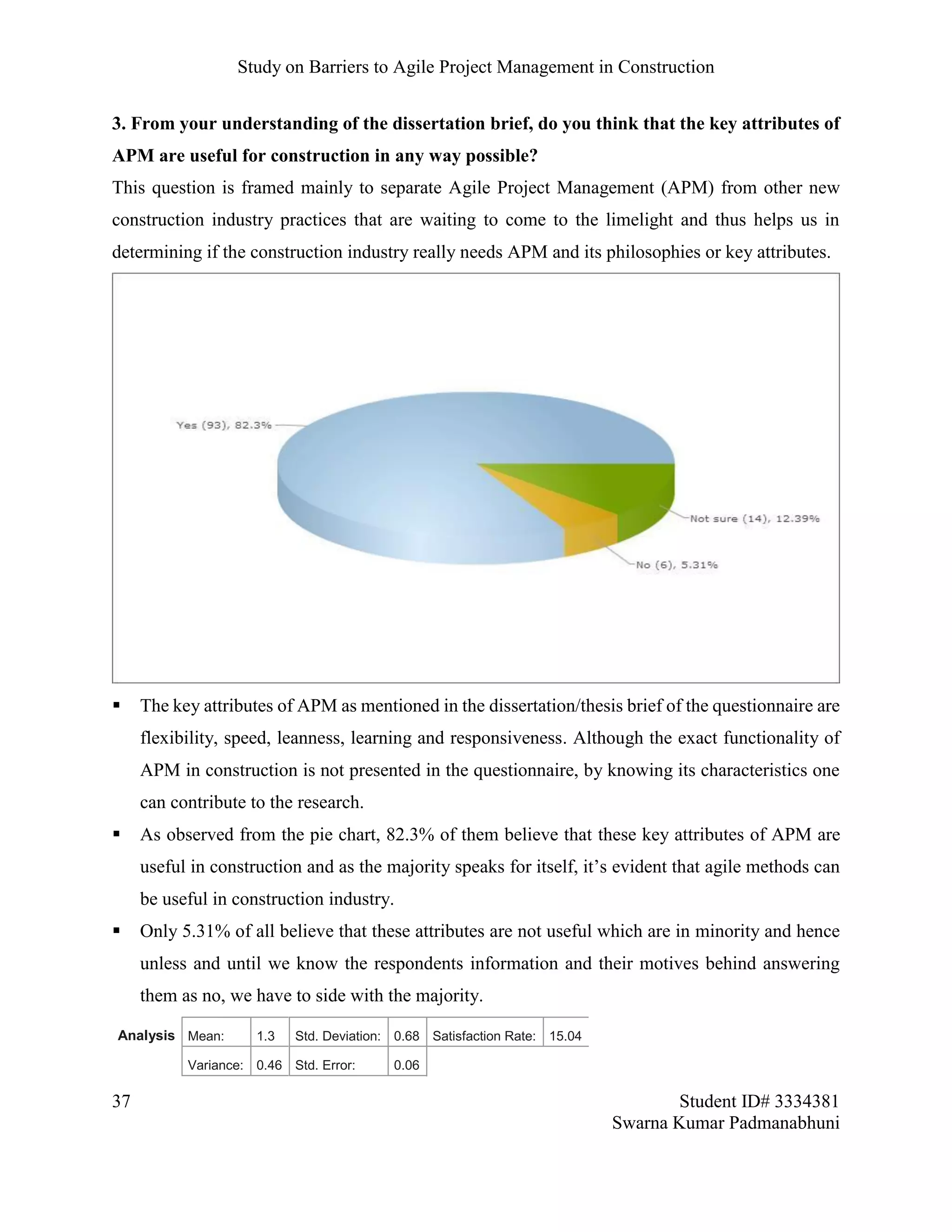 Study on Barriers to Agile Project Management in Construction
37 Student ID# 3334381
Swarna Kumar Padmanabhuni
3. From your understanding of the dissertation brief, do you think that the key attributes of
APM are useful for construction in any way possible?
This question is framed mainly to separate Agile Project Management (APM) from other new
construction industry practices that are waiting to come to the limelight and thus helps us in
determining if the construction industry really needs APM and its philosophies or key attributes.
 The key attributes of APM as mentioned in the dissertation/thesis brief of the questionnaire are
flexibility, speed, leanness, learning and responsiveness. Although the exact functionality of
APM in construction is not presented in the questionnaire, by knowing its characteristics one
can contribute to the research.
 As observed from the pie chart, 82.3% of them believe that these key attributes of APM are
useful in construction and as the majority speaks for itself, it’s evident that agile methods can
be useful in construction industry.
 Only 5.31% of all believe that these attributes are not useful which are in minority and hence
unless and until we know the respondents information and their motives behind answering
them as no, we have to side with the majority.
Analysis Mean: 1.3 Std. Deviation: 0.68 Satisfaction Rate: 15.04
Variance: 0.46 Std. Error: 0.06
 