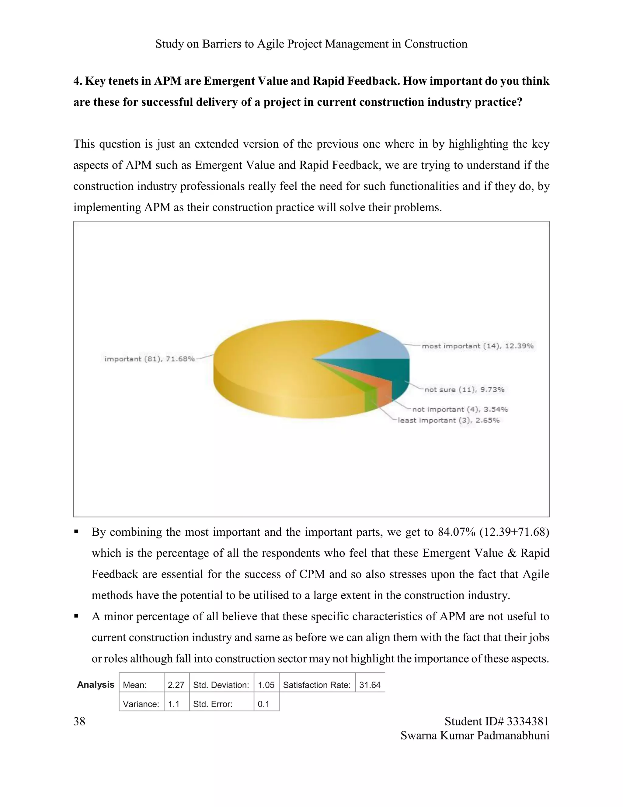 Study on Barriers to Agile Project Management in Construction
38 Student ID# 3334381
Swarna Kumar Padmanabhuni
4. Key tenets in APM are Emergent Value and Rapid Feedback. How important do you think
are these for successful delivery of a project in current construction industry practice?
This question is just an extended version of the previous one where in by highlighting the key
aspects of APM such as Emergent Value and Rapid Feedback, we are trying to understand if the
construction industry professionals really feel the need for such functionalities and if they do, by
implementing APM as their construction practice will solve their problems.
 By combining the most important and the important parts, we get to 84.07% (12.39+71.68)
which is the percentage of all the respondents who feel that these Emergent Value & Rapid
Feedback are essential for the success of CPM and so also stresses upon the fact that Agile
methods have the potential to be utilised to a large extent in the construction industry.
 A minor percentage of all believe that these specific characteristics of APM are not useful to
current construction industry and same as before we can align them with the fact that their jobs
or roles although fall into construction sector may not highlight the importance of these aspects.
Analysis Mean: 2.27 Std. Deviation: 1.05 Satisfaction Rate: 31.64
Variance: 1.1 Std. Error: 0.1
 