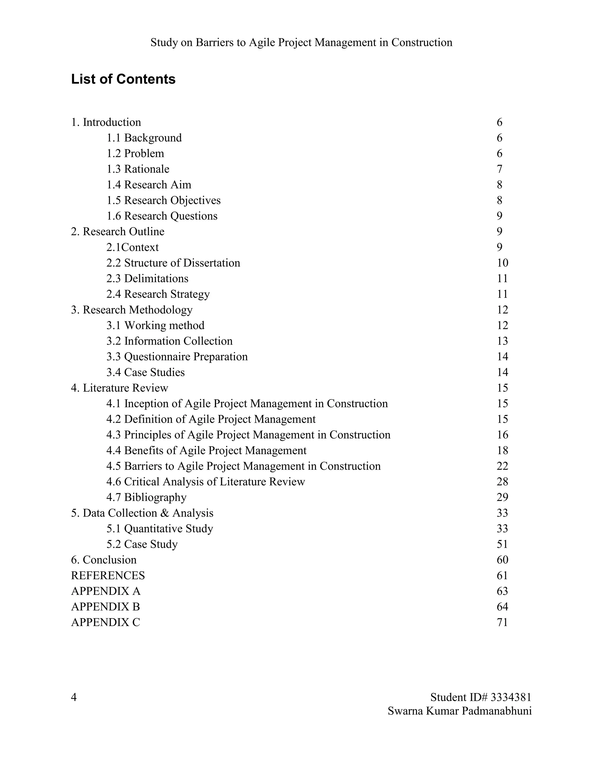 Study on Barriers to Agile Project Management in Construction
4 Student ID# 3334381
Swarna Kumar Padmanabhuni
List of Contents
1. Introduction 6
1.1 Background 6
1.2 Problem 6
1.3 Rationale 7
1.4 Research Aim 8
1.5 Research Objectives 8
1.6 Research Questions 9
2. Research Outline 9
2.1Context 9
2.2 Structure of Dissertation 10
2.3 Delimitations 11
2.4 Research Strategy 11
3. Research Methodology 12
3.1 Working method 12
3.2 Information Collection 13
3.3 Questionnaire Preparation 14
3.4 Case Studies 14
4. Literature Review 15
4.1 Inception of Agile Project Management in Construction 15
4.2 Definition of Agile Project Management 15
4.3 Principles of Agile Project Management in Construction 16
4.4 Benefits of Agile Project Management 18
4.5 Barriers to Agile Project Management in Construction 22
4.6 Critical Analysis of Literature Review 28
4.7 Bibliography 29
5. Data Collection & Analysis 33
5.1 Quantitative Study 33
5.2 Case Study 51
6. Conclusion 60
REFERENCES 61
APPENDIX A 63
APPENDIX B 64
APPENDIX C 71
 