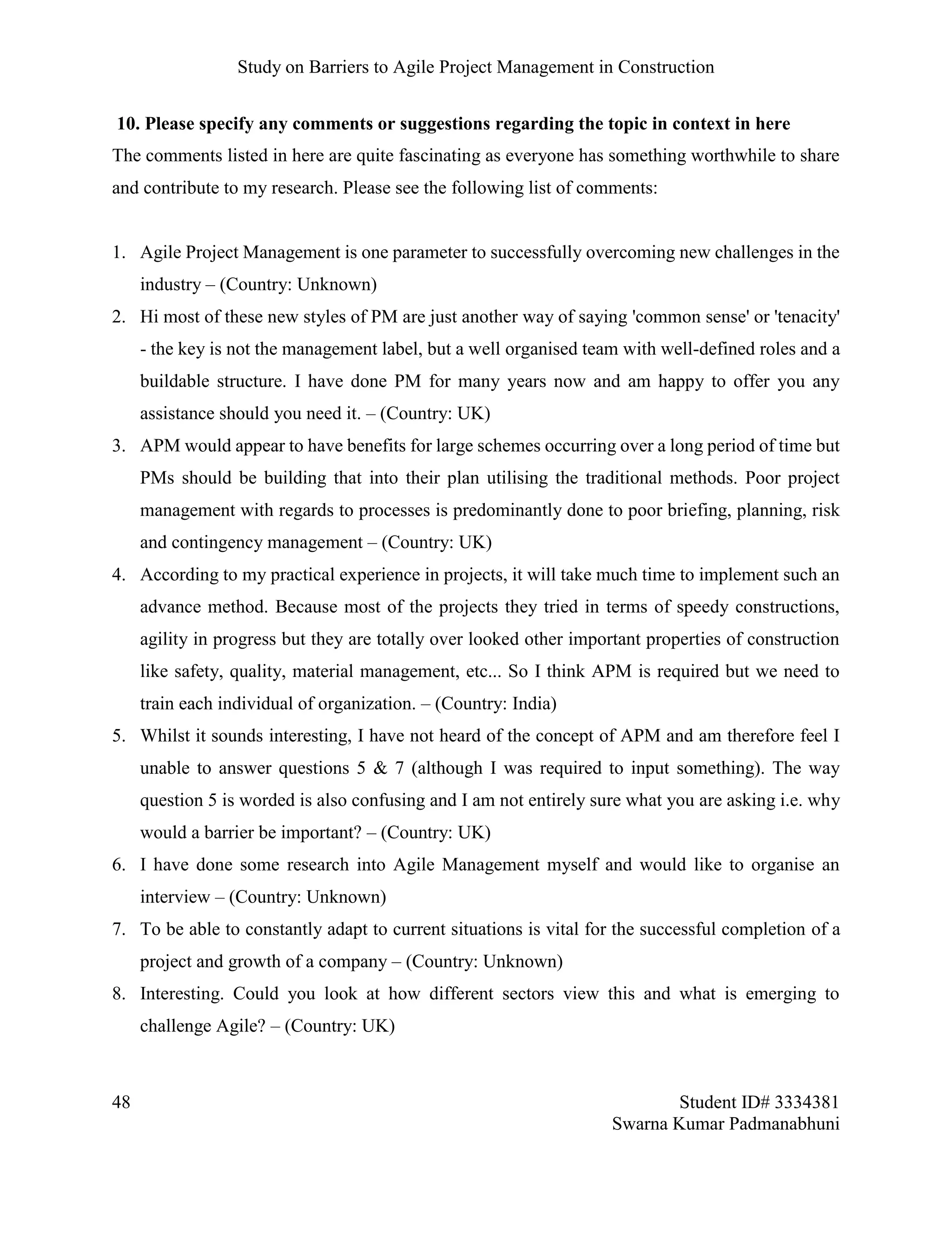 Study on Barriers to Agile Project Management in Construction
48 Student ID# 3334381
Swarna Kumar Padmanabhuni
10. Please specify any comments or suggestions regarding the topic in context in here
The comments listed in here are quite fascinating as everyone has something worthwhile to share
and contribute to my research. Please see the following list of comments:
1. Agile Project Management is one parameter to successfully overcoming new challenges in the
industry – (Country: Unknown)
2. Hi most of these new styles of PM are just another way of saying 'common sense' or 'tenacity'
- the key is not the management label, but a well organised team with well-defined roles and a
buildable structure. I have done PM for many years now and am happy to offer you any
assistance should you need it. – (Country: UK)
3. APM would appear to have benefits for large schemes occurring over a long period of time but
PMs should be building that into their plan utilising the traditional methods. Poor project
management with regards to processes is predominantly done to poor briefing, planning, risk
and contingency management – (Country: UK)
4. According to my practical experience in projects, it will take much time to implement such an
advance method. Because most of the projects they tried in terms of speedy constructions,
agility in progress but they are totally over looked other important properties of construction
like safety, quality, material management, etc... So I think APM is required but we need to
train each individual of organization. – (Country: India)
5. Whilst it sounds interesting, I have not heard of the concept of APM and am therefore feel I
unable to answer questions 5 & 7 (although I was required to input something). The way
question 5 is worded is also confusing and I am not entirely sure what you are asking i.e. why
would a barrier be important? – (Country: UK)
6. I have done some research into Agile Management myself and would like to organise an
interview – (Country: Unknown)
7. To be able to constantly adapt to current situations is vital for the successful completion of a
project and growth of a company – (Country: Unknown)
8. Interesting. Could you look at how different sectors view this and what is emerging to
challenge Agile? – (Country: UK)
 