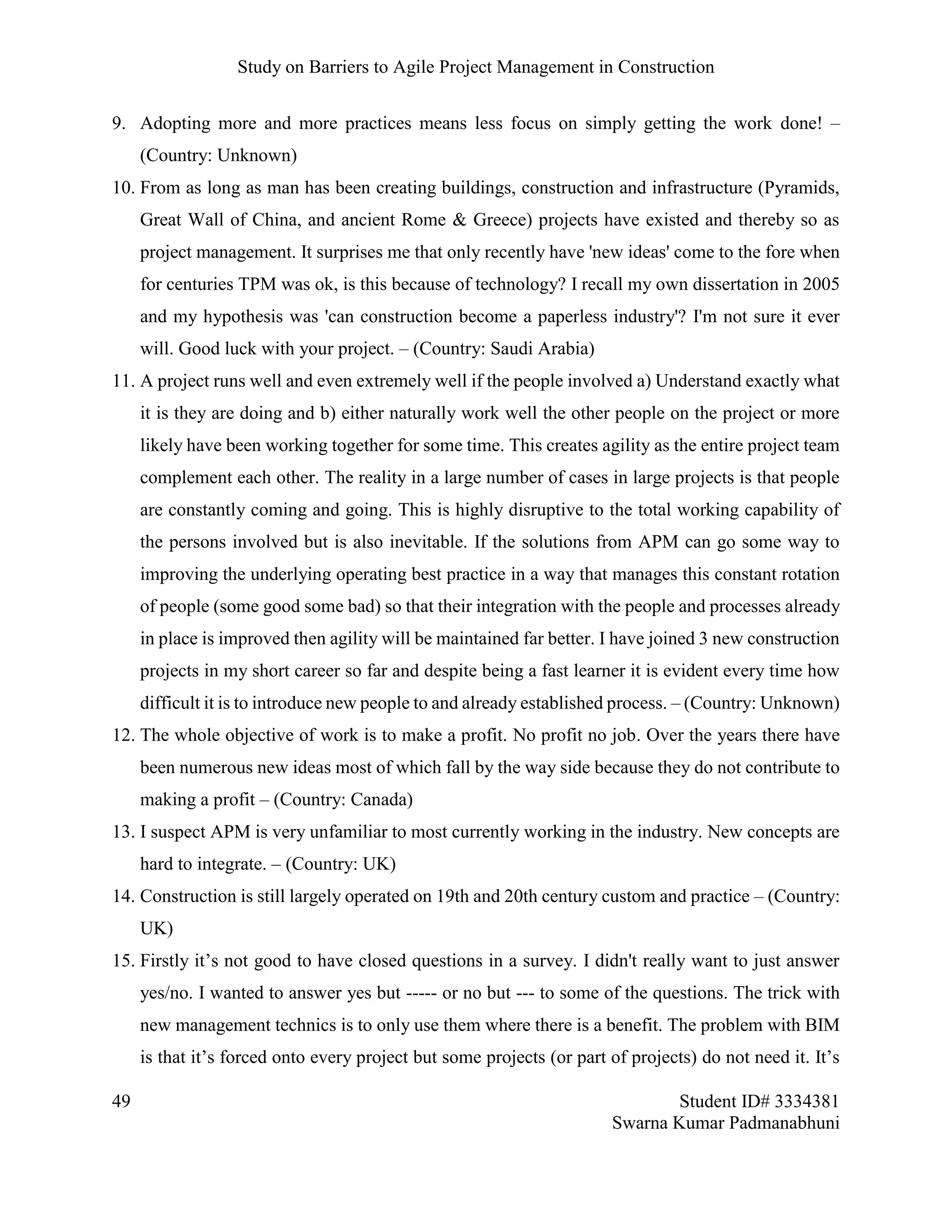 Study on Barriers to Agile Project Management in Construction
49 Student ID# 3334381
Swarna Kumar Padmanabhuni
9. Adopting more and more practices means less focus on simply getting the work done! –
(Country: Unknown)
10. From as long as man has been creating buildings, construction and infrastructure (Pyramids,
Great Wall of China, and ancient Rome & Greece) projects have existed and thereby so as
project management. It surprises me that only recently have 'new ideas' come to the fore when
for centuries TPM was ok, is this because of technology? I recall my own dissertation in 2005
and my hypothesis was 'can construction become a paperless industry'? I'm not sure it ever
will. Good luck with your project. – (Country: Saudi Arabia)
11. A project runs well and even extremely well if the people involved a) Understand exactly what
it is they are doing and b) either naturally work well the other people on the project or more
likely have been working together for some time. This creates agility as the entire project team
complement each other. The reality in a large number of cases in large projects is that people
are constantly coming and going. This is highly disruptive to the total working capability of
the persons involved but is also inevitable. If the solutions from APM can go some way to
improving the underlying operating best practice in a way that manages this constant rotation
of people (some good some bad) so that their integration with the people and processes already
in place is improved then agility will be maintained far better. I have joined 3 new construction
projects in my short career so far and despite being a fast learner it is evident every time how
difficult it is to introduce new people to and already established process. – (Country: Unknown)
12. The whole objective of work is to make a profit. No profit no job. Over the years there have
been numerous new ideas most of which fall by the way side because they do not contribute to
making a profit – (Country: Canada)
13. I suspect APM is very unfamiliar to most currently working in the industry. New concepts are
hard to integrate. – (Country: UK)
14. Construction is still largely operated on 19th and 20th century custom and practice – (Country:
UK)
15. Firstly it’s not good to have closed questions in a survey. I didn't really want to just answer
yes/no. I wanted to answer yes but ----- or no but --- to some of the questions. The trick with
new management technics is to only use them where there is a benefit. The problem with BIM
is that it’s forced onto every project but some projects (or part of projects) do not need it. It’s
 
