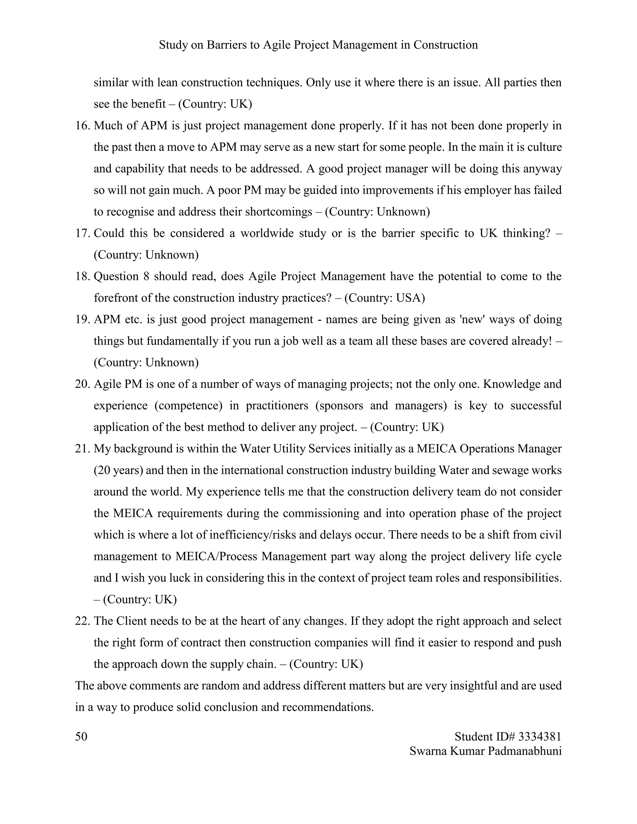 Study on Barriers to Agile Project Management in Construction
50 Student ID# 3334381
Swarna Kumar Padmanabhuni
similar with lean construction techniques. Only use it where there is an issue. All parties then
see the benefit – (Country: UK)
16. Much of APM is just project management done properly. If it has not been done properly in
the past then a move to APM may serve as a new start for some people. In the main it is culture
and capability that needs to be addressed. A good project manager will be doing this anyway
so will not gain much. A poor PM may be guided into improvements if his employer has failed
to recognise and address their shortcomings – (Country: Unknown)
17. Could this be considered a worldwide study or is the barrier specific to UK thinking? –
(Country: Unknown)
18. Question 8 should read, does Agile Project Management have the potential to come to the
forefront of the construction industry practices? – (Country: USA)
19. APM etc. is just good project management - names are being given as 'new' ways of doing
things but fundamentally if you run a job well as a team all these bases are covered already! –
(Country: Unknown)
20. Agile PM is one of a number of ways of managing projects; not the only one. Knowledge and
experience (competence) in practitioners (sponsors and managers) is key to successful
application of the best method to deliver any project. – (Country: UK)
21. My background is within the Water Utility Services initially as a MEICA Operations Manager
(20 years) and then in the international construction industry building Water and sewage works
around the world. My experience tells me that the construction delivery team do not consider
the MEICA requirements during the commissioning and into operation phase of the project
which is where a lot of inefficiency/risks and delays occur. There needs to be a shift from civil
management to MEICA/Process Management part way along the project delivery life cycle
and I wish you luck in considering this in the context of project team roles and responsibilities.
– (Country: UK)
22. The Client needs to be at the heart of any changes. If they adopt the right approach and select
the right form of contract then construction companies will find it easier to respond and push
the approach down the supply chain. – (Country: UK)
The above comments are random and address different matters but are very insightful and are used
in a way to produce solid conclusion and recommendations.
 