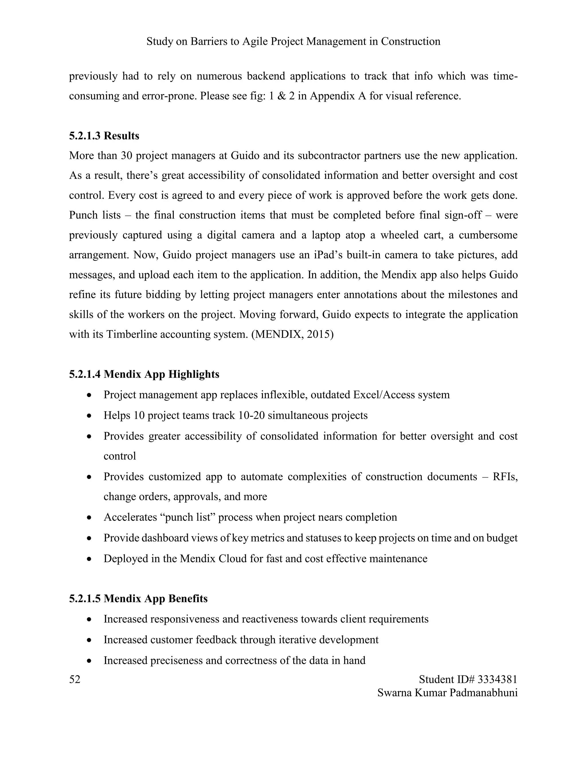 Study on Barriers to Agile Project Management in Construction
52 Student ID# 3334381
Swarna Kumar Padmanabhuni
previously had to rely on numerous backend applications to track that info which was time-
consuming and error-prone. Please see fig: 1 & 2 in Appendix A for visual reference.
5.2.1.3 Results
More than 30 project managers at Guido and its subcontractor partners use the new application.
As a result, there’s great accessibility of consolidated information and better oversight and cost
control. Every cost is agreed to and every piece of work is approved before the work gets done.
Punch lists – the final construction items that must be completed before final sign-off – were
previously captured using a digital camera and a laptop atop a wheeled cart, a cumbersome
arrangement. Now, Guido project managers use an iPad’s built-in camera to take pictures, add
messages, and upload each item to the application. In addition, the Mendix app also helps Guido
refine its future bidding by letting project managers enter annotations about the milestones and
skills of the workers on the project. Moving forward, Guido expects to integrate the application
with its Timberline accounting system. (MENDIX, 2015)
5.2.1.4 Mendix App Highlights
 Project management app replaces inflexible, outdated Excel/Access system
 Helps 10 project teams track 10-20 simultaneous projects
 Provides greater accessibility of consolidated information for better oversight and cost
control
 Provides customized app to automate complexities of construction documents – RFIs,
change orders, approvals, and more
 Accelerates “punch list” process when project nears completion
 Provide dashboard views of key metrics and statuses to keep projects on time and on budget
 Deployed in the Mendix Cloud for fast and cost effective maintenance
5.2.1.5 Mendix App Benefits
 Increased responsiveness and reactiveness towards client requirements
 Increased customer feedback through iterative development
 Increased preciseness and correctness of the data in hand
 