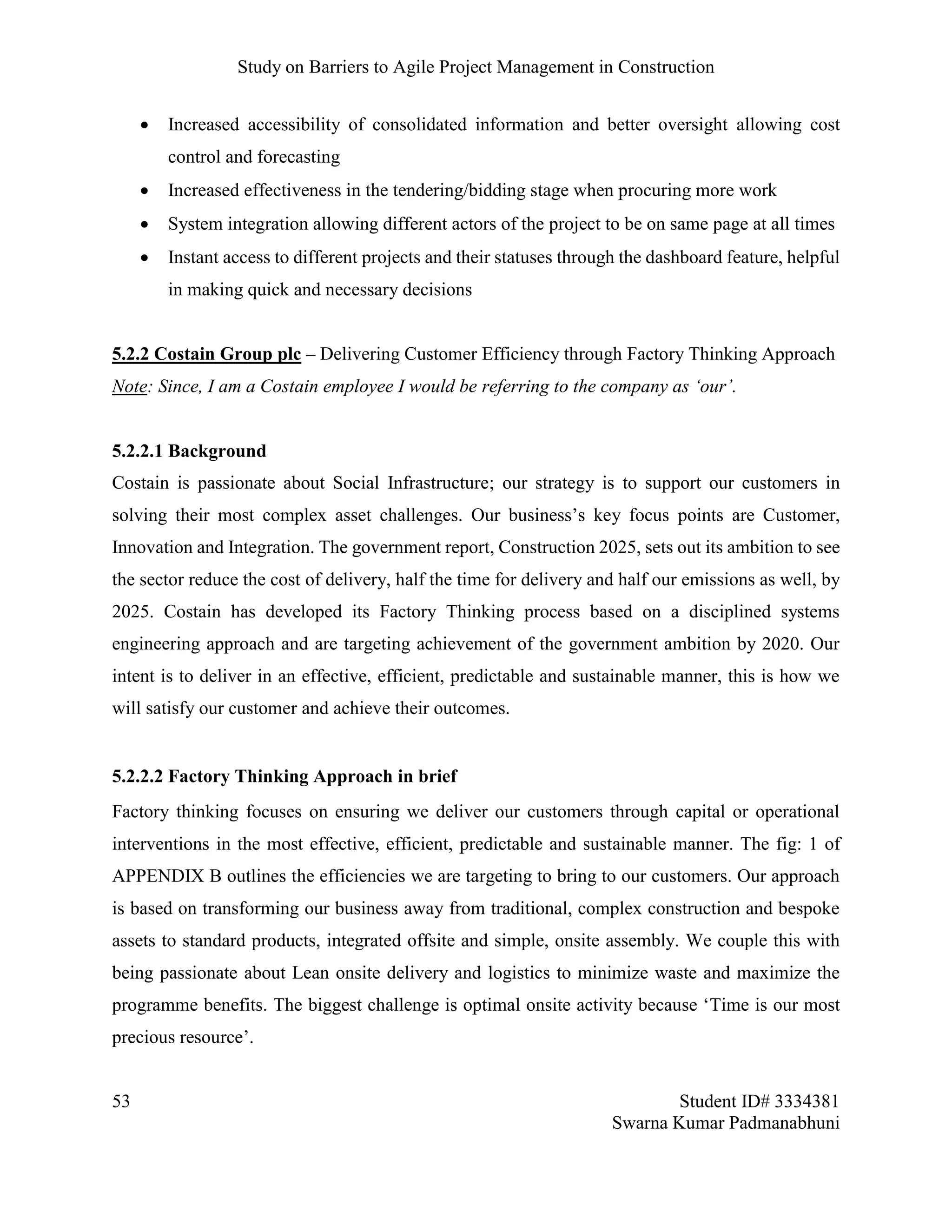 Study on Barriers to Agile Project Management in Construction
53 Student ID# 3334381
Swarna Kumar Padmanabhuni
 Increased accessibility of consolidated information and better oversight allowing cost
control and forecasting
 Increased effectiveness in the tendering/bidding stage when procuring more work
 System integration allowing different actors of the project to be on same page at all times
 Instant access to different projects and their statuses through the dashboard feature, helpful
in making quick and necessary decisions
5.2.2 Costain Group plc – Delivering Customer Efficiency through Factory Thinking Approach
Note: Since, I am a Costain employee I would be referring to the company as ‘our’.
5.2.2.1 Background
Costain is passionate about Social Infrastructure; our strategy is to support our customers in
solving their most complex asset challenges. Our business’s key focus points are Customer,
Innovation and Integration. The government report, Construction 2025, sets out its ambition to see
the sector reduce the cost of delivery, half the time for delivery and half our emissions as well, by
2025. Costain has developed its Factory Thinking process based on a disciplined systems
engineering approach and are targeting achievement of the government ambition by 2020. Our
intent is to deliver in an effective, efficient, predictable and sustainable manner, this is how we
will satisfy our customer and achieve their outcomes.
5.2.2.2 Factory Thinking Approach in brief
Factory thinking focuses on ensuring we deliver our customers through capital or operational
interventions in the most effective, efficient, predictable and sustainable manner. The fig: 1 of
APPENDIX B outlines the efficiencies we are targeting to bring to our customers. Our approach
is based on transforming our business away from traditional, complex construction and bespoke
assets to standard products, integrated offsite and simple, onsite assembly. We couple this with
being passionate about Lean onsite delivery and logistics to minimize waste and maximize the
programme benefits. The biggest challenge is optimal onsite activity because ‘Time is our most
precious resource’.
 