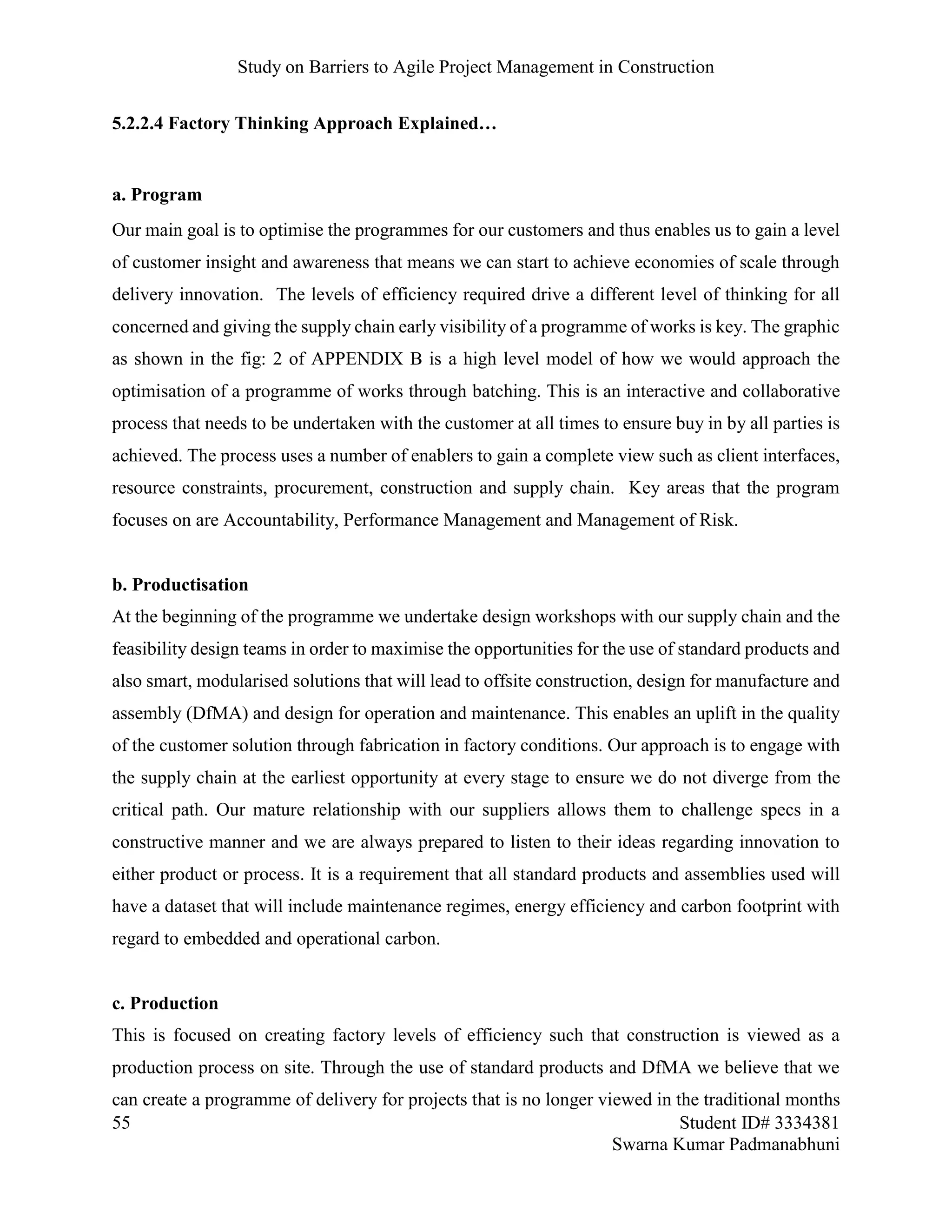 Study on Barriers to Agile Project Management in Construction
55 Student ID# 3334381
Swarna Kumar Padmanabhuni
5.2.2.4 Factory Thinking Approach Explained…
a. Program
Our main goal is to optimise the programmes for our customers and thus enables us to gain a level
of customer insight and awareness that means we can start to achieve economies of scale through
delivery innovation. The levels of efficiency required drive a different level of thinking for all
concerned and giving the supply chain early visibility of a programme of works is key. The graphic
as shown in the fig: 2 of APPENDIX B is a high level model of how we would approach the
optimisation of a programme of works through batching. This is an interactive and collaborative
process that needs to be undertaken with the customer at all times to ensure buy in by all parties is
achieved. The process uses a number of enablers to gain a complete view such as client interfaces,
resource constraints, procurement, construction and supply chain. Key areas that the program
focuses on are Accountability, Performance Management and Management of Risk.
b. Productisation
At the beginning of the programme we undertake design workshops with our supply chain and the
feasibility design teams in order to maximise the opportunities for the use of standard products and
also smart, modularised solutions that will lead to offsite construction, design for manufacture and
assembly (DfMA) and design for operation and maintenance. This enables an uplift in the quality
of the customer solution through fabrication in factory conditions. Our approach is to engage with
the supply chain at the earliest opportunity at every stage to ensure we do not diverge from the
critical path. Our mature relationship with our suppliers allows them to challenge specs in a
constructive manner and we are always prepared to listen to their ideas regarding innovation to
either product or process. It is a requirement that all standard products and assemblies used will
have a dataset that will include maintenance regimes, energy efficiency and carbon footprint with
regard to embedded and operational carbon.
c. Production
This is focused on creating factory levels of efficiency such that construction is viewed as a
production process on site. Through the use of standard products and DfMA we believe that we
can create a programme of delivery for projects that is no longer viewed in the traditional months
 
