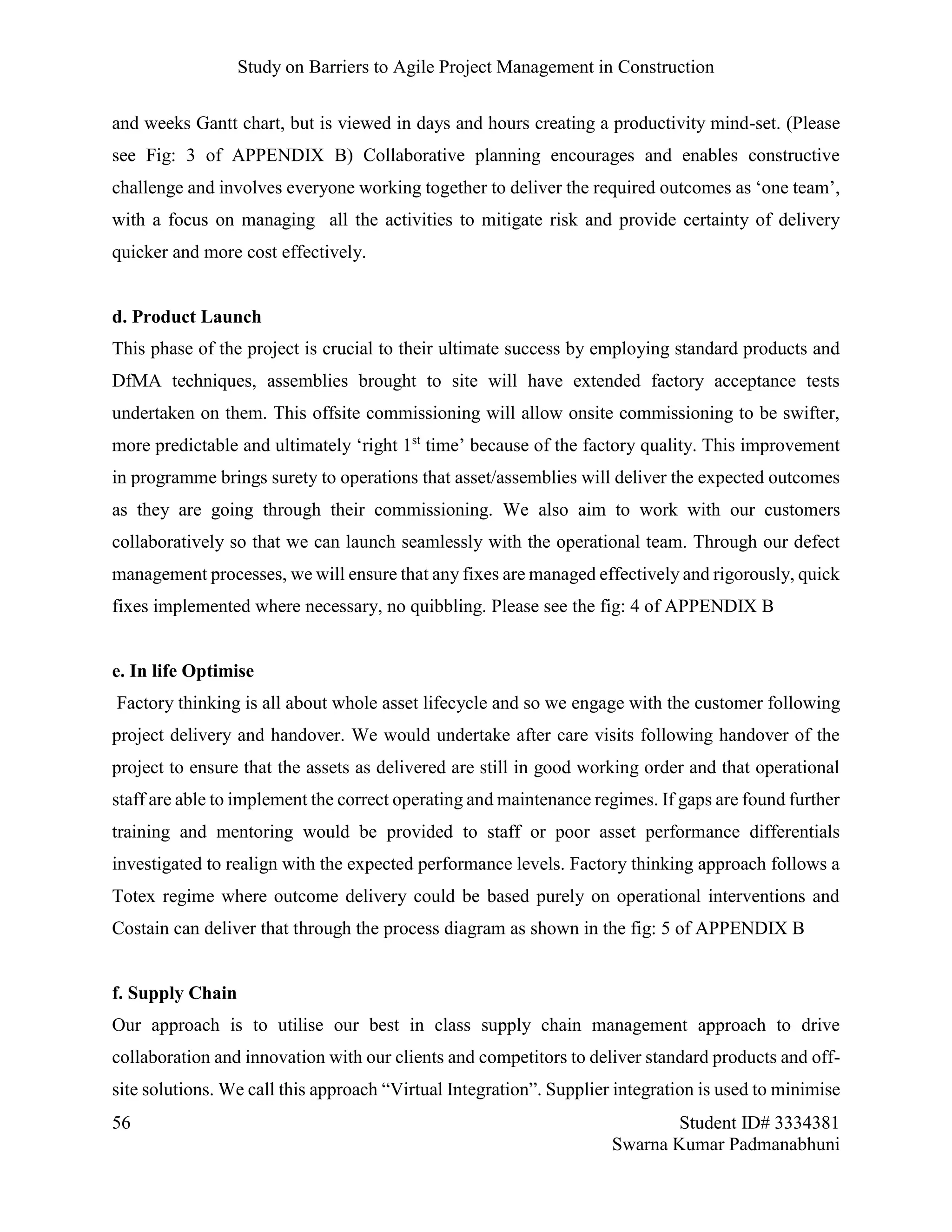 Study on Barriers to Agile Project Management in Construction
56 Student ID# 3334381
Swarna Kumar Padmanabhuni
and weeks Gantt chart, but is viewed in days and hours creating a productivity mind-set. (Please
see Fig: 3 of APPENDIX B) Collaborative planning encourages and enables constructive
challenge and involves everyone working together to deliver the required outcomes as ‘one team’,
with a focus on managing all the activities to mitigate risk and provide certainty of delivery
quicker and more cost effectively.
d. Product Launch
This phase of the project is crucial to their ultimate success by employing standard products and
DfMA techniques, assemblies brought to site will have extended factory acceptance tests
undertaken on them. This offsite commissioning will allow onsite commissioning to be swifter,
more predictable and ultimately ‘right 1st
time’ because of the factory quality. This improvement
in programme brings surety to operations that asset/assemblies will deliver the expected outcomes
as they are going through their commissioning. We also aim to work with our customers
collaboratively so that we can launch seamlessly with the operational team. Through our defect
management processes, we will ensure that any fixes are managed effectively and rigorously, quick
fixes implemented where necessary, no quibbling. Please see the fig: 4 of APPENDIX B
e. In life Optimise
Factory thinking is all about whole asset lifecycle and so we engage with the customer following
project delivery and handover. We would undertake after care visits following handover of the
project to ensure that the assets as delivered are still in good working order and that operational
staff are able to implement the correct operating and maintenance regimes. If gaps are found further
training and mentoring would be provided to staff or poor asset performance differentials
investigated to realign with the expected performance levels. Factory thinking approach follows a
Totex regime where outcome delivery could be based purely on operational interventions and
Costain can deliver that through the process diagram as shown in the fig: 5 of APPENDIX B
f. Supply Chain
Our approach is to utilise our best in class supply chain management approach to drive
collaboration and innovation with our clients and competitors to deliver standard products and off-
site solutions. We call this approach “Virtual Integration”. Supplier integration is used to minimise
 