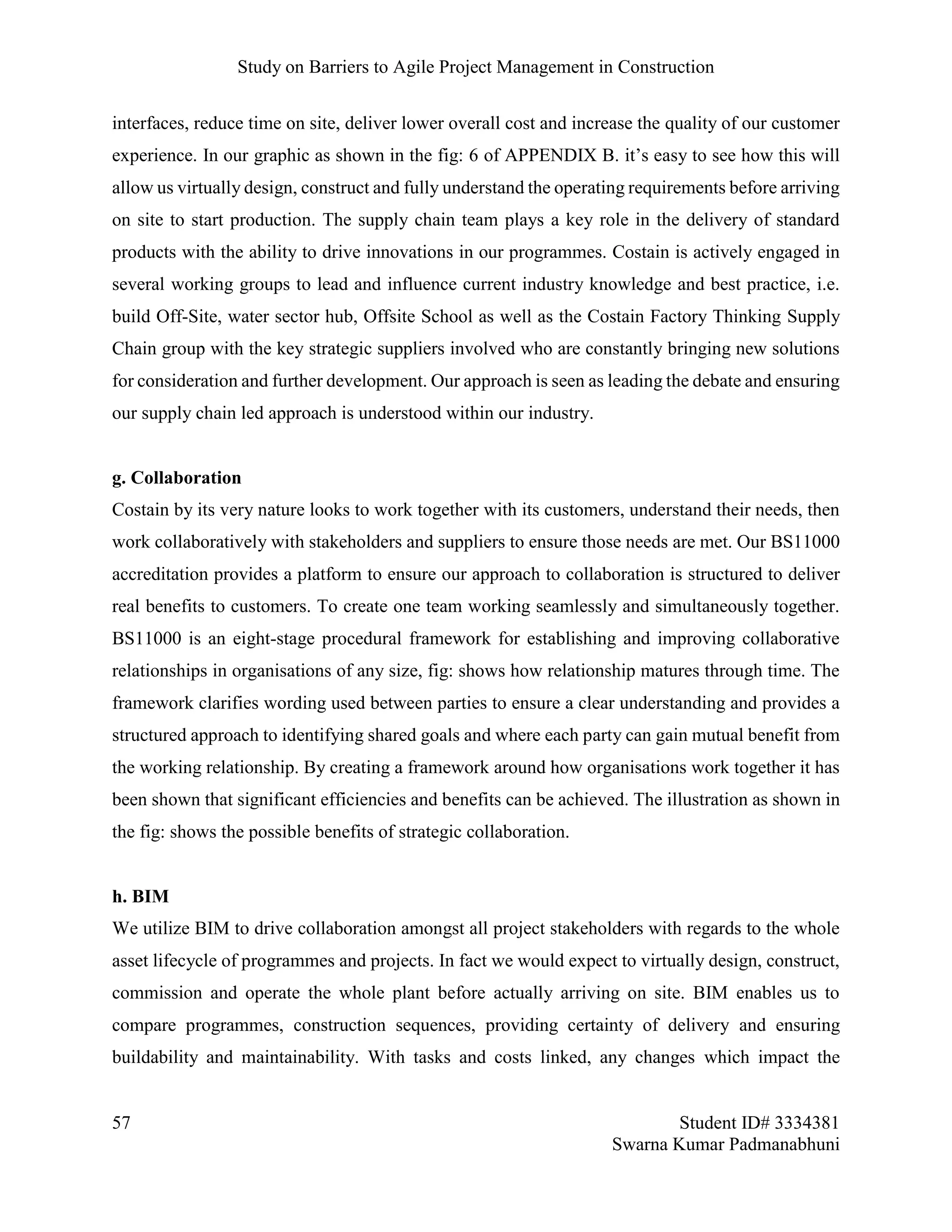 Study on Barriers to Agile Project Management in Construction
57 Student ID# 3334381
Swarna Kumar Padmanabhuni
interfaces, reduce time on site, deliver lower overall cost and increase the quality of our customer
experience. In our graphic as shown in the fig: 6 of APPENDIX B. it’s easy to see how this will
allow us virtually design, construct and fully understand the operating requirements before arriving
on site to start production. The supply chain team plays a key role in the delivery of standard
products with the ability to drive innovations in our programmes. Costain is actively engaged in
several working groups to lead and influence current industry knowledge and best practice, i.e.
build Off-Site, water sector hub, Offsite School as well as the Costain Factory Thinking Supply
Chain group with the key strategic suppliers involved who are constantly bringing new solutions
for consideration and further development. Our approach is seen as leading the debate and ensuring
our supply chain led approach is understood within our industry.
g. Collaboration
Costain by its very nature looks to work together with its customers, understand their needs, then
work collaboratively with stakeholders and suppliers to ensure those needs are met. Our BS11000
accreditation provides a platform to ensure our approach to collaboration is structured to deliver
real benefits to customers. To create one team working seamlessly and simultaneously together.
BS11000 is an eight-stage procedural framework for establishing and improving collaborative
relationships in organisations of any size, fig: shows how relationship matures through time. The
framework clarifies wording used between parties to ensure a clear understanding and provides a
structured approach to identifying shared goals and where each party can gain mutual benefit from
the working relationship. By creating a framework around how organisations work together it has
been shown that significant efficiencies and benefits can be achieved. The illustration as shown in
the fig: shows the possible benefits of strategic collaboration.
h. BIM
We utilize BIM to drive collaboration amongst all project stakeholders with regards to the whole
asset lifecycle of programmes and projects. In fact we would expect to virtually design, construct,
commission and operate the whole plant before actually arriving on site. BIM enables us to
compare programmes, construction sequences, providing certainty of delivery and ensuring
buildability and maintainability. With tasks and costs linked, any changes which impact the
 