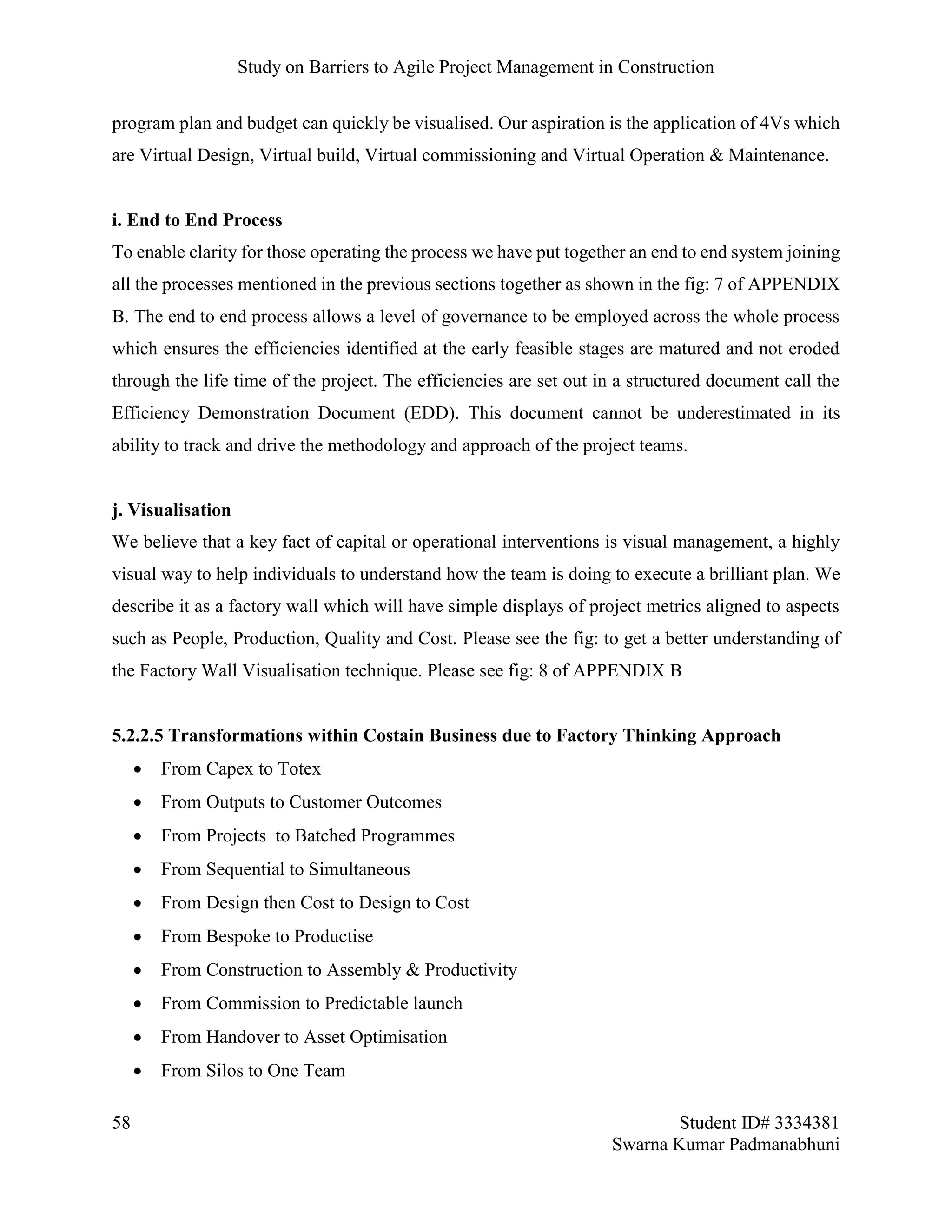 Study on Barriers to Agile Project Management in Construction
58 Student ID# 3334381
Swarna Kumar Padmanabhuni
program plan and budget can quickly be visualised. Our aspiration is the application of 4Vs which
are Virtual Design, Virtual build, Virtual commissioning and Virtual Operation & Maintenance.
i. End to End Process
To enable clarity for those operating the process we have put together an end to end system joining
all the processes mentioned in the previous sections together as shown in the fig: 7 of APPENDIX
B. The end to end process allows a level of governance to be employed across the whole process
which ensures the efficiencies identified at the early feasible stages are matured and not eroded
through the life time of the project. The efficiencies are set out in a structured document call the
Efficiency Demonstration Document (EDD). This document cannot be underestimated in its
ability to track and drive the methodology and approach of the project teams.
j. Visualisation
We believe that a key fact of capital or operational interventions is visual management, a highly
visual way to help individuals to understand how the team is doing to execute a brilliant plan. We
describe it as a factory wall which will have simple displays of project metrics aligned to aspects
such as People, Production, Quality and Cost. Please see the fig: to get a better understanding of
the Factory Wall Visualisation technique. Please see fig: 8 of APPENDIX B
5.2.2.5 Transformations within Costain Business due to Factory Thinking Approach
 From Capex to Totex
 From Outputs to Customer Outcomes
 From Projects to Batched Programmes
 From Sequential to Simultaneous
 From Design then Cost to Design to Cost
 From Bespoke to Productise
 From Construction to Assembly & Productivity
 From Commission to Predictable launch
 From Handover to Asset Optimisation
 From Silos to One Team
 