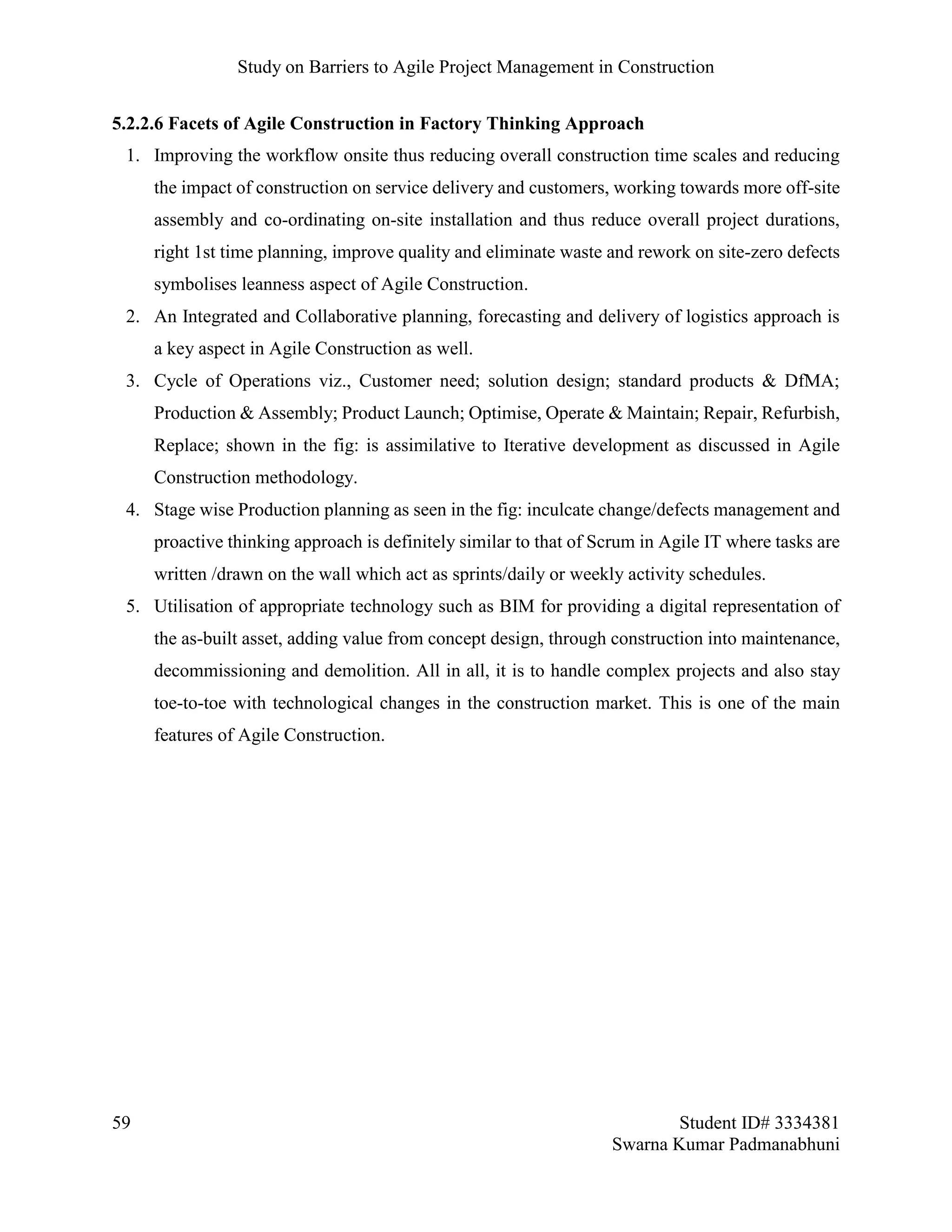 Study on Barriers to Agile Project Management in Construction
59 Student ID# 3334381
Swarna Kumar Padmanabhuni
5.2.2.6 Facets of Agile Construction in Factory Thinking Approach
1. Improving the workflow onsite thus reducing overall construction time scales and reducing
the impact of construction on service delivery and customers, working towards more off-site
assembly and co-ordinating on-site installation and thus reduce overall project durations,
right 1st time planning, improve quality and eliminate waste and rework on site-zero defects
symbolises leanness aspect of Agile Construction.
2. An Integrated and Collaborative planning, forecasting and delivery of logistics approach is
a key aspect in Agile Construction as well.
3. Cycle of Operations viz., Customer need; solution design; standard products & DfMA;
Production & Assembly; Product Launch; Optimise, Operate & Maintain; Repair, Refurbish,
Replace; shown in the fig: is assimilative to Iterative development as discussed in Agile
Construction methodology.
4. Stage wise Production planning as seen in the fig: inculcate change/defects management and
proactive thinking approach is definitely similar to that of Scrum in Agile IT where tasks are
written /drawn on the wall which act as sprints/daily or weekly activity schedules.
5. Utilisation of appropriate technology such as BIM for providing a digital representation of
the as-built asset, adding value from concept design, through construction into maintenance,
decommissioning and demolition. All in all, it is to handle complex projects and also stay
toe-to-toe with technological changes in the construction market. This is one of the main
features of Agile Construction.
 