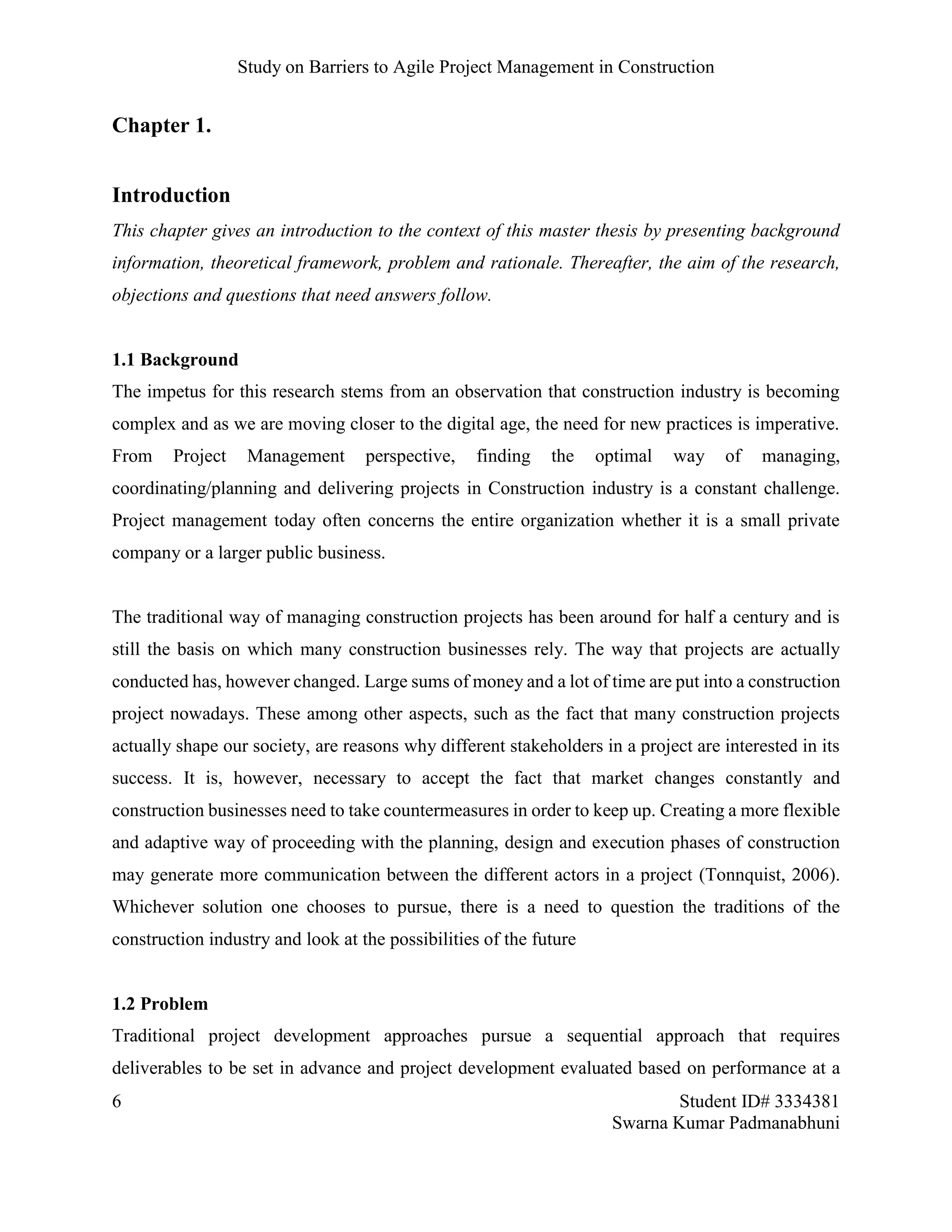 Study on Barriers to Agile Project Management in Construction
6 Student ID# 3334381
Swarna Kumar Padmanabhuni
Chapter 1.
Introduction
This chapter gives an introduction to the context of this master thesis by presenting background
information, theoretical framework, problem and rationale. Thereafter, the aim of the research,
objections and questions that need answers follow.
1.1 Background
The impetus for this research stems from an observation that construction industry is becoming
complex and as we are moving closer to the digital age, the need for new practices is imperative.
From Project Management perspective, finding the optimal way of managing,
coordinating/planning and delivering projects in Construction industry is a constant challenge.
Project management today often concerns the entire organization whether it is a small private
company or a larger public business.
The traditional way of managing construction projects has been around for half a century and is
still the basis on which many construction businesses rely. The way that projects are actually
conducted has, however changed. Large sums of money and a lot of time are put into a construction
project nowadays. These among other aspects, such as the fact that many construction projects
actually shape our society, are reasons why different stakeholders in a project are interested in its
success. It is, however, necessary to accept the fact that market changes constantly and
construction businesses need to take countermeasures in order to keep up. Creating a more flexible
and adaptive way of proceeding with the planning, design and execution phases of construction
may generate more communication between the different actors in a project (Tonnquist, 2006).
Whichever solution one chooses to pursue, there is a need to question the traditions of the
construction industry and look at the possibilities of the future
1.2 Problem
Traditional project development approaches pursue a sequential approach that requires
deliverables to be set in advance and project development evaluated based on performance at a
 