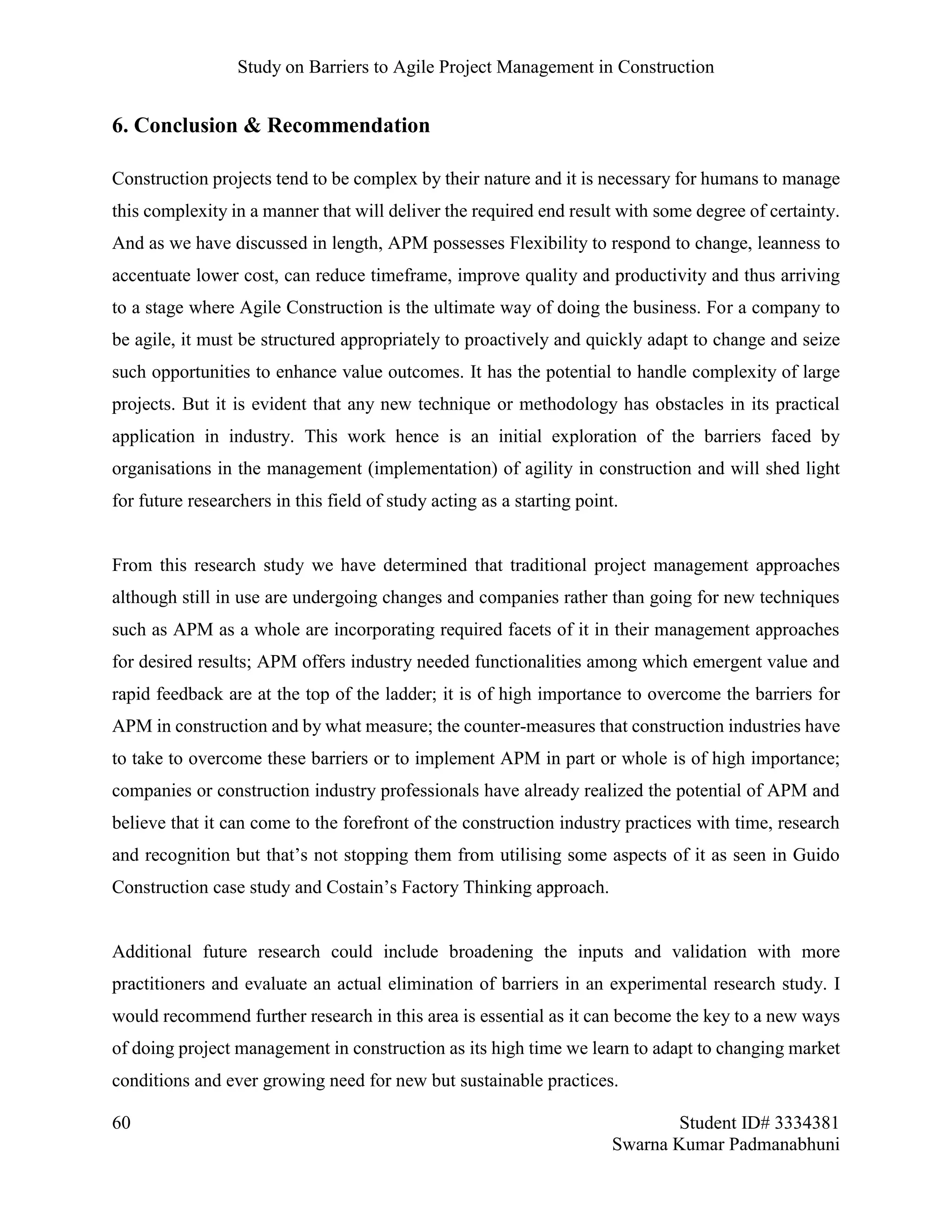Study on Barriers to Agile Project Management in Construction
60 Student ID# 3334381
Swarna Kumar Padmanabhuni
6. Conclusion & Recommendation
Construction projects tend to be complex by their nature and it is necessary for humans to manage
this complexity in a manner that will deliver the required end result with some degree of certainty.
And as we have discussed in length, APM possesses Flexibility to respond to change, leanness to
accentuate lower cost, can reduce timeframe, improve quality and productivity and thus arriving
to a stage where Agile Construction is the ultimate way of doing the business. For a company to
be agile, it must be structured appropriately to proactively and quickly adapt to change and seize
such opportunities to enhance value outcomes. It has the potential to handle complexity of large
projects. But it is evident that any new technique or methodology has obstacles in its practical
application in industry. This work hence is an initial exploration of the barriers faced by
organisations in the management (implementation) of agility in construction and will shed light
for future researchers in this field of study acting as a starting point.
From this research study we have determined that traditional project management approaches
although still in use are undergoing changes and companies rather than going for new techniques
such as APM as a whole are incorporating required facets of it in their management approaches
for desired results; APM offers industry needed functionalities among which emergent value and
rapid feedback are at the top of the ladder; it is of high importance to overcome the barriers for
APM in construction and by what measure; the counter-measures that construction industries have
to take to overcome these barriers or to implement APM in part or whole is of high importance;
companies or construction industry professionals have already realized the potential of APM and
believe that it can come to the forefront of the construction industry practices with time, research
and recognition but that’s not stopping them from utilising some aspects of it as seen in Guido
Construction case study and Costain’s Factory Thinking approach.
Additional future research could include broadening the inputs and validation with more
practitioners and evaluate an actual elimination of barriers in an experimental research study. I
would recommend further research in this area is essential as it can become the key to a new ways
of doing project management in construction as its high time we learn to adapt to changing market
conditions and ever growing need for new but sustainable practices.
 