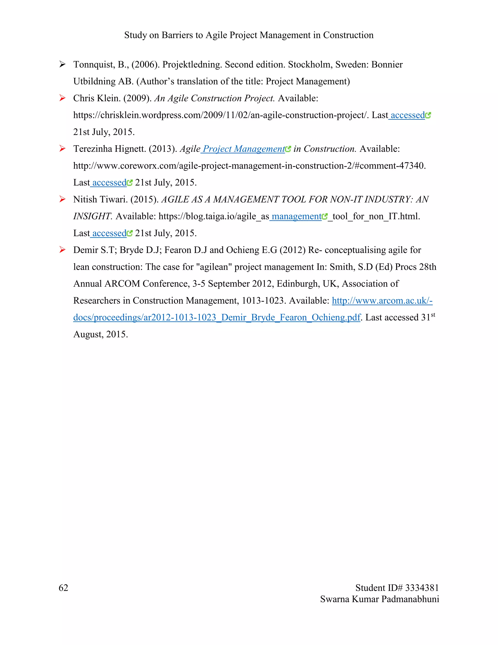 Study on Barriers to Agile Project Management in Construction
62 Student ID# 3334381
Swarna Kumar Padmanabhuni
 Tonnquist, B., (2006). Projektledning. Second edition. Stockholm, Sweden: Bonnier
Utbildning AB. (Author’s translation of the title: Project Management)
 Chris Klein. (2009). An Agile Construction Project. Available:
https://chrisklein.wordpress.com/2009/11/02/an-agile-construction-project/. Last accessed
21st July, 2015.
 Terezinha Hignett. (2013). Agile Project Management in Construction. Available:
http://www.coreworx.com/agile-project-management-in-construction-2/#comment-47340.
Last accessed 21st July, 2015.
 Nitish Tiwari. (2015). AGILE AS A MANAGEMENT TOOL FOR NON-IT INDUSTRY: AN
INSIGHT. Available: https://blog.taiga.io/agile_as management _tool_for_non_IT.html.
Last accessed 21st July, 2015.
 Demir S.T; Bryde D.J; Fearon D.J and Ochieng E.G (2012) Re- conceptualising agile for
lean construction: The case for "agilean" project management In: Smith, S.D (Ed) Procs 28th
Annual ARCOM Conference, 3-5 September 2012, Edinburgh, UK, Association of
Researchers in Construction Management, 1013-1023. Available: http://www.arcom.ac.uk/-
docs/proceedings/ar2012-1013-1023_Demir_Bryde_Fearon_Ochieng.pdf. Last accessed 31st
August, 2015.
 