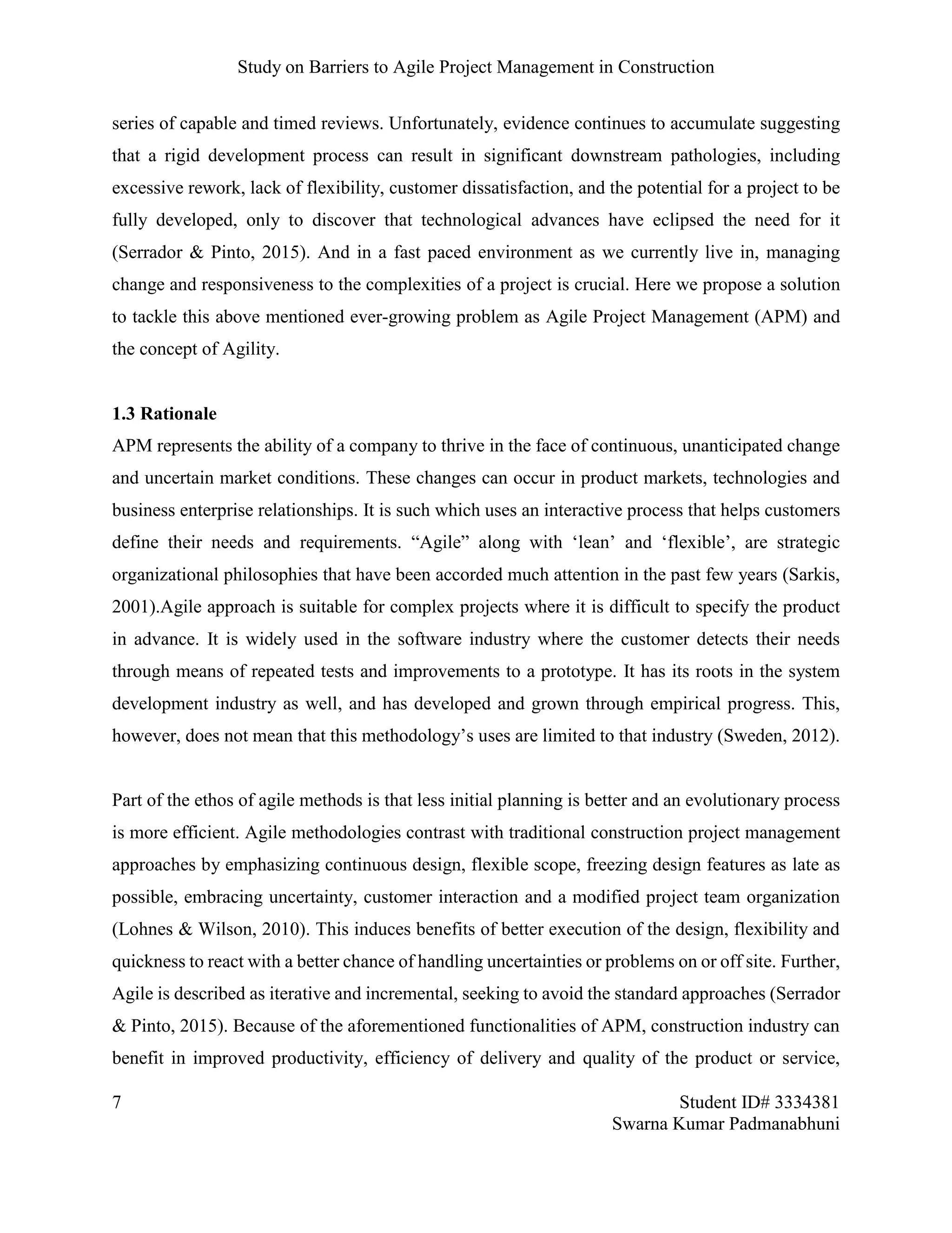 Study on Barriers to Agile Project Management in Construction
7 Student ID# 3334381
Swarna Kumar Padmanabhuni
series of capable and timed reviews. Unfortunately, evidence continues to accumulate suggesting
that a rigid development process can result in significant downstream pathologies, including
excessive rework, lack of flexibility, customer dissatisfaction, and the potential for a project to be
fully developed, only to discover that technological advances have eclipsed the need for it
(Serrador & Pinto, 2015). And in a fast paced environment as we currently live in, managing
change and responsiveness to the complexities of a project is crucial. Here we propose a solution
to tackle this above mentioned ever-growing problem as Agile Project Management (APM) and
the concept of Agility.
1.3 Rationale
APM represents the ability of a company to thrive in the face of continuous, unanticipated change
and uncertain market conditions. These changes can occur in product markets, technologies and
business enterprise relationships. It is such which uses an interactive process that helps customers
define their needs and requirements. “Agile” along with ‘lean’ and ‘flexible’, are strategic
organizational philosophies that have been accorded much attention in the past few years (Sarkis,
2001).Agile approach is suitable for complex projects where it is difficult to specify the product
in advance. It is widely used in the software industry where the customer detects their needs
through means of repeated tests and improvements to a prototype. It has its roots in the system
development industry as well, and has developed and grown through empirical progress. This,
however, does not mean that this methodology’s uses are limited to that industry (Sweden, 2012).
Part of the ethos of agile methods is that less initial planning is better and an evolutionary process
is more efficient. Agile methodologies contrast with traditional construction project management
approaches by emphasizing continuous design, flexible scope, freezing design features as late as
possible, embracing uncertainty, customer interaction and a modified project team organization
(Lohnes & Wilson, 2010). This induces benefits of better execution of the design, flexibility and
quickness to react with a better chance of handling uncertainties or problems on or off site. Further,
Agile is described as iterative and incremental, seeking to avoid the standard approaches (Serrador
& Pinto, 2015). Because of the aforementioned functionalities of APM, construction industry can
benefit in improved productivity, efficiency of delivery and quality of the product or service,
 