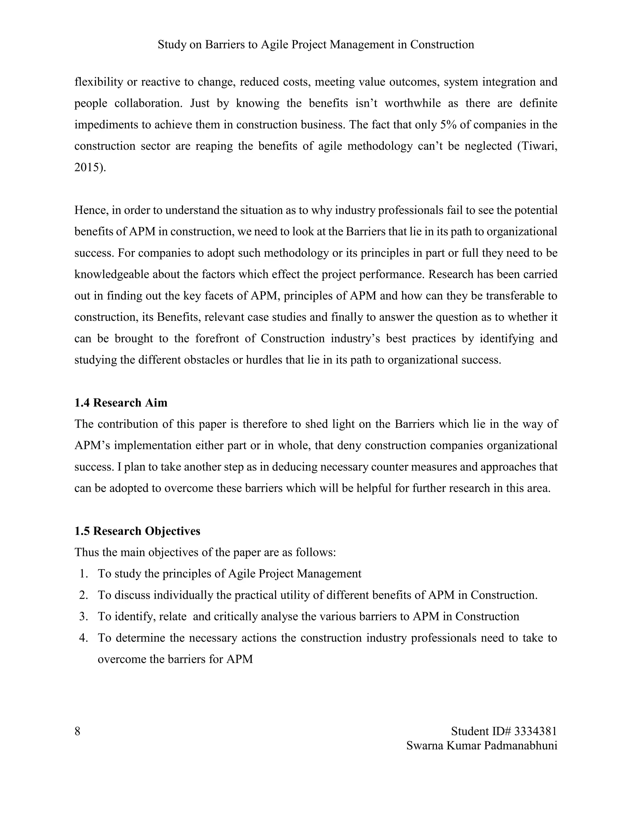 Study on Barriers to Agile Project Management in Construction
8 Student ID# 3334381
Swarna Kumar Padmanabhuni
flexibility or reactive to change, reduced costs, meeting value outcomes, system integration and
people collaboration. Just by knowing the benefits isn’t worthwhile as there are definite
impediments to achieve them in construction business. The fact that only 5% of companies in the
construction sector are reaping the benefits of agile methodology can’t be neglected (Tiwari,
2015).
Hence, in order to understand the situation as to why industry professionals fail to see the potential
benefits of APM in construction, we need to look at the Barriers that lie in its path to organizational
success. For companies to adopt such methodology or its principles in part or full they need to be
knowledgeable about the factors which effect the project performance. Research has been carried
out in finding out the key facets of APM, principles of APM and how can they be transferable to
construction, its Benefits, relevant case studies and finally to answer the question as to whether it
can be brought to the forefront of Construction industry’s best practices by identifying and
studying the different obstacles or hurdles that lie in its path to organizational success.
1.4 Research Aim
The contribution of this paper is therefore to shed light on the Barriers which lie in the way of
APM’s implementation either part or in whole, that deny construction companies organizational
success. I plan to take another step as in deducing necessary counter measures and approaches that
can be adopted to overcome these barriers which will be helpful for further research in this area.
1.5 Research Objectives
Thus the main objectives of the paper are as follows:
1. To study the principles of Agile Project Management
2. To discuss individually the practical utility of different benefits of APM in Construction.
3. To identify, relate and critically analyse the various barriers to APM in Construction
4. To determine the necessary actions the construction industry professionals need to take to
overcome the barriers for APM
 