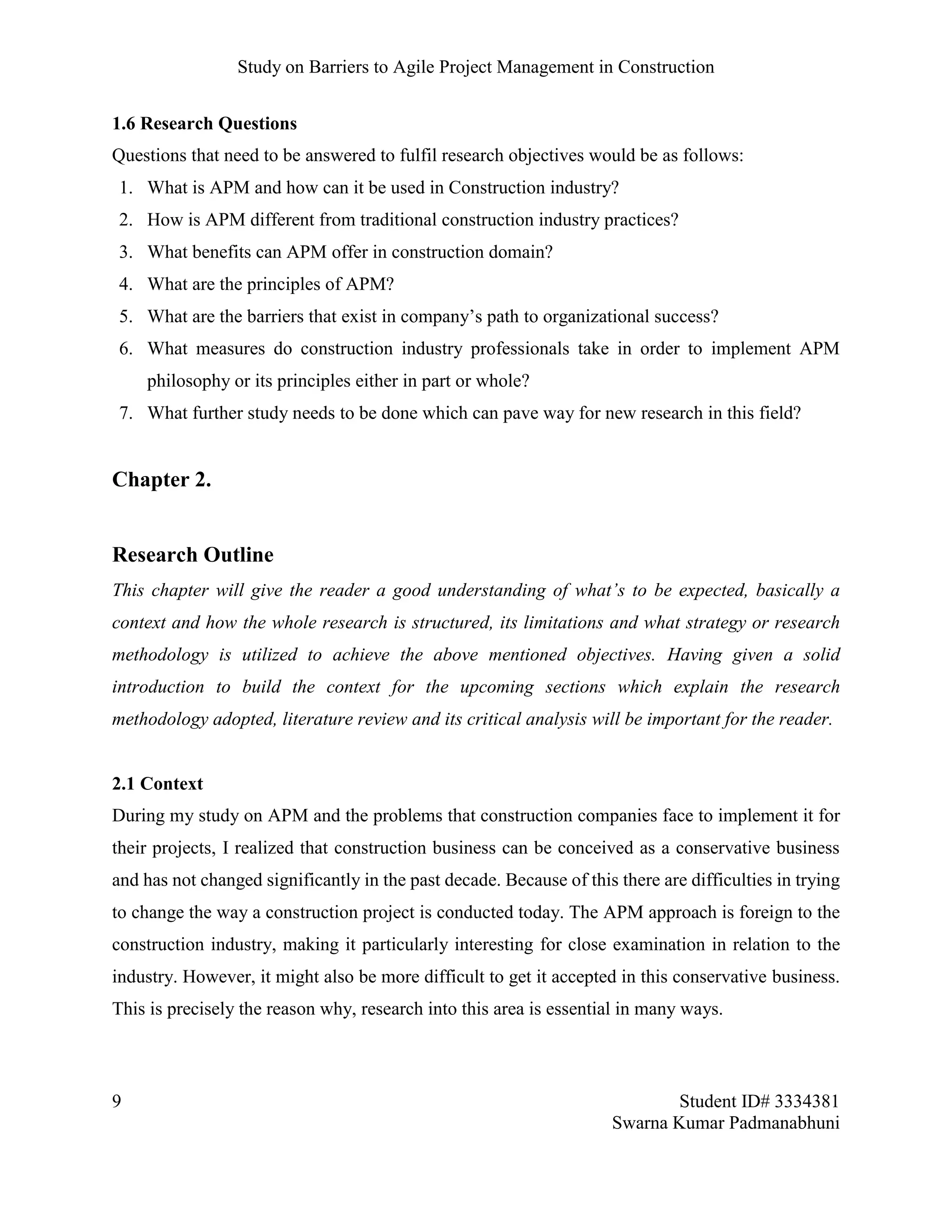 Study on Barriers to Agile Project Management in Construction
9 Student ID# 3334381
Swarna Kumar Padmanabhuni
1.6 Research Questions
Questions that need to be answered to fulfil research objectives would be as follows:
1. What is APM and how can it be used in Construction industry?
2. How is APM different from traditional construction industry practices?
3. What benefits can APM offer in construction domain?
4. What are the principles of APM?
5. What are the barriers that exist in company’s path to organizational success?
6. What measures do construction industry professionals take in order to implement APM
philosophy or its principles either in part or whole?
7. What further study needs to be done which can pave way for new research in this field?
Chapter 2.
Research Outline
This chapter will give the reader a good understanding of what’s to be expected, basically a
context and how the whole research is structured, its limitations and what strategy or research
methodology is utilized to achieve the above mentioned objectives. Having given a solid
introduction to build the context for the upcoming sections which explain the research
methodology adopted, literature review and its critical analysis will be important for the reader.
2.1 Context
During my study on APM and the problems that construction companies face to implement it for
their projects, I realized that construction business can be conceived as a conservative business
and has not changed significantly in the past decade. Because of this there are difficulties in trying
to change the way a construction project is conducted today. The APM approach is foreign to the
construction industry, making it particularly interesting for close examination in relation to the
industry. However, it might also be more difficult to get it accepted in this conservative business.
This is precisely the reason why, research into this area is essential in many ways.
 