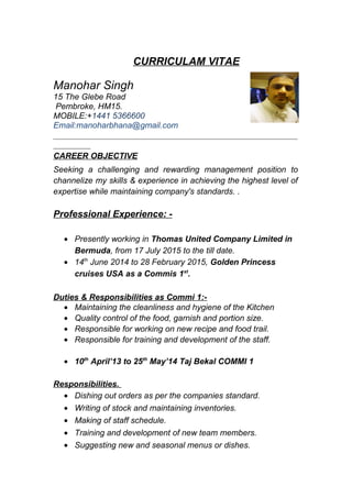 CURRICULAM VITAE
Manohar Singh
15 The Glebe Road
Pembroke, HM15.
MOBILE:+1441 5366600
Email:manoharbhana@gmail.com
___________________________________________________________
_________
CAREER OBJECTIVE
Seeking a challenging and rewarding management position to
channelize my skills & experience in achieving the highest level of
expertise while maintaining company's standards. .
Professional Experience: -
• Presently working in Thomas United Company Limited in
Bermuda, from 17 July 2015 to the till date.
• 14th
June 2014 to 28 February 2015, Golden Princess
cruises USA as a Commis 1st
.
Duties & Responsibilities as Commi 1:-
• Maintaining the cleanliness and hygiene of the Kitchen
• Quality control of the food, garnish and portion size.
• Responsible for working on new recipe and food trail.
• Responsible for training and development of the staff.
• 10th
April’13 to 25th
May’14 Taj Bekal COMMI 1
Responsibilities.
• Dishing out orders as per the companies standard.
• Writing of stock and maintaining inventories.
• Making of staff schedule.
• Training and development of new team members.
• Suggesting new and seasonal menus or dishes.
 