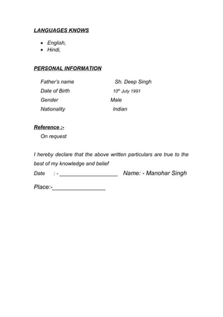 LANGUAGES KNOWS
? English,
? Hindi,
PERSONAL INFORMATION
Fathers name Sh. Deep Singh
Date of Birth 10th
July 1991
Gender Male
Nationality Indian
Reference :-
On request
I hereby declare that the above written particulars are true to the
best of my knowledge and belief
Date : - ____________________ Name: - Manohar Singh
Place:-________________
 