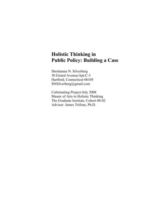 Holistic Thinking in
Public Policy: Building a Case
Shoshanna N. Silverberg
30 Girard Avenue/Apt.C-3
Hartford, Connecticut 06105
SNSilverberg@gmail.com
Culminating Project-July 2008
Master of Arts in Holistic Thinking
The Graduate Institute, Cohort 08-02
Advisor: James Trifone, Ph.D.
 