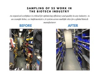 BEFORE
An organized workplace is critical for optimizing efficiency and quality in any industry. As
an example below, we implemented a 5S system across multiple sites for a global biotech
manufacturer
AFTER
S A M P L I N G O F 5 S W O R K I N
T H E B I O T E C H I N D U S T R Y
 